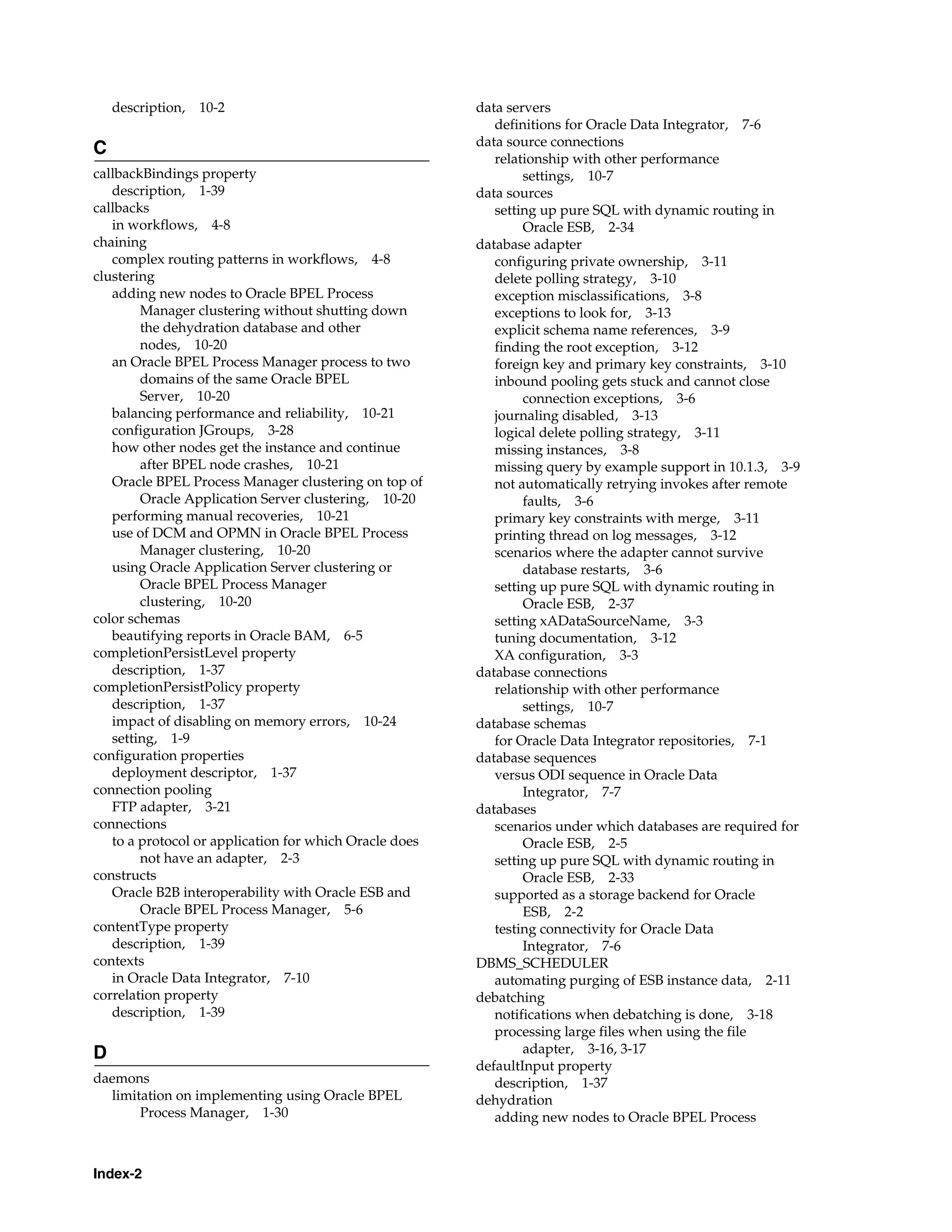description,   10-2                                 data servers
                                                           definitions for Oracle Data Integrator, 7-6
                                                        data source connections
C
                                                           relationship with other performance
callbackBindings property                                       settings, 10-7
   description, 1-39                                    data sources
callbacks                                                  setting up pure SQL with dynamic routing in
   in workflows, 4-8                                            Oracle ESB, 2-34
chaining                                                database adapter
   complex routing patterns in workflows, 4-8              configuring private ownership, 3-11
clustering                                                 delete polling strategy, 3-10
   adding new nodes to Oracle BPEL Process                 exception misclassifications, 3-8
        Manager clustering without shutting down           exceptions to look for, 3-13
        the dehydration database and other                 explicit schema name references, 3-9
        nodes, 10-20                                       finding the root exception, 3-12
   an Oracle BPEL Process Manager process to two           foreign key and primary key constraints, 3-10
        domains of the same Oracle BPEL                    inbound pooling gets stuck and cannot close
        Server, 10-20                                           connection exceptions, 3-6
   balancing performance and reliability, 10-21            journaling disabled, 3-13
   configuration JGroups, 3-28                             logical delete polling strategy, 3-11
   how other nodes get the instance and continue           missing instances, 3-8
        after BPEL node crashes, 10-21                     missing query by example support in 10.1.3, 3-9
   Oracle BPEL Process Manager clustering on top of        not automatically retrying invokes after remote
        Oracle Application Server clustering, 10-20             faults, 3-6
   performing manual recoveries, 10-21                     primary key constraints with merge, 3-11
   use of DCM and OPMN in Oracle BPEL Process              printing thread on log messages, 3-12
        Manager clustering, 10-20                          scenarios where the adapter cannot survive
   using Oracle Application Server clustering or                database restarts, 3-6
        Oracle BPEL Process Manager                        setting up pure SQL with dynamic routing in
        clustering, 10-20                                       Oracle ESB, 2-37
color schemas                                              setting xADataSourceName, 3-3
   beautifying reports in Oracle BAM, 6-5                  tuning documentation, 3-12
completionPersistLevel property                            XA configuration, 3-3
   description, 1-37                                    database connections
completionPersistPolicy property                           relationship with other performance
   description, 1-37                                            settings, 10-7
   impact of disabling on memory errors, 10-24          database schemas
   setting, 1-9                                            for Oracle Data Integrator repositories, 7-1
configuration properties                                database sequences
   deployment descriptor, 1-37                             versus ODI sequence in Oracle Data
connection pooling                                              Integrator, 7-7
   FTP adapter, 3-21                                    databases
connections                                                scenarios under which databases are required for
   to a protocol or application for which Oracle does           Oracle ESB, 2-5
        not have an adapter, 2-3                           setting up pure SQL with dynamic routing in
constructs                                                      Oracle ESB, 2-33
   Oracle B2B interoperability with Oracle ESB and         supported as a storage backend for Oracle
        Oracle BPEL Process Manager, 5-6                        ESB, 2-2
contentType property                                       testing connectivity for Oracle Data
   description, 1-39                                            Integrator, 7-6
contexts                                                DBMS_SCHEDULER
   in Oracle Data Integrator, 7-10                         automating purging of ESB instance data, 2-11
correlation property                                    debatching
   description, 1-39                                       notifications when debatching is done, 3-18
                                                           processing large files when using the file
D                                                               adapter, 3-16, 3-17
                                                        defaultInput property
daemons                                                    description, 1-37
  limitation on implementing using Oracle BPEL          dehydration
       Process Manager, 1-30                               adding new nodes to Oracle BPEL Process



Index-2
 