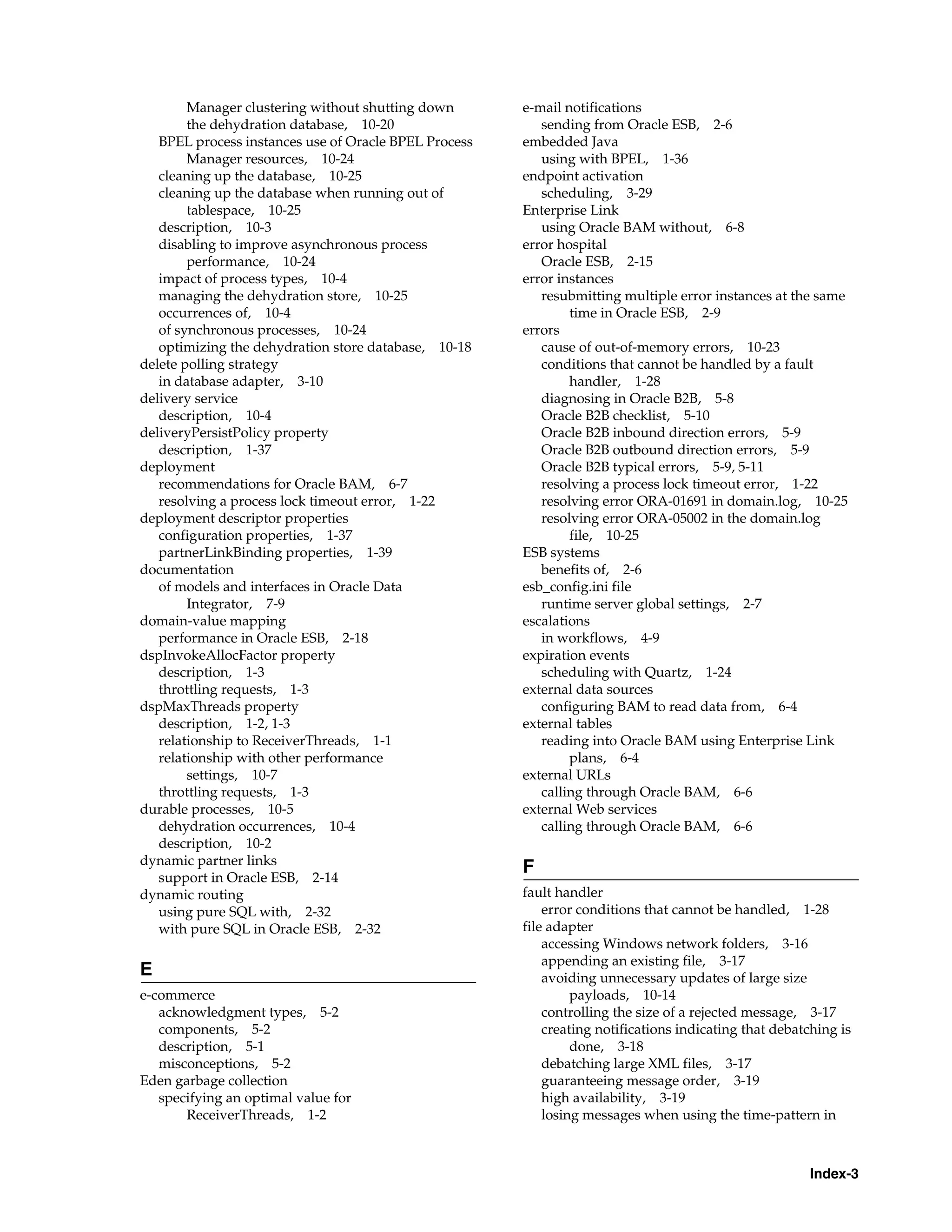 Manager clustering without shutting down       e-mail notifications
        the dehydration database, 10-20                   sending from Oracle ESB, 2-6
   BPEL process instances use of Oracle BPEL Process   embedded Java
        Manager resources, 10-24                          using with BPEL, 1-36
   cleaning up the database, 10-25                     endpoint activation
   cleaning up the database when running out of           scheduling, 3-29
        tablespace, 10-25                              Enterprise Link
   description, 10-3                                      using Oracle BAM without, 6-8
   disabling to improve asynchronous process           error hospital
        performance, 10-24                                Oracle ESB, 2-15
   impact of process types, 10-4                       error instances
   managing the dehydration store, 10-25                  resubmitting multiple error instances at the same
   occurrences of, 10-4                                        time in Oracle ESB, 2-9
   of synchronous processes, 10-24                     errors
   optimizing the dehydration store database, 10-18       cause of out-of-memory errors, 10-23
delete polling strategy                                   conditions that cannot be handled by a fault
   in database adapter, 3-10                                   handler, 1-28
delivery service                                          diagnosing in Oracle B2B, 5-8
   description, 10-4                                      Oracle B2B checklist, 5-10
deliveryPersistPolicy property                            Oracle B2B inbound direction errors, 5-9
   description, 1-37                                      Oracle B2B outbound direction errors, 5-9
deployment                                                Oracle B2B typical errors, 5-9, 5-11
   recommendations for Oracle BAM, 6-7                    resolving a process lock timeout error, 1-22
   resolving a process lock timeout error, 1-22           resolving error ORA-01691 in domain.log, 10-25
deployment descriptor properties                          resolving error ORA-05002 in the domain.log
   configuration properties, 1-37                              file, 10-25
   partnerLinkBinding properties, 1-39                 ESB systems
documentation                                             benefits of, 2-6
   of models and interfaces in Oracle Data             esb_config.ini file
        Integrator, 7-9                                   runtime server global settings, 2-7
domain-value mapping                                   escalations
   performance in Oracle ESB, 2-18                        in workflows, 4-9
dspInvokeAllocFactor property                          expiration events
   description, 1-3                                       scheduling with Quartz, 1-24
   throttling requests, 1-3                            external data sources
dspMaxThreads property                                    configuring BAM to read data from, 6-4
   description, 1-2, 1-3                               external tables
   relationship to ReceiverThreads, 1-1                   reading into Oracle BAM using Enterprise Link
   relationship with other performance                         plans, 6-4
        settings, 10-7                                 external URLs
   throttling requests, 1-3                               calling through Oracle BAM, 6-6
durable processes, 10-5                                external Web services
   dehydration occurrences, 10-4                          calling through Oracle BAM, 6-6
   description, 10-2
dynamic partner links
                                                       F
   support in Oracle ESB, 2-14
dynamic routing                                        fault handler
   using pure SQL with, 2-32                               error conditions that cannot be handled, 1-28
   with pure SQL in Oracle ESB, 2-32                   file adapter
                                                           accessing Windows network folders, 3-16
                                                           appending an existing file, 3-17
E                                                          avoiding unnecessary updates of large size
e-commerce                                                      payloads, 10-14
   acknowledgment types, 5-2                               controlling the size of a rejected message, 3-17
   components, 5-2                                         creating notifications indicating that debatching is
   description, 5-1                                             done, 3-18
   misconceptions, 5-2                                     debatching large XML files, 3-17
Eden garbage collection                                    guaranteeing message order, 3-19
   specifying an optimal value for                         high availability, 3-19
       ReceiverThreads, 1-2                                losing messages when using the time-pattern in



                                                                                                       Index-3
 