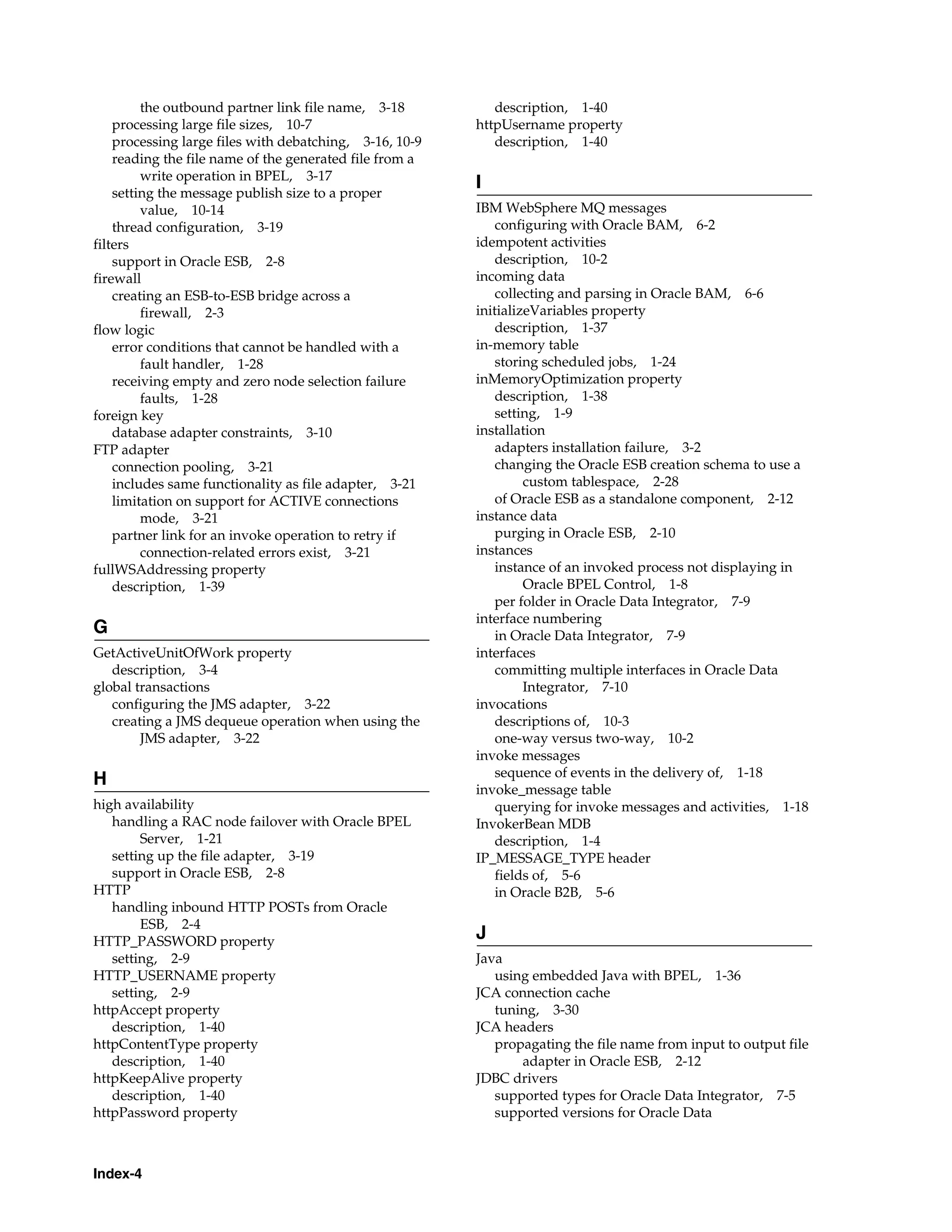 the outbound partner link file name, 3-18          description, 1-40
    processing large file sizes, 10-7                    httpUsername property
    processing large files with debatching, 3-16, 10-9      description, 1-40
    reading the file name of the generated file from a
         write operation in BPEL, 3-17
                                                         I
    setting the message publish size to a proper
         value, 10-14                                    IBM WebSphere MQ messages
    thread configuration, 3-19                               configuring with Oracle BAM, 6-2
filters                                                  idempotent activities
    support in Oracle ESB, 2-8                               description, 10-2
firewall                                                 incoming data
    creating an ESB-to-ESB bridge across a                   collecting and parsing in Oracle BAM, 6-6
         firewall, 2-3                                   initializeVariables property
flow logic                                                   description, 1-37
    error conditions that cannot be handled with a       in-memory table
         fault handler, 1-28                                 storing scheduled jobs, 1-24
    receiving empty and zero node selection failure      inMemoryOptimization property
         faults, 1-28                                        description, 1-38
foreign key                                                  setting, 1-9
    database adapter constraints, 3-10                   installation
FTP adapter                                                  adapters installation failure, 3-2
    connection pooling, 3-21                                 changing the Oracle ESB creation schema to use a
    includes same functionality as file adapter, 3-21             custom tablespace, 2-28
    limitation on support for ACTIVE connections             of Oracle ESB as a standalone component, 2-12
         mode, 3-21                                      instance data
    partner link for an invoke operation to retry if         purging in Oracle ESB, 2-10
         connection-related errors exist, 3-21           instances
fullWSAddressing property                                    instance of an invoked process not displaying in
    description, 1-39                                             Oracle BPEL Control, 1-8
                                                             per folder in Oracle Data Integrator, 7-9
                                                         interface numbering
G                                                            in Oracle Data Integrator, 7-9
GetActiveUnitOfWork property                             interfaces
   description, 3-4                                          committing multiple interfaces in Oracle Data
global transactions                                               Integrator, 7-10
   configuring the JMS adapter, 3-22                     invocations
   creating a JMS dequeue operation when using the           descriptions of, 10-3
        JMS adapter, 3-22                                    one-way versus two-way, 10-2
                                                         invoke messages
                                                             sequence of events in the delivery of, 1-18
H
                                                         invoke_message table
high availability                                            querying for invoke messages and activities, 1-18
   handling a RAC node failover with Oracle BPEL         InvokerBean MDB
        Server, 1-21                                         description, 1-4
   setting up the file adapter, 3-19                     IP_MESSAGE_TYPE header
   support in Oracle ESB, 2-8                                fields of, 5-6
HTTP                                                         in Oracle B2B, 5-6
   handling inbound HTTP POSTs from Oracle
        ESB, 2-4
HTTP_PASSWORD property
                                                         J
   setting, 2-9                                          Java
HTTP_USERNAME property                                      using embedded Java with BPEL, 1-36
   setting, 2-9                                          JCA connection cache
httpAccept property                                         tuning, 3-30
   description, 1-40                                     JCA headers
httpContentType property                                    propagating the file name from input to output file
   description, 1-40                                            adapter in Oracle ESB, 2-12
httpKeepAlive property                                   JDBC drivers
   description, 1-40                                        supported types for Oracle Data Integrator, 7-5
httpPassword property                                       supported versions for Oracle Data



Index-4
 