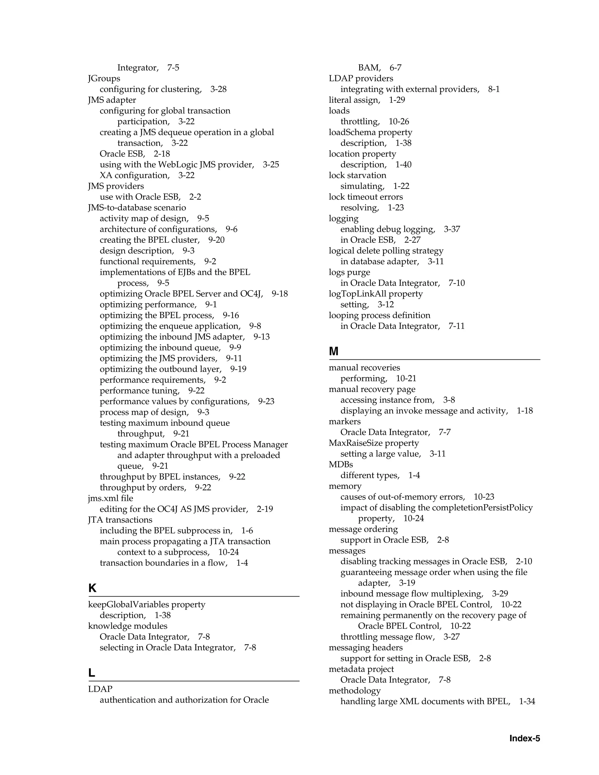 Integrator, 7-5                                    BAM, 6-7
JGroups                                           LDAP providers
   configuring for clustering, 3-28                   integrating with external providers, 8-1
JMS adapter                                       literal assign, 1-29
   configuring for global transaction             loads
        participation, 3-22                           throttling, 10-26
   creating a JMS dequeue operation in a global   loadSchema property
        transaction, 3-22                             description, 1-38
   Oracle ESB, 2-18                               location property
   using with the WebLogic JMS provider, 3-25         description, 1-40
   XA configuration, 3-22                         lock starvation
JMS providers                                         simulating, 1-22
   use with Oracle ESB, 2-2                       lock timeout errors
JMS-to-database scenario                              resolving, 1-23
   activity map of design, 9-5                    logging
   architecture of configurations, 9-6                enabling debug logging, 3-37
   creating the BPEL cluster, 9-20                    in Oracle ESB, 2-27
   design description, 9-3                        logical delete polling strategy
   functional requirements, 9-2                       in database adapter, 3-11
   implementations of EJBs and the BPEL           logs purge
        process, 9-5                                  in Oracle Data Integrator, 7-10
   optimizing Oracle BPEL Server and OC4J, 9-18   logTopLinkAll property
   optimizing performance, 9-1                        setting, 3-12
   optimizing the BPEL process, 9-16              looping process definition
   optimizing the enqueue application, 9-8            in Oracle Data Integrator, 7-11
   optimizing the inbound JMS adapter, 9-13
   optimizing the inbound queue, 9-9
                                                  M
   optimizing the JMS providers, 9-11
   optimizing the outbound layer, 9-19            manual recoveries
   performance requirements, 9-2                    performing, 10-21
   performance tuning, 9-22                       manual recovery page
   performance values by configurations, 9-23       accessing instance from, 3-8
   process map of design, 9-3                       displaying an invoke message and activity, 1-18
   testing maximum inbound queue                  markers
        throughput, 9-21                            Oracle Data Integrator, 7-7
   testing maximum Oracle BPEL Process Manager    MaxRaiseSize property
        and adapter throughput with a preloaded     setting a large value, 3-11
        queue, 9-21                               MDBs
   throughput by BPEL instances, 9-22               different types, 1-4
   throughput by orders, 9-22                     memory
jms.xml file                                        causes of out-of-memory errors, 10-23
   editing for the OC4J AS JMS provider, 2-19       impact of disabling the completetionPersistPolicy
JTA transactions                                         property, 10-24
   including the BPEL subprocess in, 1-6          message ordering
   main process propagating a JTA transaction       support in Oracle ESB, 2-8
        context to a subprocess, 10-24            messages
   transaction boundaries in a flow, 1-4            disabling tracking messages in Oracle ESB, 2-10
                                                    guaranteeing message order when using the file
                                                         adapter, 3-19
K                                                   inbound message flow multiplexing, 3-29
keepGlobalVariables property                        not displaying in Oracle BPEL Control, 10-22
   description, 1-38                                remaining permanently on the recovery page of
knowledge modules                                        Oracle BPEL Control, 10-22
   Oracle Data Integrator, 7-8                      throttling message flow, 3-27
   selecting in Oracle Data Integrator, 7-8       messaging headers
                                                    support for setting in Oracle ESB, 2-8
                                                  metadata project
L
                                                    Oracle Data Integrator, 7-8
LDAP                                              methodology
  authentication and authorization for Oracle       handling large XML documents with BPEL, 1-34



                                                                                                 Index-5
 