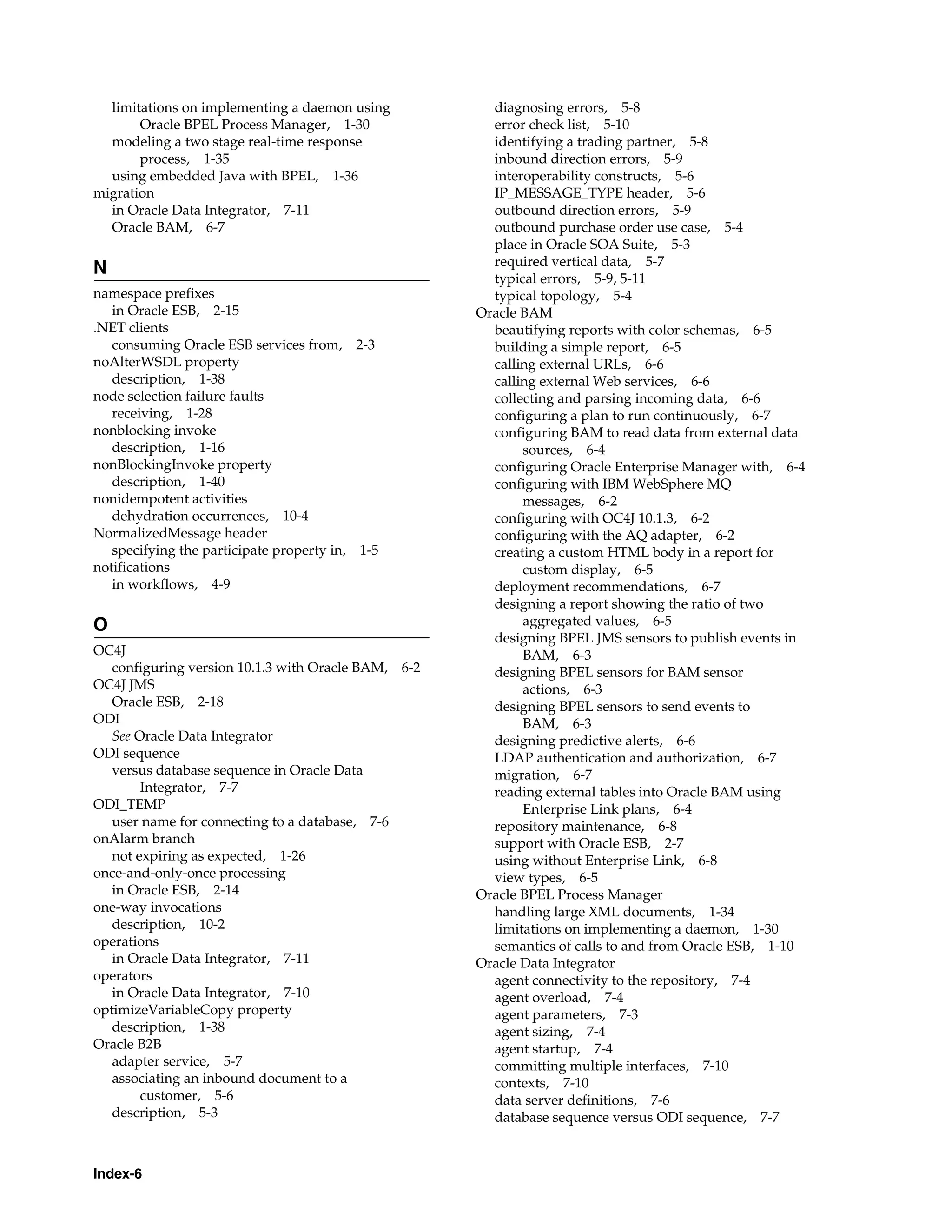limitations on implementing a daemon using           diagnosing errors, 5-8
       Oracle BPEL Process Manager, 1-30               error check list, 5-10
  modeling a two stage real-time response              identifying a trading partner, 5-8
       process, 1-35                                   inbound direction errors, 5-9
  using embedded Java with BPEL, 1-36                  interoperability constructs, 5-6
migration                                              IP_MESSAGE_TYPE header, 5-6
  in Oracle Data Integrator, 7-11                      outbound direction errors, 5-9
  Oracle BAM, 6-7                                      outbound purchase order use case, 5-4
                                                       place in Oracle SOA Suite, 5-3
                                                       required vertical data, 5-7
N
                                                       typical errors, 5-9, 5-11
namespace prefixes                                     typical topology, 5-4
   in Oracle ESB, 2-15                               Oracle BAM
.NET clients                                           beautifying reports with color schemas, 6-5
   consuming Oracle ESB services from, 2-3             building a simple report, 6-5
noAlterWSDL property                                   calling external URLs, 6-6
   description, 1-38                                   calling external Web services, 6-6
node selection failure faults                          collecting and parsing incoming data, 6-6
   receiving, 1-28                                     configuring a plan to run continuously, 6-7
nonblocking invoke                                     configuring BAM to read data from external data
   description, 1-16                                        sources, 6-4
nonBlockingInvoke property                             configuring Oracle Enterprise Manager with, 6-4
   description, 1-40                                   configuring with IBM WebSphere MQ
nonidempotent activities                                    messages, 6-2
   dehydration occurrences, 10-4                       configuring with OC4J 10.1.3, 6-2
NormalizedMessage header                               configuring with the AQ adapter, 6-2
   specifying the participate property in, 1-5         creating a custom HTML body in a report for
notifications                                               custom display, 6-5
   in workflows, 4-9                                   deployment recommendations, 6-7
                                                       designing a report showing the ratio of two
O                                                           aggregated values, 6-5
                                                       designing BPEL JMS sensors to publish events in
OC4J                                                        BAM, 6-3
   configuring version 10.1.3 with Oracle BAM, 6-2     designing BPEL sensors for BAM sensor
OC4J JMS                                                    actions, 6-3
   Oracle ESB, 2-18                                    designing BPEL sensors to send events to
ODI                                                         BAM, 6-3
   See Oracle Data Integrator                          designing predictive alerts, 6-6
ODI sequence                                           LDAP authentication and authorization, 6-7
   versus database sequence in Oracle Data             migration, 6-7
        Integrator, 7-7                                reading external tables into Oracle BAM using
ODI_TEMP                                                    Enterprise Link plans, 6-4
   user name for connecting to a database, 7-6         repository maintenance, 6-8
onAlarm branch                                         support with Oracle ESB, 2-7
   not expiring as expected, 1-26                      using without Enterprise Link, 6-8
once-and-only-once processing                          view types, 6-5
   in Oracle ESB, 2-14                               Oracle BPEL Process Manager
one-way invocations                                    handling large XML documents, 1-34
   description, 10-2                                   limitations on implementing a daemon, 1-30
operations                                             semantics of calls to and from Oracle ESB, 1-10
   in Oracle Data Integrator, 7-11                   Oracle Data Integrator
operators                                              agent connectivity to the repository, 7-4
   in Oracle Data Integrator, 7-10                     agent overload, 7-4
optimizeVariableCopy property                          agent parameters, 7-3
   description, 1-38                                   agent sizing, 7-4
Oracle B2B                                             agent startup, 7-4
   adapter service, 5-7                                committing multiple interfaces, 7-10
   associating an inbound document to a                contexts, 7-10
        customer, 5-6                                  data server definitions, 7-6
   description, 5-3                                    database sequence versus ODI sequence, 7-7



Index-6
 