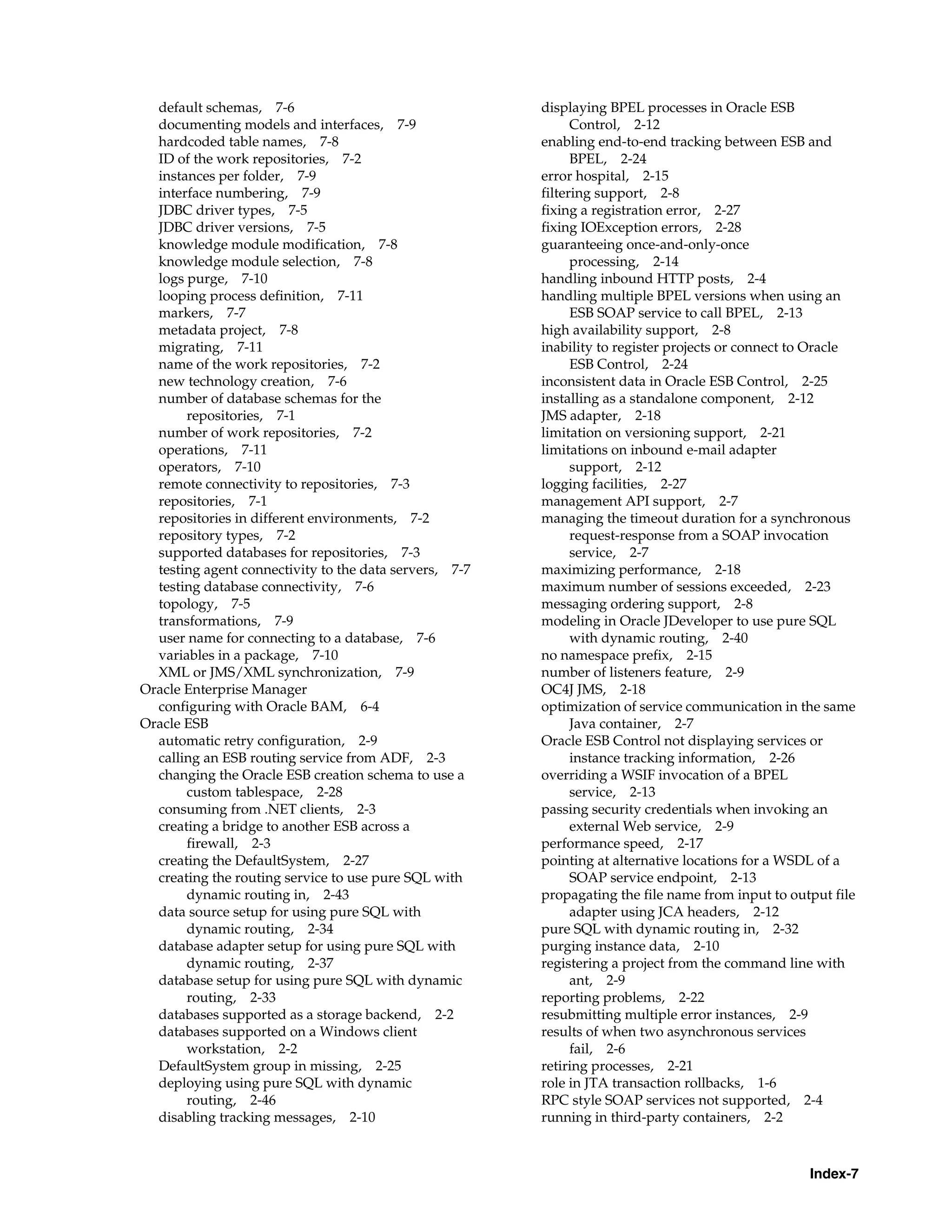 default schemas, 7-6                                  displaying BPEL processes in Oracle ESB
  documenting models and interfaces, 7-9                      Control, 2-12
  hardcoded table names, 7-8                            enabling end-to-end tracking between ESB and
  ID of the work repositories, 7-2                            BPEL, 2-24
  instances per folder, 7-9                             error hospital, 2-15
  interface numbering, 7-9                              filtering support, 2-8
  JDBC driver types, 7-5                                fixing a registration error, 2-27
  JDBC driver versions, 7-5                             fixing IOException errors, 2-28
  knowledge module modification, 7-8                    guaranteeing once-and-only-once
  knowledge module selection, 7-8                             processing, 2-14
  logs purge, 7-10                                      handling inbound HTTP posts, 2-4
  looping process definition, 7-11                      handling multiple BPEL versions when using an
  markers, 7-7                                                ESB SOAP service to call BPEL, 2-13
  metadata project, 7-8                                 high availability support, 2-8
  migrating, 7-11                                       inability to register projects or connect to Oracle
  name of the work repositories, 7-2                          ESB Control, 2-24
  new technology creation, 7-6                          inconsistent data in Oracle ESB Control, 2-25
  number of database schemas for the                    installing as a standalone component, 2-12
       repositories, 7-1                                JMS adapter, 2-18
  number of work repositories, 7-2                      limitation on versioning support, 2-21
  operations, 7-11                                      limitations on inbound e-mail adapter
  operators, 7-10                                             support, 2-12
  remote connectivity to repositories, 7-3              logging facilities, 2-27
  repositories, 7-1                                     management API support, 2-7
  repositories in different environments, 7-2           managing the timeout duration for a synchronous
  repository types, 7-2                                       request-response from a SOAP invocation
  supported databases for repositories, 7-3                   service, 2-7
  testing agent connectivity to the data servers, 7-7   maximizing performance, 2-18
  testing database connectivity, 7-6                    maximum number of sessions exceeded, 2-23
  topology, 7-5                                         messaging ordering support, 2-8
  transformations, 7-9                                  modeling in Oracle JDeveloper to use pure SQL
  user name for connecting to a database, 7-6                 with dynamic routing, 2-40
  variables in a package, 7-10                          no namespace prefix, 2-15
  XML or JMS/XML synchronization, 7-9                   number of listeners feature, 2-9
Oracle Enterprise Manager                               OC4J JMS, 2-18
  configuring with Oracle BAM, 6-4                      optimization of service communication in the same
Oracle ESB                                                    Java container, 2-7
  automatic retry configuration, 2-9                    Oracle ESB Control not displaying services or
  calling an ESB routing service from ADF, 2-3                instance tracking information, 2-26
  changing the Oracle ESB creation schema to use a      overriding a WSIF invocation of a BPEL
       custom tablespace, 2-28                                service, 2-13
  consuming from .NET clients, 2-3                      passing security credentials when invoking an
  creating a bridge to another ESB across a                   external Web service, 2-9
       firewall, 2-3                                    performance speed, 2-17
  creating the DefaultSystem, 2-27                      pointing at alternative locations for a WSDL of a
  creating the routing service to use pure SQL with           SOAP service endpoint, 2-13
       dynamic routing in, 2-43                         propagating the file name from input to output file
  data source setup for using pure SQL with                   adapter using JCA headers, 2-12
       dynamic routing, 2-34                            pure SQL with dynamic routing in, 2-32
  database adapter setup for using pure SQL with        purging instance data, 2-10
       dynamic routing, 2-37                            registering a project from the command line with
  database setup for using pure SQL with dynamic              ant, 2-9
       routing, 2-33                                    reporting problems, 2-22
  databases supported as a storage backend, 2-2         resubmitting multiple error instances, 2-9
  databases supported on a Windows client               results of when two asynchronous services
       workstation, 2-2                                       fail, 2-6
  DefaultSystem group in missing, 2-25                  retiring processes, 2-21
  deploying using pure SQL with dynamic                 role in JTA transaction rollbacks, 1-6
       routing, 2-46                                    RPC style SOAP services not supported, 2-4
  disabling tracking messages, 2-10                     running in third-party containers, 2-2



                                                                                                   Index-7
 