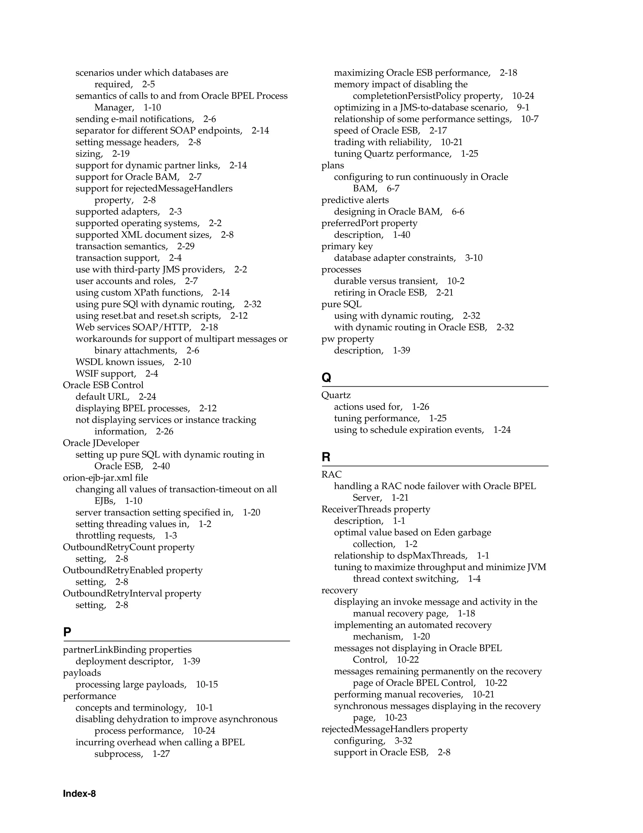 scenarios under which databases are                     maximizing Oracle ESB performance, 2-18
        required, 2-5                                      memory impact of disabling the
   semantics of calls to and from Oracle BPEL Process           completetionPersistPolicy property, 10-24
        Manager, 1-10                                      optimizing in a JMS-to-database scenario, 9-1
   sending e-mail notifications, 2-6                       relationship of some performance settings, 10-7
   separator for different SOAP endpoints, 2-14            speed of Oracle ESB, 2-17
   setting message headers, 2-8                            trading with reliability, 10-21
   sizing, 2-19                                            tuning Quartz performance, 1-25
   support for dynamic partner links, 2-14              plans
   support for Oracle BAM, 2-7                             configuring to run continuously in Oracle
   support for rejectedMessageHandlers                          BAM, 6-7
        property, 2-8                                   predictive alerts
   supported adapters, 2-3                                 designing in Oracle BAM, 6-6
   supported operating systems, 2-2                     preferredPort property
   supported XML document sizes, 2-8                       description, 1-40
   transaction semantics, 2-29                          primary key
   transaction support, 2-4                                database adapter constraints, 3-10
   use with third-party JMS providers, 2-2              processes
   user accounts and roles, 2-7                            durable versus transient, 10-2
   using custom XPath functions, 2-14                      retiring in Oracle ESB, 2-21
   using pure SQl with dynamic routing, 2-32            pure SQL
   using reset.bat and reset.sh scripts, 2-12              using with dynamic routing, 2-32
   Web services SOAP/HTTP, 2-18                            with dynamic routing in Oracle ESB, 2-32
   workarounds for support of multipart messages or     pw property
        binary attachments, 2-6                            description, 1-39
   WSDL known issues, 2-10
   WSIF support, 2-4
                                                        Q
Oracle ESB Control
   default URL, 2-24                                    Quartz
   displaying BPEL processes, 2-12                        actions used for, 1-26
   not displaying services or instance tracking           tuning performance, 1-25
        information, 2-26                                 using to schedule expiration events,   1-24
Oracle JDeveloper
   setting up pure SQL with dynamic routing in          R
        Oracle ESB, 2-40
orion-ejb-jar.xml file                                  RAC
   changing all values of transaction-timeout on all       handling a RAC node failover with Oracle BPEL
        EJBs, 1-10                                              Server, 1-21
   server transaction setting specified in, 1-20        ReceiverThreads property
   setting threading values in, 1-2                        description, 1-1
   throttling requests, 1-3                                optimal value based on Eden garbage
OutboundRetryCount property                                     collection, 1-2
   setting, 2-8                                            relationship to dspMaxThreads, 1-1
OutboundRetryEnabled property                              tuning to maximize throughput and minimize JVM
   setting, 2-8                                                 thread context switching, 1-4
OutboundRetryInterval property                          recovery
   setting, 2-8                                            displaying an invoke message and activity in the
                                                                manual recovery page, 1-18
                                                           implementing an automated recovery
P                                                               mechanism, 1-20
partnerLinkBinding properties                              messages not displaying in Oracle BPEL
   deployment descriptor, 1-39                                  Control, 10-22
payloads                                                   messages remaining permanently on the recovery
   processing large payloads, 10-15                             page of Oracle BPEL Control, 10-22
performance                                                performing manual recoveries, 10-21
   concepts and terminology, 10-1                          synchronous messages displaying in the recovery
   disabling dehydration to improve asynchronous                page, 10-23
       process performance, 10-24                       rejectedMessageHandlers property
   incurring overhead when calling a BPEL                  configuring, 3-32
       subprocess, 1-27                                    support in Oracle ESB, 2-8



Index-8
 