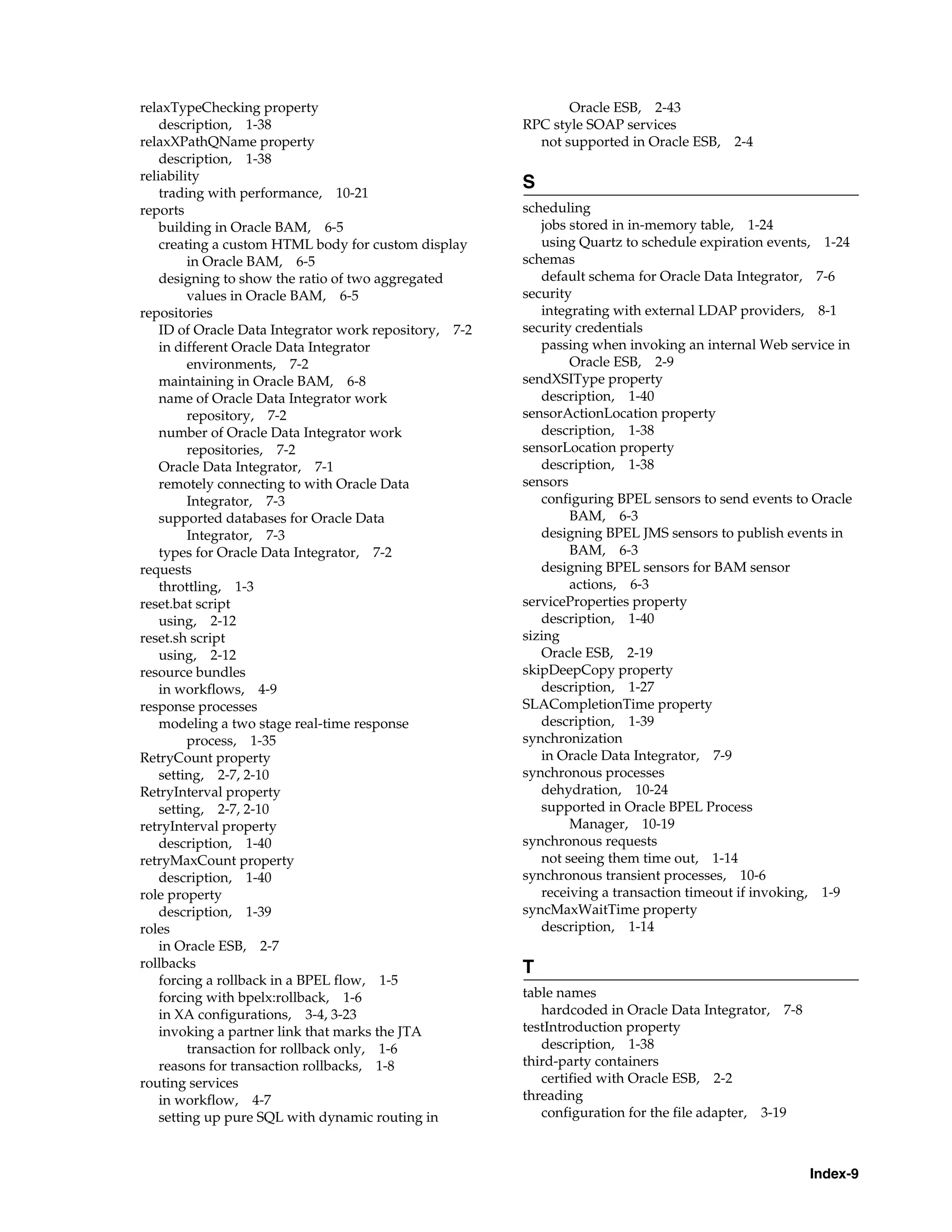 relaxTypeChecking property                                     Oracle ESB, 2-43
    description, 1-38                                   RPC style SOAP services
relaxXPathQName property                                  not supported in Oracle ESB, 2-4
    description, 1-38
reliability
                                                        S
    trading with performance, 10-21
reports                                                 scheduling
    building in Oracle BAM, 6-5                            jobs stored in in-memory table, 1-24
    creating a custom HTML body for custom display         using Quartz to schedule expiration events, 1-24
         in Oracle BAM, 6-5                             schemas
    designing to show the ratio of two aggregated          default schema for Oracle Data Integrator, 7-6
         values in Oracle BAM, 6-5                      security
repositories                                               integrating with external LDAP providers, 8-1
    ID of Oracle Data Integrator work repository, 7-2   security credentials
    in different Oracle Data Integrator                    passing when invoking an internal Web service in
         environments, 7-2                                      Oracle ESB, 2-9
    maintaining in Oracle BAM, 6-8                      sendXSIType property
    name of Oracle Data Integrator work                    description, 1-40
         repository, 7-2                                sensorActionLocation property
    number of Oracle Data Integrator work                  description, 1-38
         repositories, 7-2                              sensorLocation property
    Oracle Data Integrator, 7-1                            description, 1-38
    remotely connecting to with Oracle Data             sensors
         Integrator, 7-3                                   configuring BPEL sensors to send events to Oracle
    supported databases for Oracle Data                         BAM, 6-3
         Integrator, 7-3                                   designing BPEL JMS sensors to publish events in
    types for Oracle Data Integrator, 7-2                       BAM, 6-3
requests                                                   designing BPEL sensors for BAM sensor
    throttling, 1-3                                             actions, 6-3
reset.bat script                                        serviceProperties property
    using, 2-12                                            description, 1-40
reset.sh script                                         sizing
    using, 2-12                                            Oracle ESB, 2-19
resource bundles                                        skipDeepCopy property
    in workflows, 4-9                                      description, 1-27
response processes                                      SLACompletionTime property
    modeling a two stage real-time response                description, 1-39
         process, 1-35                                  synchronization
RetryCount property                                        in Oracle Data Integrator, 7-9
    setting, 2-7, 2-10                                  synchronous processes
RetryInterval property                                     dehydration, 10-24
    setting, 2-7, 2-10                                     supported in Oracle BPEL Process
retryInterval property                                          Manager, 10-19
    description, 1-40                                   synchronous requests
retryMaxCount property                                     not seeing them time out, 1-14
    description, 1-40                                   synchronous transient processes, 10-6
role property                                              receiving a transaction timeout if invoking, 1-9
    description, 1-39                                   syncMaxWaitTime property
roles                                                      description, 1-14
    in Oracle ESB, 2-7
rollbacks                                               T
    forcing a rollback in a BPEL flow, 1-5
    forcing with bpelx:rollback, 1-6                    table names
    in XA configurations, 3-4, 3-23                        hardcoded in Oracle Data Integrator, 7-8
    invoking a partner link that marks the JTA          testIntroduction property
         transaction for rollback only, 1-6                description, 1-38
    reasons for transaction rollbacks, 1-8              third-party containers
routing services                                           certified with Oracle ESB, 2-2
    in workflow, 4-7                                    threading
    setting up pure SQL with dynamic routing in            configuration for the file adapter, 3-19



                                                                                                      Index-9
 