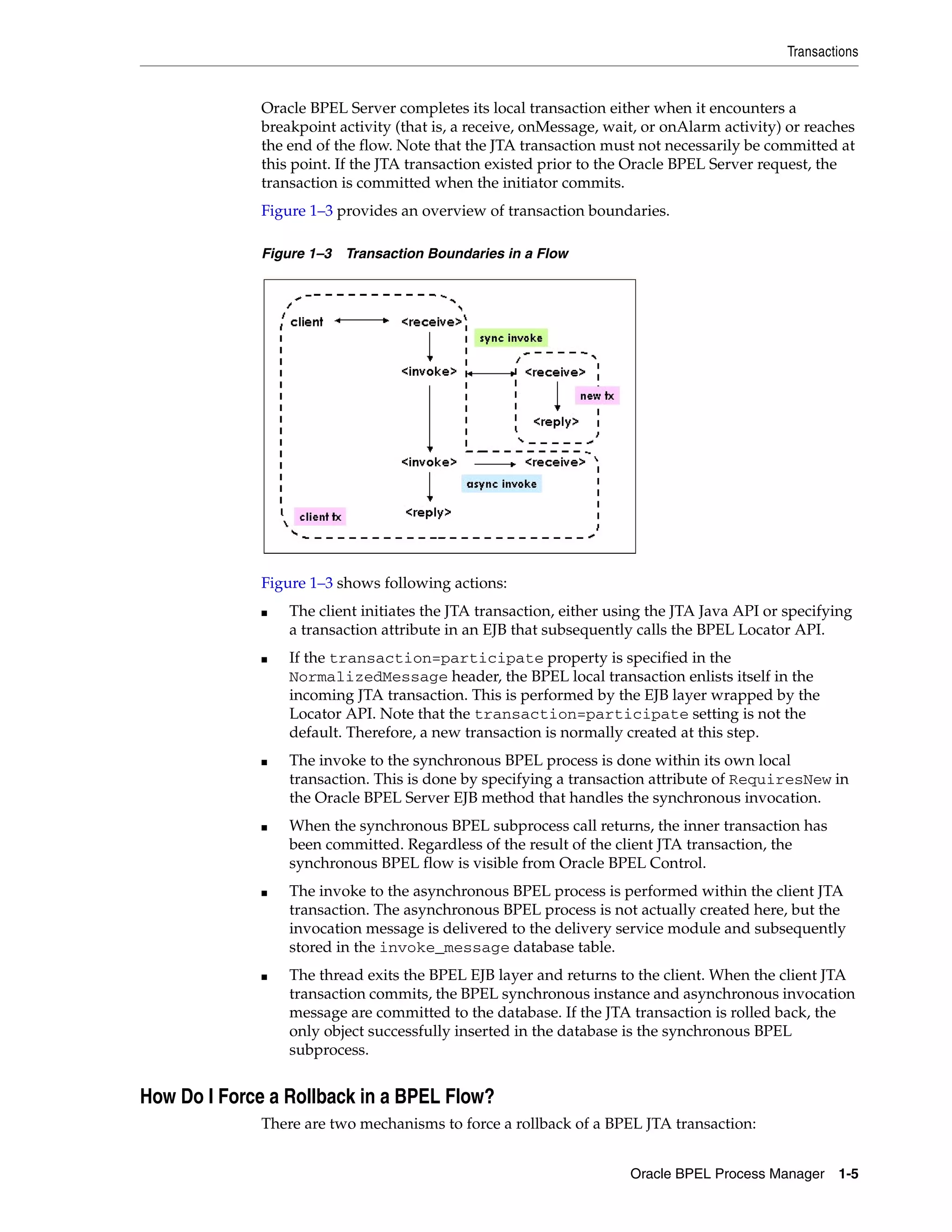 Transactions


              Oracle BPEL Server completes its local transaction either when it encounters a
              breakpoint activity (that is, a receive, onMessage, wait, or onAlarm activity) or reaches
              the end of the flow. Note that the JTA transaction must not necessarily be committed at
              this point. If the JTA transaction existed prior to the Oracle BPEL Server request, the
              transaction is committed when the initiator commits.
              Figure 1–3 provides an overview of transaction boundaries.

              Figure 1–3 Transaction Boundaries in a Flow




              Figure 1–3 shows following actions:
              ■   The client initiates the JTA transaction, either using the JTA Java API or specifying
                  a transaction attribute in an EJB that subsequently calls the BPEL Locator API.
              ■   If the transaction=participate property is specified in the
                  NormalizedMessage header, the BPEL local transaction enlists itself in the
                  incoming JTA transaction. This is performed by the EJB layer wrapped by the
                  Locator API. Note that the transaction=participate setting is not the
                  default. Therefore, a new transaction is normally created at this step.
              ■   The invoke to the synchronous BPEL process is done within its own local
                  transaction. This is done by specifying a transaction attribute of RequiresNew in
                  the Oracle BPEL Server EJB method that handles the synchronous invocation.
              ■   When the synchronous BPEL subprocess call returns, the inner transaction has
                  been committed. Regardless of the result of the client JTA transaction, the
                  synchronous BPEL flow is visible from Oracle BPEL Control.
              ■   The invoke to the asynchronous BPEL process is performed within the client JTA
                  transaction. The asynchronous BPEL process is not actually created here, but the
                  invocation message is delivered to the delivery service module and subsequently
                  stored in the invoke_message database table.
              ■   The thread exits the BPEL EJB layer and returns to the client. When the client JTA
                  transaction commits, the BPEL synchronous instance and asynchronous invocation
                  message are committed to the database. If the JTA transaction is rolled back, the
                  only object successfully inserted in the database is the synchronous BPEL
                  subprocess.


How Do I Force a Rollback in a BPEL Flow?
              There are two mechanisms to force a rollback of a BPEL JTA transaction:


                                                                     Oracle BPEL Process Manager     1-5
 