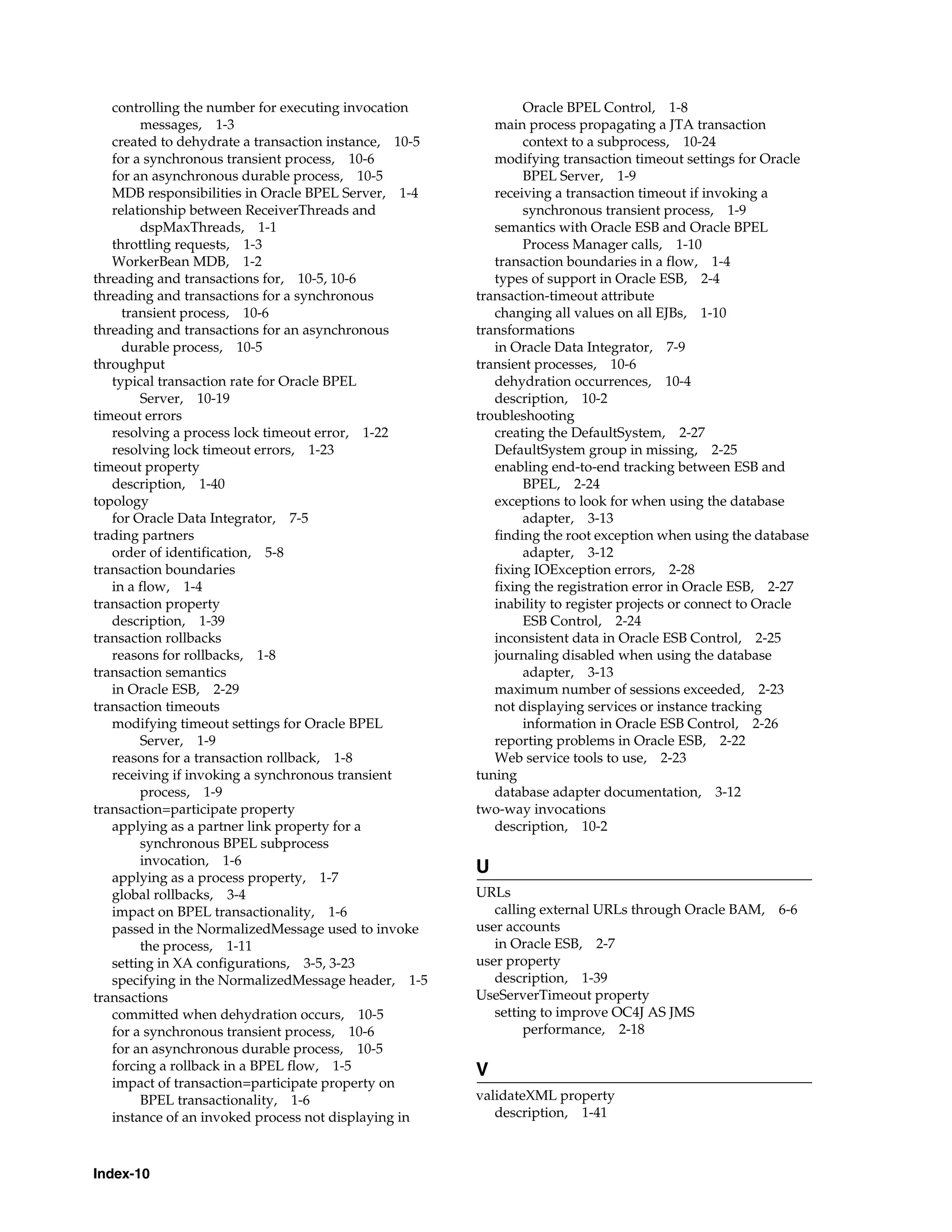 controlling the number for executing invocation             Oracle BPEL Control, 1-8
        messages, 1-3                                     main process propagating a JTA transaction
   created to dehydrate a transaction instance, 10-5           context to a subprocess, 10-24
   for a synchronous transient process, 10-6              modifying transaction timeout settings for Oracle
   for an asynchronous durable process, 10-5                   BPEL Server, 1-9
   MDB responsibilities in Oracle BPEL Server, 1-4        receiving a transaction timeout if invoking a
   relationship between ReceiverThreads and                    synchronous transient process, 1-9
        dspMaxThreads, 1-1                                semantics with Oracle ESB and Oracle BPEL
   throttling requests, 1-3                                    Process Manager calls, 1-10
   WorkerBean MDB, 1-2                                    transaction boundaries in a flow, 1-4
threading and transactions for, 10-5, 10-6                types of support in Oracle ESB, 2-4
threading and transactions for a synchronous           transaction-timeout attribute
     transient process, 10-6                              changing all values on all EJBs, 1-10
threading and transactions for an asynchronous         transformations
     durable process, 10-5                                in Oracle Data Integrator, 7-9
throughput                                             transient processes, 10-6
   typical transaction rate for Oracle BPEL               dehydration occurrences, 10-4
        Server, 10-19                                     description, 10-2
timeout errors                                         troubleshooting
   resolving a process lock timeout error, 1-22           creating the DefaultSystem, 2-27
   resolving lock timeout errors, 1-23                    DefaultSystem group in missing, 2-25
timeout property                                          enabling end-to-end tracking between ESB and
   description, 1-40                                           BPEL, 2-24
topology                                                  exceptions to look for when using the database
   for Oracle Data Integrator, 7-5                             adapter, 3-13
trading partners                                          finding the root exception when using the database
   order of identification, 5-8                                adapter, 3-12
transaction boundaries                                    fixing IOException errors, 2-28
   in a flow, 1-4                                         fixing the registration error in Oracle ESB, 2-27
transaction property                                      inability to register projects or connect to Oracle
   description, 1-39                                           ESB Control, 2-24
transaction rollbacks                                     inconsistent data in Oracle ESB Control, 2-25
   reasons for rollbacks, 1-8                             journaling disabled when using the database
transaction semantics                                          adapter, 3-13
   in Oracle ESB, 2-29                                    maximum number of sessions exceeded, 2-23
transaction timeouts                                      not displaying services or instance tracking
   modifying timeout settings for Oracle BPEL                  information in Oracle ESB Control, 2-26
        Server, 1-9                                       reporting problems in Oracle ESB, 2-22
   reasons for a transaction rollback, 1-8                Web service tools to use, 2-23
   receiving if invoking a synchronous transient       tuning
        process, 1-9                                      database adapter documentation, 3-12
transaction=participate property                       two-way invocations
   applying as a partner link property for a              description, 10-2
        synchronous BPEL subprocess
        invocation, 1-6
                                                       U
   applying as a process property, 1-7
   global rollbacks, 3-4                               URLs
   impact on BPEL transactionality, 1-6                   calling external URLs through Oracle BAM, 6-6
   passed in the NormalizedMessage used to invoke      user accounts
        the process, 1-11                                 in Oracle ESB, 2-7
   setting in XA configurations, 3-5, 3-23             user property
   specifying in the NormalizedMessage header, 1-5        description, 1-39
transactions                                           UseServerTimeout property
   committed when dehydration occurs, 10-5                setting to improve OC4J AS JMS
   for a synchronous transient process, 10-6                   performance, 2-18
   for an asynchronous durable process, 10-5
   forcing a rollback in a BPEL flow, 1-5              V
   impact of transaction=participate property on
        BPEL transactionality, 1-6                     validateXML property
   instance of an invoked process not displaying in       description, 1-41



Index-10
 
