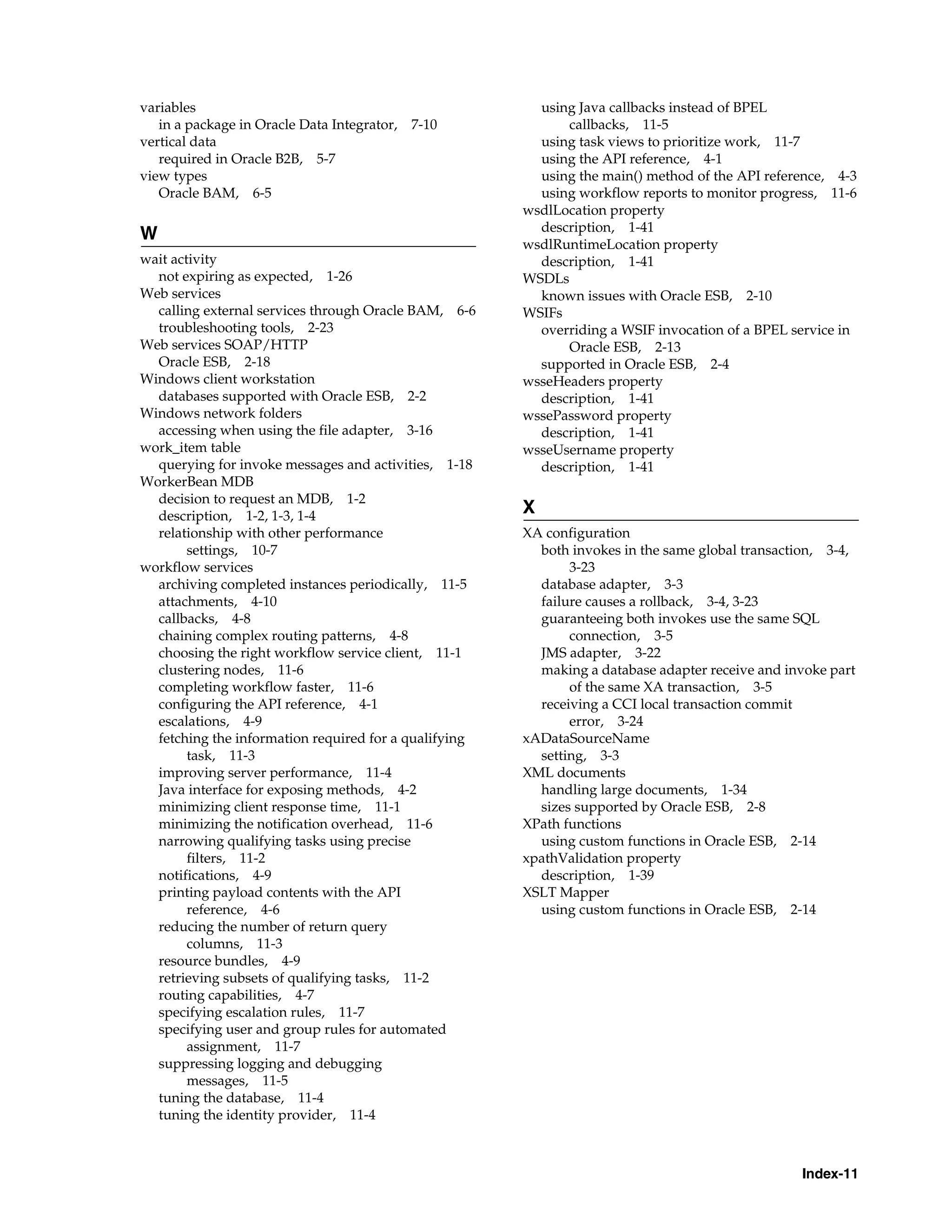 variables                                                using Java callbacks instead of BPEL
   in a package in Oracle Data Integrator,   7-10            callbacks, 11-5
vertical data                                            using task views to prioritize work, 11-7
   required in Oracle B2B, 5-7                           using the API reference, 4-1
view types                                               using the main() method of the API reference, 4-3
   Oracle BAM, 6-5                                       using workflow reports to monitor progress, 11-6
                                                       wsdlLocation property
                                                         description, 1-41
W
                                                       wsdlRuntimeLocation property
wait activity                                            description, 1-41
  not expiring as expected, 1-26                       WSDLs
Web services                                             known issues with Oracle ESB, 2-10
  calling external services through Oracle BAM, 6-6    WSIFs
  troubleshooting tools, 2-23                            overriding a WSIF invocation of a BPEL service in
Web services SOAP/HTTP                                       Oracle ESB, 2-13
  Oracle ESB, 2-18                                       supported in Oracle ESB, 2-4
Windows client workstation                             wsseHeaders property
  databases supported with Oracle ESB, 2-2               description, 1-41
Windows network folders                                wssePassword property
  accessing when using the file adapter, 3-16            description, 1-41
work_item table                                        wsseUsername property
  querying for invoke messages and activities, 1-18      description, 1-41
WorkerBean MDB
  decision to request an MDB, 1-2
  description, 1-2, 1-3, 1-4
                                                       X
  relationship with other performance                  XA configuration
        settings, 10-7                                   both invokes in the same global transaction, 3-4,
workflow services                                             3-23
  archiving completed instances periodically, 11-5       database adapter, 3-3
  attachments, 4-10                                      failure causes a rollback, 3-4, 3-23
  callbacks, 4-8                                         guaranteeing both invokes use the same SQL
  chaining complex routing patterns, 4-8                      connection, 3-5
  choosing the right workflow service client, 11-1       JMS adapter, 3-22
  clustering nodes, 11-6                                 making a database adapter receive and invoke part
  completing workflow faster, 11-6                            of the same XA transaction, 3-5
  configuring the API reference, 4-1                     receiving a CCI local transaction commit
  escalations, 4-9                                            error, 3-24
  fetching the information required for a qualifying   xADataSourceName
        task, 11-3                                       setting, 3-3
  improving server performance, 11-4                   XML documents
  Java interface for exposing methods, 4-2               handling large documents, 1-34
  minimizing client response time, 11-1                  sizes supported by Oracle ESB, 2-8
  minimizing the notification overhead, 11-6           XPath functions
  narrowing qualifying tasks using precise               using custom functions in Oracle ESB, 2-14
        filters, 11-2                                  xpathValidation property
  notifications, 4-9                                     description, 1-39
  printing payload contents with the API               XSLT Mapper
        reference, 4-6                                   using custom functions in Oracle ESB, 2-14
  reducing the number of return query
        columns, 11-3
  resource bundles, 4-9
  retrieving subsets of qualifying tasks, 11-2
  routing capabilities, 4-7
  specifying escalation rules, 11-7
  specifying user and group rules for automated
        assignment, 11-7
  suppressing logging and debugging
        messages, 11-5
  tuning the database, 11-4
  tuning the identity provider, 11-4



                                                                                                 Index-11
 