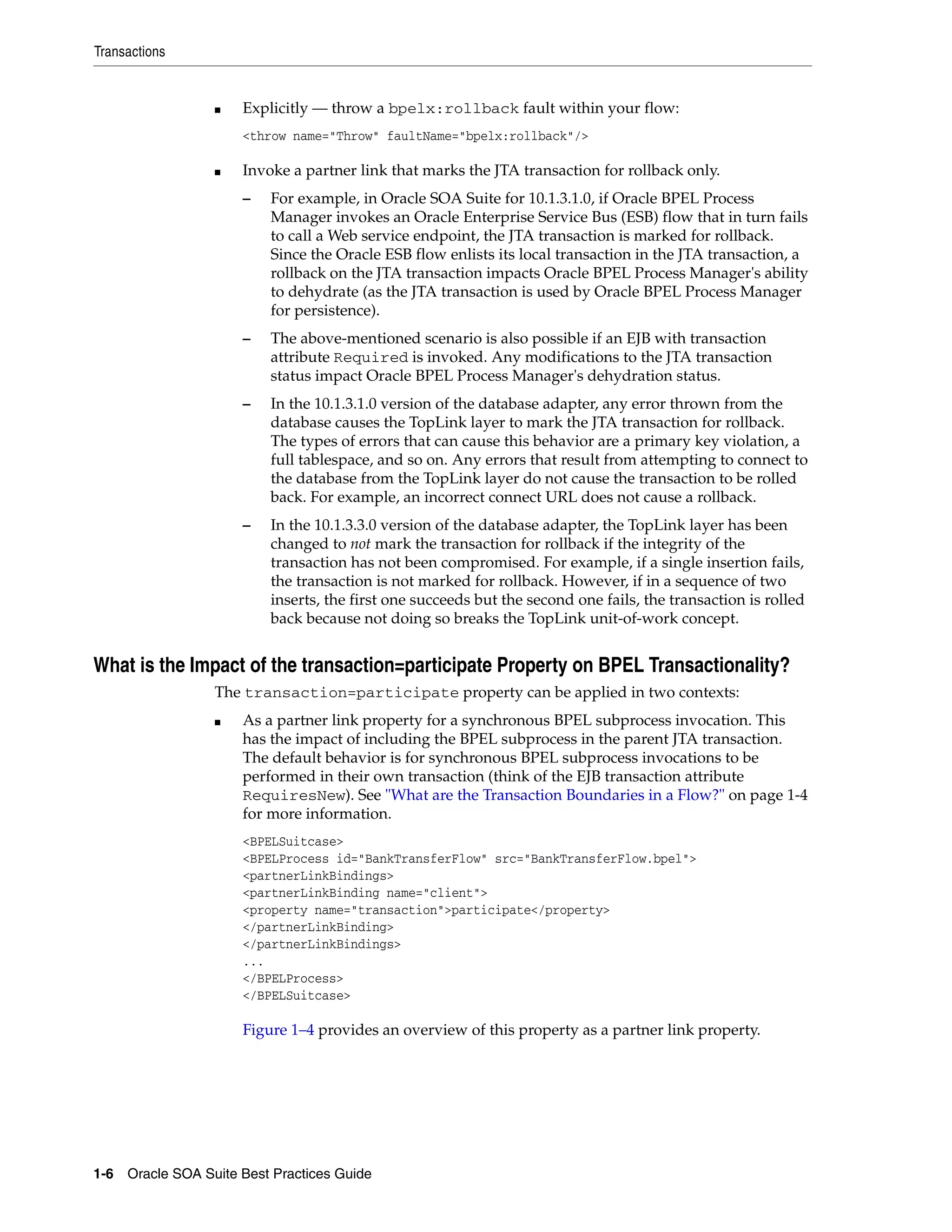 Transactions


                 ■   Explicitly — throw a bpelx:rollback fault within your flow:
                     <throw name="Throw" faultName="bpelx:rollback"/>

                 ■   Invoke a partner link that marks the JTA transaction for rollback only.
                     –    For example, in Oracle SOA Suite for 10.1.3.1.0, if Oracle BPEL Process
                          Manager invokes an Oracle Enterprise Service Bus (ESB) flow that in turn fails
                          to call a Web service endpoint, the JTA transaction is marked for rollback.
                          Since the Oracle ESB flow enlists its local transaction in the JTA transaction, a
                          rollback on the JTA transaction impacts Oracle BPEL Process Manager's ability
                          to dehydrate (as the JTA transaction is used by Oracle BPEL Process Manager
                          for persistence).
                     –    The above-mentioned scenario is also possible if an EJB with transaction
                          attribute Required is invoked. Any modifications to the JTA transaction
                          status impact Oracle BPEL Process Manager's dehydration status.
                     –    In the 10.1.3.1.0 version of the database adapter, any error thrown from the
                          database causes the TopLink layer to mark the JTA transaction for rollback.
                          The types of errors that can cause this behavior are a primary key violation, a
                          full tablespace, and so on. Any errors that result from attempting to connect to
                          the database from the TopLink layer do not cause the transaction to be rolled
                          back. For example, an incorrect connect URL does not cause a rollback.
                     –    In the 10.1.3.3.0 version of the database adapter, the TopLink layer has been
                          changed to not mark the transaction for rollback if the integrity of the
                          transaction has not been compromised. For example, if a single insertion fails,
                          the transaction is not marked for rollback. However, if in a sequence of two
                          inserts, the first one succeeds but the second one fails, the transaction is rolled
                          back because not doing so breaks the TopLink unit-of-work concept.


What is the Impact of the transaction=participate Property on BPEL Transactionality?
                 The transaction=participate property can be applied in two contexts:
                 ■   As a partner link property for a synchronous BPEL subprocess invocation. This
                     has the impact of including the BPEL subprocess in the parent JTA transaction.
                     The default behavior is for synchronous BPEL subprocess invocations to be
                     performed in their own transaction (think of the EJB transaction attribute
                     RequiresNew). See "What are the Transaction Boundaries in a Flow?" on page 1-4
                     for more information.
                     <BPELSuitcase>
                     <BPELProcess id="BankTransferFlow" src="BankTransferFlow.bpel">
                     <partnerLinkBindings>
                     <partnerLinkBinding name="client">
                     <property name="transaction">participate</property>
                     </partnerLinkBinding>
                     </partnerLinkBindings>
                     ...
                     </BPELProcess>
                     </BPELSuitcase>

                     Figure 1–4 provides an overview of this property as a partner link property.




1-6 Oracle SOA Suite Best Practices Guide
 