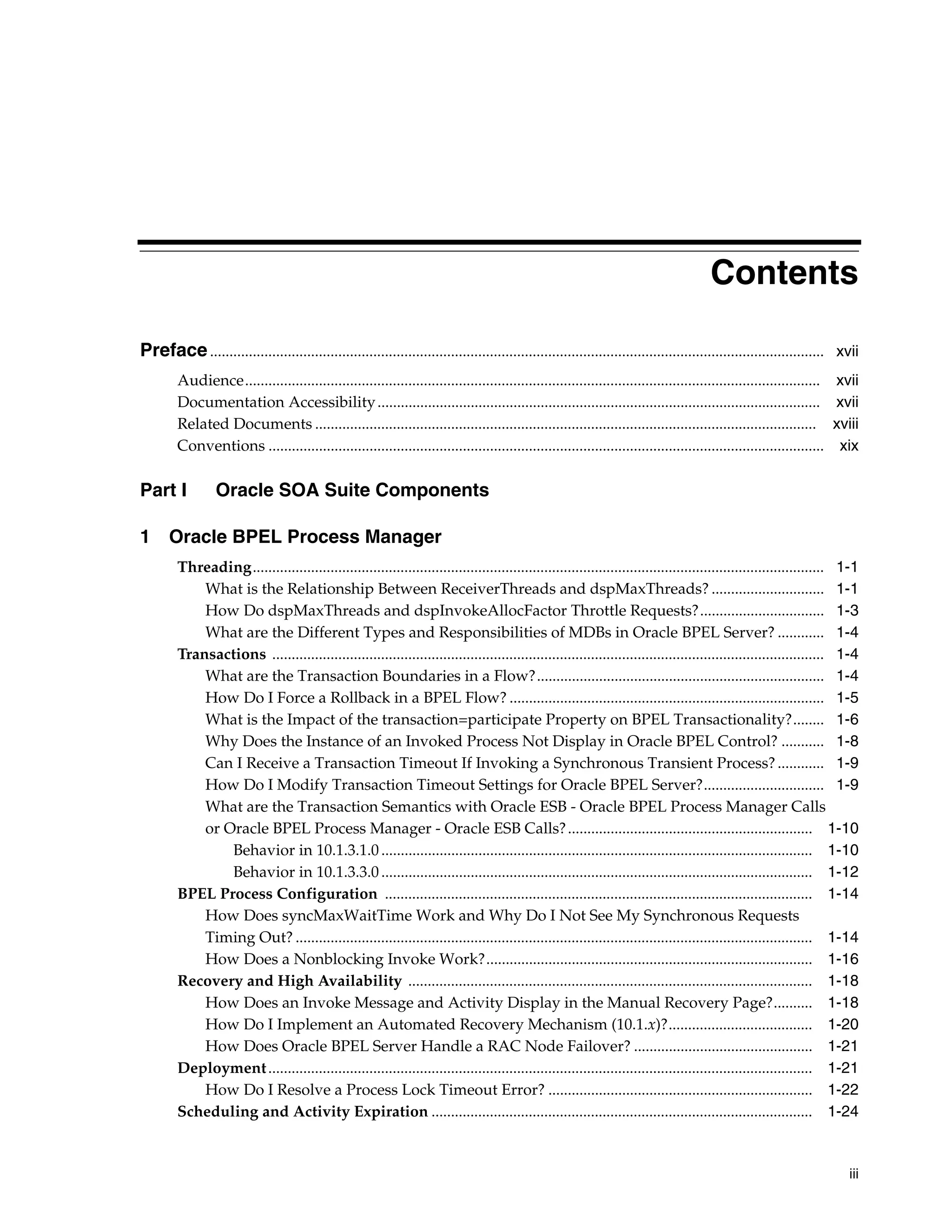 Contents

Preface .............................................................................................................................................................. xvii
        Audience.................................................................................................................................................... xvii
        Documentation Accessibility .................................................................................................................. xvii
        Related Documents ................................................................................................................................. xviii
        Conventions ............................................................................................................................................... xix

Part I            Oracle SOA Suite Components

1 Oracle BPEL Process Manager
        Threading................................................................................................................................................... 1-1
            What is the Relationship Between ReceiverThreads and dspMaxThreads? ............................. 1-1
            How Do dspMaxThreads and dspInvokeAllocFactor Throttle Requests?................................ 1-3
            What are the Different Types and Responsibilities of MDBs in Oracle BPEL Server? ............ 1-4
        Transactions .............................................................................................................................................. 1-4
            What are the Transaction Boundaries in a Flow?.......................................................................... 1-4
            How Do I Force a Rollback in a BPEL Flow? ................................................................................. 1-5
            What is the Impact of the transaction=participate Property on BPEL Transactionality?........ 1-6
            Why Does the Instance of an Invoked Process Not Display in Oracle BPEL Control? ........... 1-8
            Can I Receive a Transaction Timeout If Invoking a Synchronous Transient Process? ............ 1-9
            How Do I Modify Transaction Timeout Settings for Oracle BPEL Server?............................... 1-9
            What are the Transaction Semantics with Oracle ESB - Oracle BPEL Process Manager Calls
            or Oracle BPEL Process Manager - Oracle ESB Calls? ............................................................... 1-10
                Behavior in 10.1.3.1.0 ............................................................................................................... 1-10
                Behavior in 10.1.3.3.0 ............................................................................................................... 1-12
        BPEL Process Configuration .............................................................................................................. 1-14
            How Does syncMaxWaitTime Work and Why Do I Not See My Synchronous Requests
            Timing Out? ..................................................................................................................................... 1-14
            How Does a Nonblocking Invoke Work?.................................................................................... 1-16
        Recovery and High Availability ........................................................................................................ 1-18
            How Does an Invoke Message and Activity Display in the Manual Recovery Page?.......... 1-18
            How Do I Implement an Automated Recovery Mechanism (10.1.x)?..................................... 1-20
            How Does Oracle BPEL Server Handle a RAC Node Failover? .............................................. 1-21
        Deployment ............................................................................................................................................ 1-21
            How Do I Resolve a Process Lock Timeout Error? .................................................................... 1-22
        Scheduling and Activity Expiration .................................................................................................. 1-24



                                                                                                                                                                        iii
 