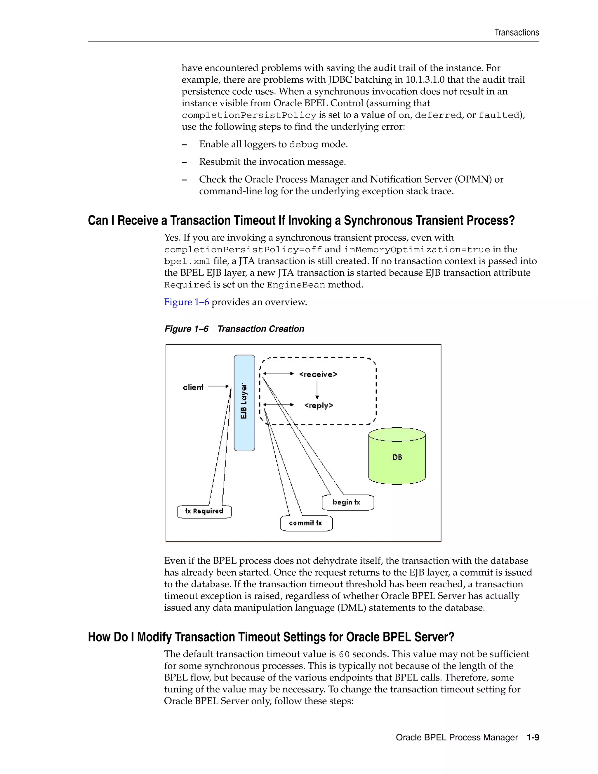 Transactions


                  have encountered problems with saving the audit trail of the instance. For
                  example, there are problems with JDBC batching in 10.1.3.1.0 that the audit trail
                  persistence code uses. When a synchronous invocation does not result in an
                  instance visible from Oracle BPEL Control (assuming that
                  completionPersistPolicy is set to a value of on, deferred, or faulted),
                  use the following steps to find the underlying error:
                  –   Enable all loggers to debug mode.
                  –   Resubmit the invocation message.
                  –   Check the Oracle Process Manager and Notification Server (OPMN) or
                      command-line log for the underlying exception stack trace.


Can I Receive a Transaction Timeout If Invoking a Synchronous Transient Process?
              Yes. If you are invoking a synchronous transient process, even with
              completionPersistPolicy=off and inMemoryOptimization=true in the
              bpel.xml file, a JTA transaction is still created. If no transaction context is passed into
              the BPEL EJB layer, a new JTA transaction is started because EJB transaction attribute
              Required is set on the EngineBean method.
              Figure 1–6 provides an overview.

              Figure 1–6 Transaction Creation




              Even if the BPEL process does not dehydrate itself, the transaction with the database
              has already been started. Once the request returns to the EJB layer, a commit is issued
              to the database. If the transaction timeout threshold has been reached, a transaction
              timeout exception is raised, regardless of whether Oracle BPEL Server has actually
              issued any data manipulation language (DML) statements to the database.


How Do I Modify Transaction Timeout Settings for Oracle BPEL Server?
              The default transaction timeout value is 60 seconds. This value may not be sufficient
              for some synchronous processes. This is typically not because of the length of the
              BPEL flow, but because of the various endpoints that BPEL calls. Therefore, some
              tuning of the value may be necessary. To change the transaction timeout setting for
              Oracle BPEL Server only, follow these steps:


                                                                      Oracle BPEL Process Manager     1-9
 