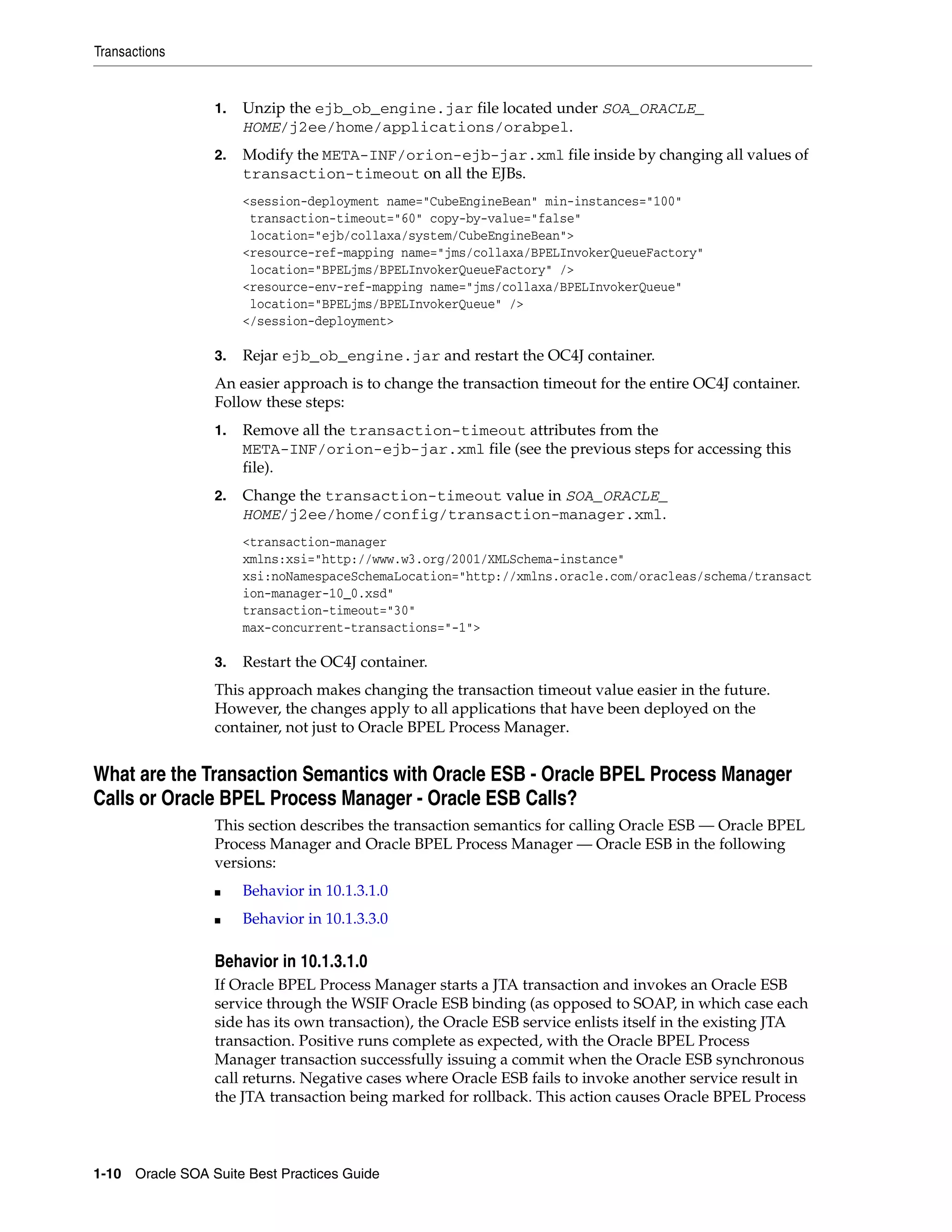 Transactions


                 1.   Unzip the ejb_ob_engine.jar file located under SOA_ORACLE_
                      HOME/j2ee/home/applications/orabpel.
                 2.   Modify the META-INF/orion-ejb-jar.xml file inside by changing all values of
                      transaction-timeout on all the EJBs.
                      <session-deployment name="CubeEngineBean" min-instances="100"
                       transaction-timeout="60" copy-by-value="false"
                       location="ejb/collaxa/system/CubeEngineBean">
                      <resource-ref-mapping name="jms/collaxa/BPELInvokerQueueFactory"
                       location="BPELjms/BPELInvokerQueueFactory" />
                      <resource-env-ref-mapping name="jms/collaxa/BPELInvokerQueue"
                       location="BPELjms/BPELInvokerQueue" />
                      </session-deployment>

                 3.   Rejar ejb_ob_engine.jar and restart the OC4J container.
                 An easier approach is to change the transaction timeout for the entire OC4J container.
                 Follow these steps:
                 1.   Remove all the transaction-timeout attributes from the
                      META-INF/orion-ejb-jar.xml file (see the previous steps for accessing this
                      file).
                 2.   Change the transaction-timeout value in SOA_ORACLE_
                      HOME/j2ee/home/config/transaction-manager.xml.
                      <transaction-manager
                      xmlns:xsi="http://www.w3.org/2001/XMLSchema-instance"
                      xsi:noNamespaceSchemaLocation="http://xmlns.oracle.com/oracleas/schema/transact
                      ion-manager-10_0.xsd"
                      transaction-timeout="30"
                      max-concurrent-transactions="-1">

                 3.   Restart the OC4J container.
                 This approach makes changing the transaction timeout value easier in the future.
                 However, the changes apply to all applications that have been deployed on the
                 container, not just to Oracle BPEL Process Manager.


What are the Transaction Semantics with Oracle ESB - Oracle BPEL Process Manager
Calls or Oracle BPEL Process Manager - Oracle ESB Calls?
                 This section describes the transaction semantics for calling Oracle ESB — Oracle BPEL
                 Process Manager and Oracle BPEL Process Manager — Oracle ESB in the following
                 versions:
                 ■    Behavior in 10.1.3.1.0
                 ■    Behavior in 10.1.3.3.0

                 Behavior in 10.1.3.1.0
                 If Oracle BPEL Process Manager starts a JTA transaction and invokes an Oracle ESB
                 service through the WSIF Oracle ESB binding (as opposed to SOAP, in which case each
                 side has its own transaction), the Oracle ESB service enlists itself in the existing JTA
                 transaction. Positive runs complete as expected, with the Oracle BPEL Process
                 Manager transaction successfully issuing a commit when the Oracle ESB synchronous
                 call returns. Negative cases where Oracle ESB fails to invoke another service result in
                 the JTA transaction being marked for rollback. This action causes Oracle BPEL Process



1-10 Oracle SOA Suite Best Practices Guide
 