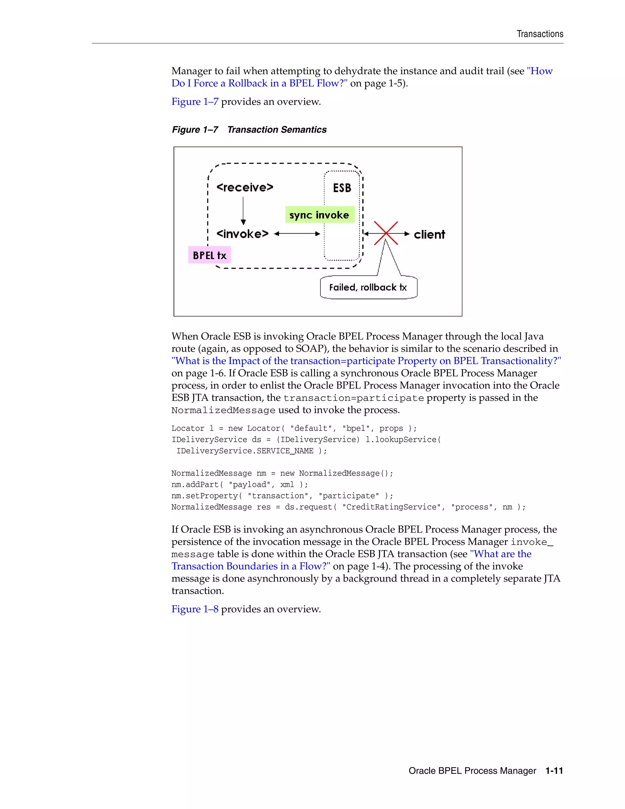 Transactions


Manager to fail when attempting to dehydrate the instance and audit trail (see "How
Do I Force a Rollback in a BPEL Flow?" on page 1-5).
Figure 1–7 provides an overview.

Figure 1–7 Transaction Semantics




When Oracle ESB is invoking Oracle BPEL Process Manager through the local Java
route (again, as opposed to SOAP), the behavior is similar to the scenario described in
"What is the Impact of the transaction=participate Property on BPEL Transactionality?"
on page 1-6. If Oracle ESB is calling a synchronous Oracle BPEL Process Manager
process, in order to enlist the Oracle BPEL Process Manager invocation into the Oracle
ESB JTA transaction, the transaction=participate property is passed in the
NormalizedMessage used to invoke the process.
Locator l = new Locator( "default", "bpel", props );
IDeliveryService ds = (IDeliveryService) l.lookupService(
 IDeliveryService.SERVICE_NAME );

NormalizedMessage nm = new NormalizedMessage();
nm.addPart( "payload", xml );
nm.setProperty( "transaction", "participate" );
NormalizedMessage res = ds.request( "CreditRatingService", "process", nm );

If Oracle ESB is invoking an asynchronous Oracle BPEL Process Manager process, the
persistence of the invocation message in the Oracle BPEL Process Manager invoke_
message table is done within the Oracle ESB JTA transaction (see "What are the
Transaction Boundaries in a Flow?" on page 1-4). The processing of the invoke
message is done asynchronously by a background thread in a completely separate JTA
transaction.
Figure 1–8 provides an overview.




                                                    Oracle BPEL Process Manager 1-11
 