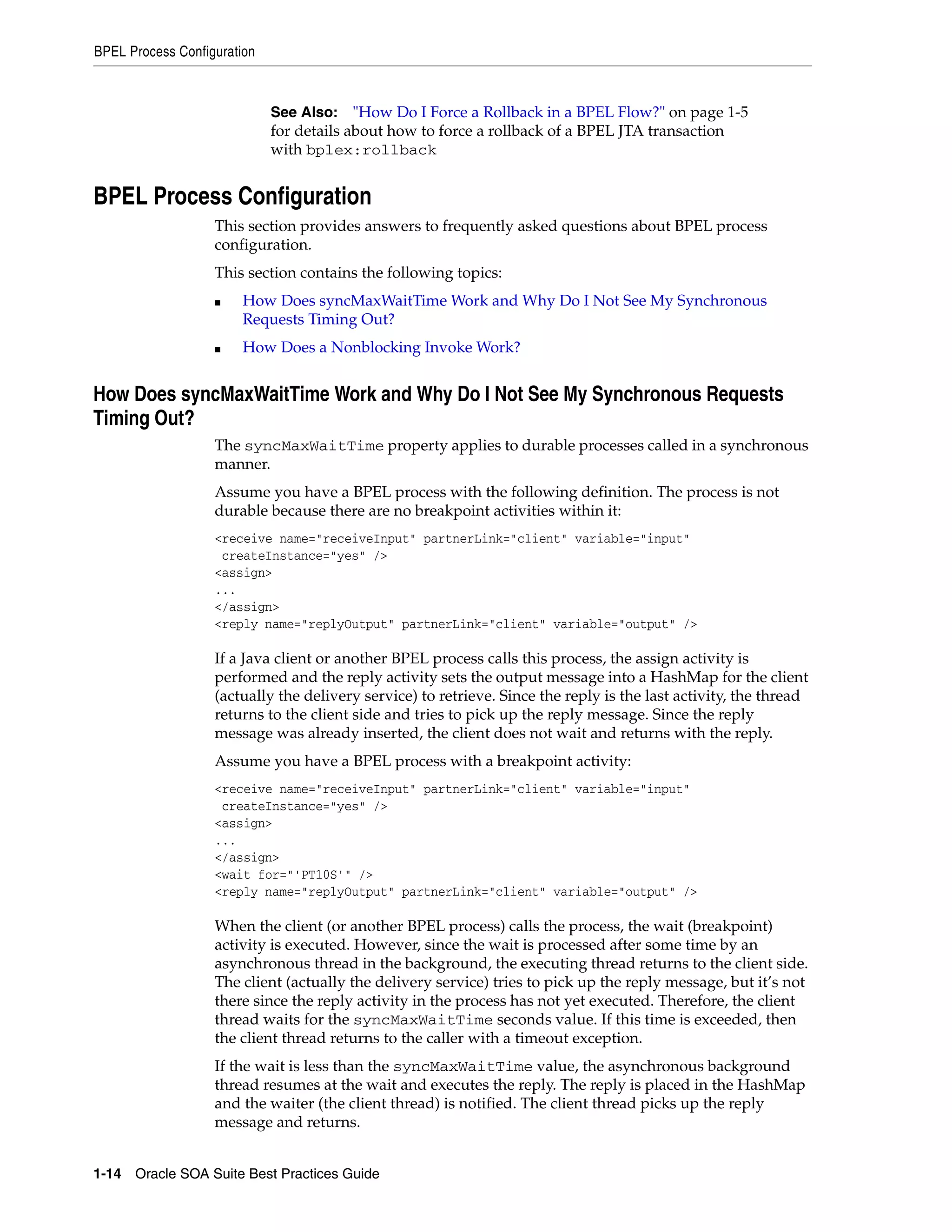 BPEL Process Configuration



                             See Also: "How Do I Force a Rollback in a BPEL Flow?" on page 1-5
                             for details about how to force a rollback of a BPEL JTA transaction
                             with bplex:rollback


BPEL Process Configuration
                   This section provides answers to frequently asked questions about BPEL process
                   configuration.
                   This section contains the following topics:
                   ■    How Does syncMaxWaitTime Work and Why Do I Not See My Synchronous
                        Requests Timing Out?
                   ■    How Does a Nonblocking Invoke Work?


How Does syncMaxWaitTime Work and Why Do I Not See My Synchronous Requests
Timing Out?
                   The syncMaxWaitTime property applies to durable processes called in a synchronous
                   manner.
                   Assume you have a BPEL process with the following definition. The process is not
                   durable because there are no breakpoint activities within it:
                   <receive name="receiveInput" partnerLink="client" variable="input"
                    createInstance="yes" />
                   <assign>
                   ...
                   </assign>
                   <reply name="replyOutput" partnerLink="client" variable="output" />

                   If a Java client or another BPEL process calls this process, the assign activity is
                   performed and the reply activity sets the output message into a HashMap for the client
                   (actually the delivery service) to retrieve. Since the reply is the last activity, the thread
                   returns to the client side and tries to pick up the reply message. Since the reply
                   message was already inserted, the client does not wait and returns with the reply.
                   Assume you have a BPEL process with a breakpoint activity:
                   <receive name="receiveInput" partnerLink="client" variable="input"
                    createInstance="yes" />
                   <assign>
                   ...
                   </assign>
                   <wait for="'PT10S'" />
                   <reply name="replyOutput" partnerLink="client" variable="output" />

                   When the client (or another BPEL process) calls the process, the wait (breakpoint)
                   activity is executed. However, since the wait is processed after some time by an
                   asynchronous thread in the background, the executing thread returns to the client side.
                   The client (actually the delivery service) tries to pick up the reply message, but it’s not
                   there since the reply activity in the process has not yet executed. Therefore, the client
                   thread waits for the syncMaxWaitTime seconds value. If this time is exceeded, then
                   the client thread returns to the caller with a timeout exception.
                   If the wait is less than the syncMaxWaitTime value, the asynchronous background
                   thread resumes at the wait and executes the reply. The reply is placed in the HashMap
                   and the waiter (the client thread) is notified. The client thread picks up the reply
                   message and returns.


1-14 Oracle SOA Suite Best Practices Guide
 