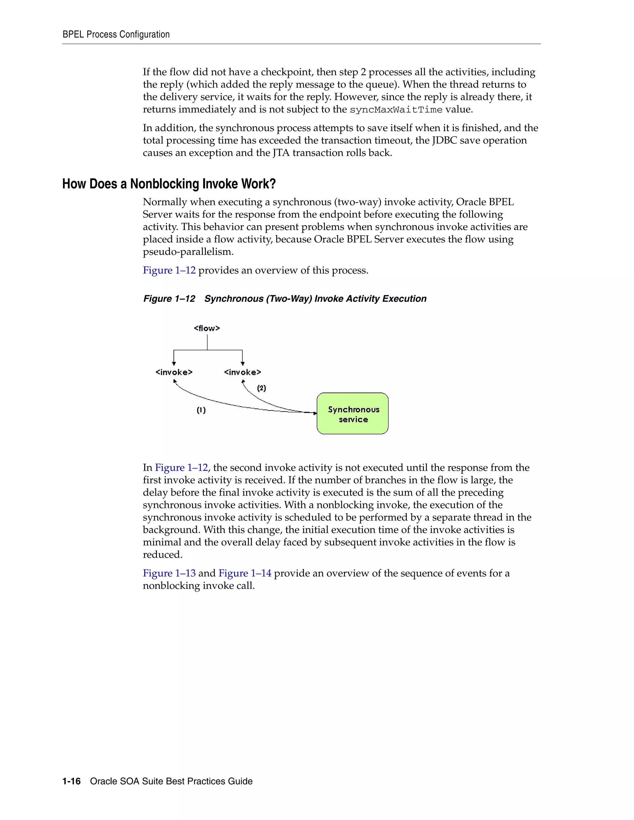 BPEL Process Configuration


                   If the flow did not have a checkpoint, then step 2 processes all the activities, including
                   the reply (which added the reply message to the queue). When the thread returns to
                   the delivery service, it waits for the reply. However, since the reply is already there, it
                   returns immediately and is not subject to the syncMaxWaitTime value.
                   In addition, the synchronous process attempts to save itself when it is finished, and the
                   total processing time has exceeded the transaction timeout, the JDBC save operation
                   causes an exception and the JTA transaction rolls back.


How Does a Nonblocking Invoke Work?
                   Normally when executing a synchronous (two-way) invoke activity, Oracle BPEL
                   Server waits for the response from the endpoint before executing the following
                   activity. This behavior can present problems when synchronous invoke activities are
                   placed inside a flow activity, because Oracle BPEL Server executes the flow using
                   pseudo-parallelism.
                   Figure 1–12 provides an overview of this process.

                   Figure 1–12 Synchronous (Two-Way) Invoke Activity Execution




                   In Figure 1–12, the second invoke activity is not executed until the response from the
                   first invoke activity is received. If the number of branches in the flow is large, the
                   delay before the final invoke activity is executed is the sum of all the preceding
                   synchronous invoke activities. With a nonblocking invoke, the execution of the
                   synchronous invoke activity is scheduled to be performed by a separate thread in the
                   background. With this change, the initial execution time of the invoke activities is
                   minimal and the overall delay faced by subsequent invoke activities in the flow is
                   reduced.
                   Figure 1–13 and Figure 1–14 provide an overview of the sequence of events for a
                   nonblocking invoke call.




1-16 Oracle SOA Suite Best Practices Guide
 