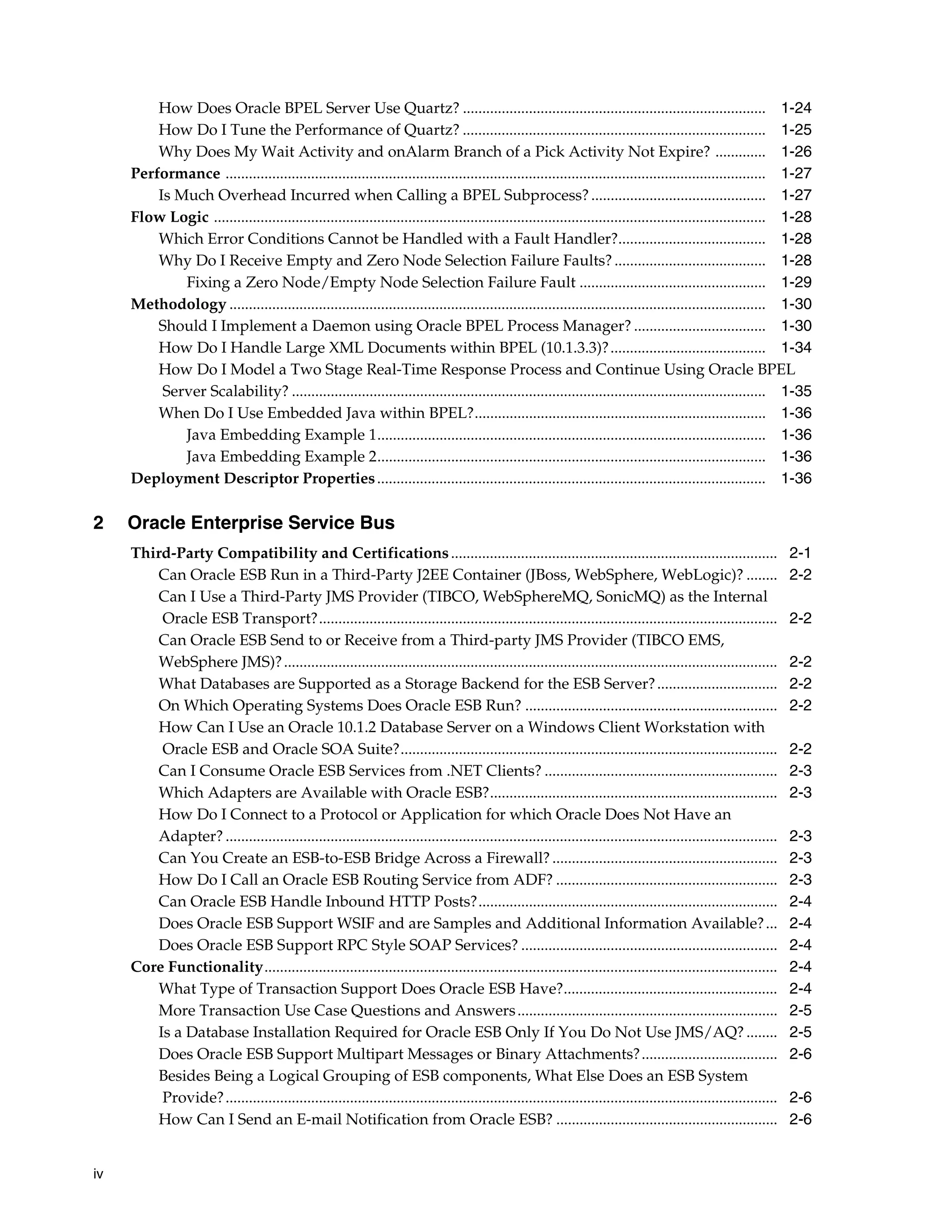 How Does Oracle BPEL Server Use Quartz? .............................................................................. 1-24
         How Do I Tune the Performance of Quartz? .............................................................................. 1-25
         Why Does My Wait Activity and onAlarm Branch of a Pick Activity Not Expire? ............. 1-26
     Performance ........................................................................................................................................... 1-27
         Is Much Overhead Incurred when Calling a BPEL Subprocess? ............................................. 1-27
     Flow Logic .............................................................................................................................................. 1-28
         Which Error Conditions Cannot be Handled with a Fault Handler?...................................... 1-28
         Why Do I Receive Empty and Zero Node Selection Failure Faults? ....................................... 1-28
             Fixing a Zero Node/Empty Node Selection Failure Fault ................................................ 1-29
     Methodology .......................................................................................................................................... 1-30
         Should I Implement a Daemon using Oracle BPEL Process Manager? .................................. 1-30
         How Do I Handle Large XML Documents within BPEL (10.1.3.3)? ........................................ 1-34
         How Do I Model a Two Stage Real-Time Response Process and Continue Using Oracle BPEL
          Server Scalability? .......................................................................................................................... 1-35
         When Do I Use Embedded Java within BPEL?........................................................................... 1-36
             Java Embedding Example 1.................................................................................................... 1-36
             Java Embedding Example 2.................................................................................................... 1-36
     Deployment Descriptor Properties .................................................................................................... 1-36

2    Oracle Enterprise Service Bus
     Third-Party Compatibility and Certifications ....................................................................................                             2-1
        Can Oracle ESB Run in a Third-Party J2EE Container (JBoss, WebSphere, WebLogic)? ........                                                                  2-2
        Can I Use a Third-Party JMS Provider (TIBCO, WebSphereMQ, SonicMQ) as the Internal
         Oracle ESB Transport?......................................................................................................................               2-2
        Can Oracle ESB Send to or Receive from a Third-party JMS Provider (TIBCO EMS,
        WebSphere JMS)? ...............................................................................................................................            2-2
        What Databases are Supported as a Storage Backend for the ESB Server? ...............................                                                      2-2
        On Which Operating Systems Does Oracle ESB Run? .................................................................                                          2-2
        How Can I Use an Oracle 10.1.2 Database Server on a Windows Client Workstation with
         Oracle ESB and Oracle SOA Suite?.................................................................................................                         2-2
        Can I Consume Oracle ESB Services from .NET Clients? ............................................................                                          2-3
        Which Adapters are Available with Oracle ESB?..........................................................................                                    2-3
        How Do I Connect to a Protocol or Application for which Oracle Does Not Have an
        Adapter? ..............................................................................................................................................    2-3
        Can You Create an ESB-to-ESB Bridge Across a Firewall? ..........................................................                                          2-3
        How Do I Call an Oracle ESB Routing Service from ADF? .........................................................                                            2-3
        Can Oracle ESB Handle Inbound HTTP Posts?.............................................................................                                     2-4
        Does Oracle ESB Support WSIF and are Samples and Additional Information Available? ...                                                                     2-4
        Does Oracle ESB Support RPC Style SOAP Services? ..................................................................                                        2-4
     Core Functionality....................................................................................................................................        2-4
        What Type of Transaction Support Does Oracle ESB Have?.......................................................                                              2-4
        More Transaction Use Case Questions and Answers ...................................................................                                        2-5
        Is a Database Installation Required for Oracle ESB Only If You Do Not Use JMS/AQ? ........                                                                 2-5
        Does Oracle ESB Support Multipart Messages or Binary Attachments? ...................................                                                      2-6
        Besides Being a Logical Grouping of ESB components, What Else Does an ESB System
         Provide? ..............................................................................................................................................   2-6
        How Can I Send an E-mail Notification from Oracle ESB? .........................................................                                           2-6


iv
 