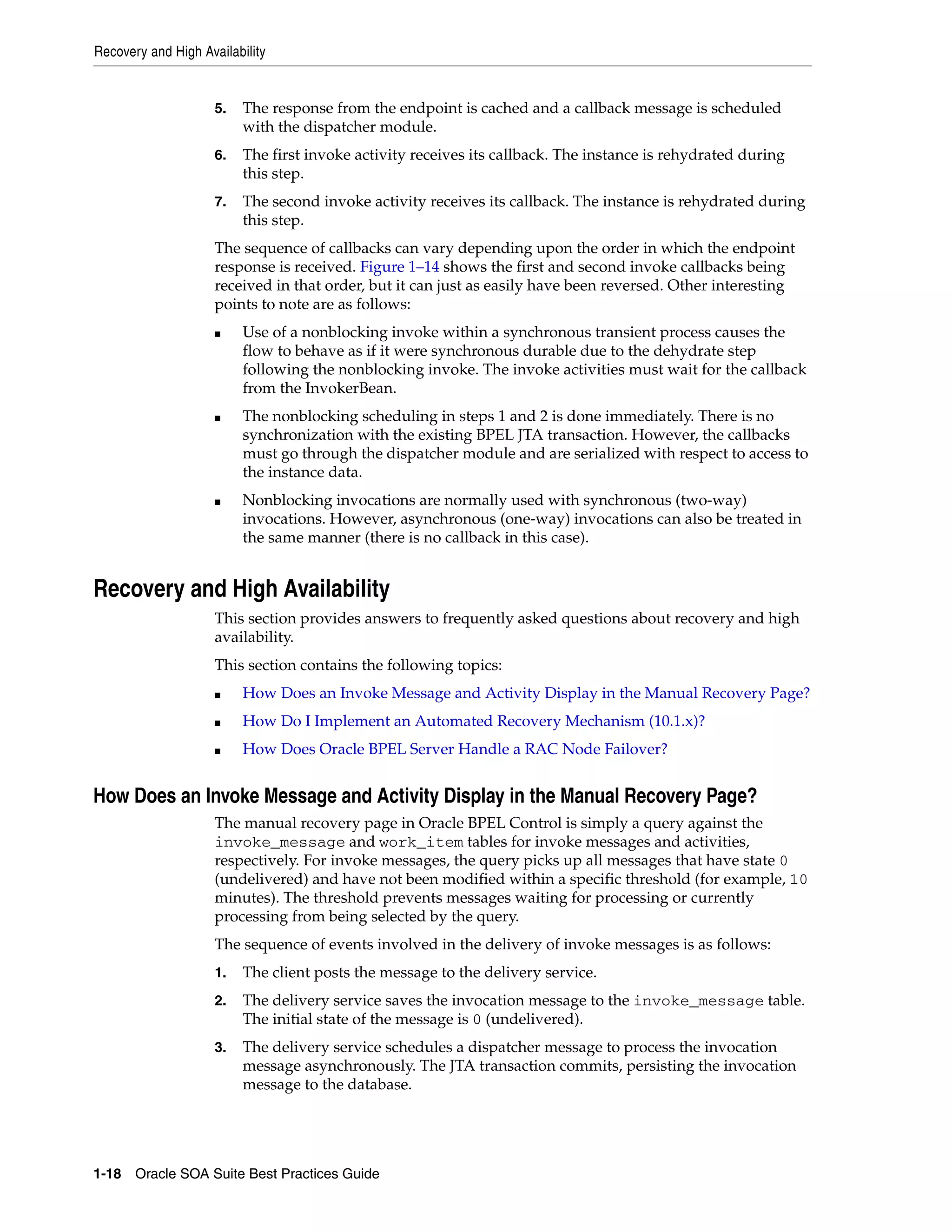 Recovery and High Availability


                     5.   The response from the endpoint is cached and a callback message is scheduled
                          with the dispatcher module.
                     6.   The first invoke activity receives its callback. The instance is rehydrated during
                          this step.
                     7.   The second invoke activity receives its callback. The instance is rehydrated during
                          this step.
                     The sequence of callbacks can vary depending upon the order in which the endpoint
                     response is received. Figure 1–14 shows the first and second invoke callbacks being
                     received in that order, but it can just as easily have been reversed. Other interesting
                     points to note are as follows:
                     ■    Use of a nonblocking invoke within a synchronous transient process causes the
                          flow to behave as if it were synchronous durable due to the dehydrate step
                          following the nonblocking invoke. The invoke activities must wait for the callback
                          from the InvokerBean.
                     ■    The nonblocking scheduling in steps 1 and 2 is done immediately. There is no
                          synchronization with the existing BPEL JTA transaction. However, the callbacks
                          must go through the dispatcher module and are serialized with respect to access to
                          the instance data.
                     ■    Nonblocking invocations are normally used with synchronous (two-way)
                          invocations. However, asynchronous (one-way) invocations can also be treated in
                          the same manner (there is no callback in this case).


Recovery and High Availability
                     This section provides answers to frequently asked questions about recovery and high
                     availability.
                     This section contains the following topics:
                     ■    How Does an Invoke Message and Activity Display in the Manual Recovery Page?
                     ■    How Do I Implement an Automated Recovery Mechanism (10.1.x)?
                     ■    How Does Oracle BPEL Server Handle a RAC Node Failover?


How Does an Invoke Message and Activity Display in the Manual Recovery Page?
                     The manual recovery page in Oracle BPEL Control is simply a query against the
                     invoke_message and work_item tables for invoke messages and activities,
                     respectively. For invoke messages, the query picks up all messages that have state 0
                     (undelivered) and have not been modified within a specific threshold (for example, 10
                     minutes). The threshold prevents messages waiting for processing or currently
                     processing from being selected by the query.
                     The sequence of events involved in the delivery of invoke messages is as follows:
                     1.   The client posts the message to the delivery service.
                     2.   The delivery service saves the invocation message to the invoke_message table.
                          The initial state of the message is 0 (undelivered).
                     3.   The delivery service schedules a dispatcher message to process the invocation
                          message asynchronously. The JTA transaction commits, persisting the invocation
                          message to the database.




1-18 Oracle SOA Suite Best Practices Guide
 
