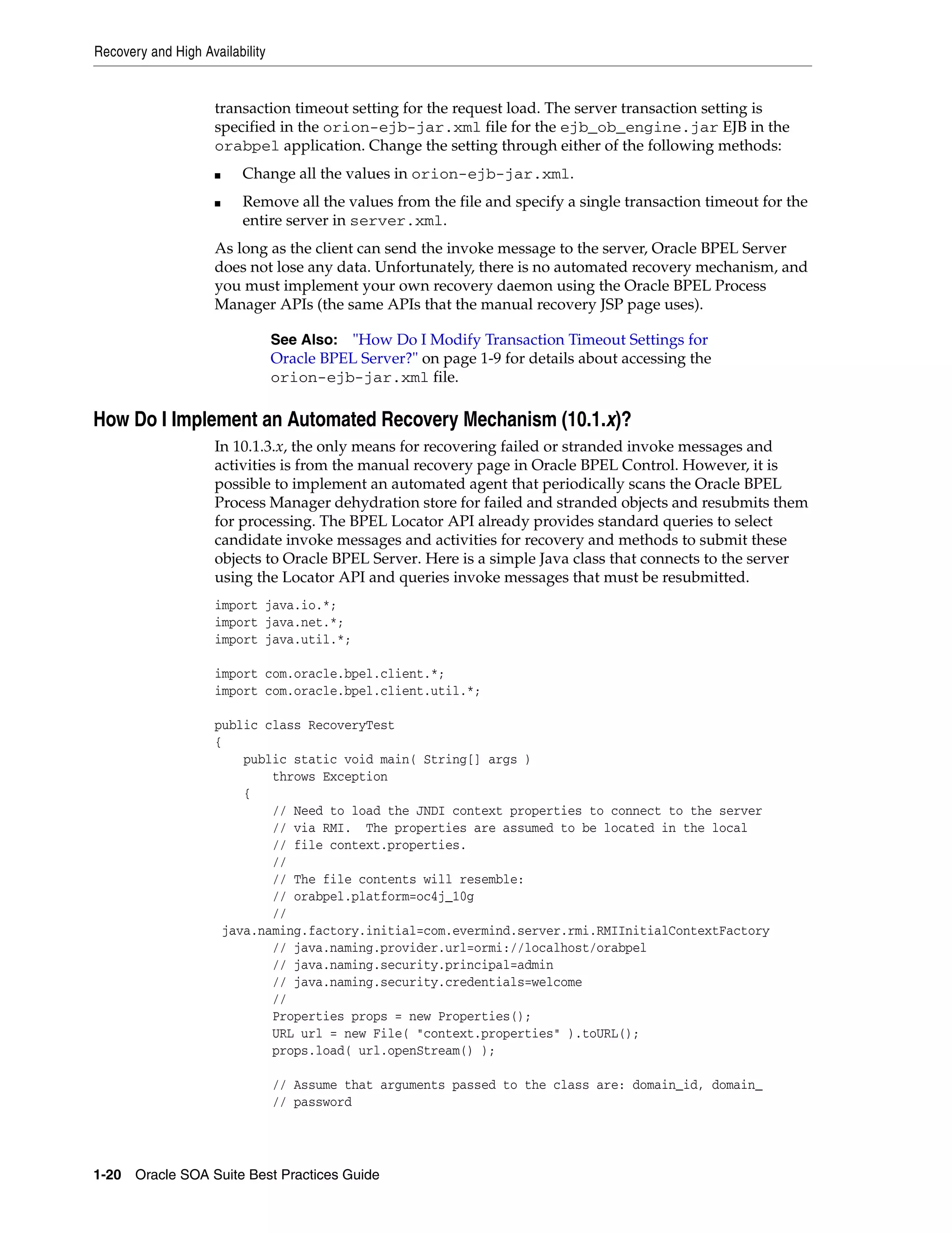Recovery and High Availability


                     transaction timeout setting for the request load. The server transaction setting is
                     specified in the orion-ejb-jar.xml file for the ejb_ob_engine.jar EJB in the
                     orabpel application. Change the setting through either of the following methods:
                     ■    Change all the values in orion-ejb-jar.xml.
                     ■    Remove all the values from the file and specify a single transaction timeout for the
                          entire server in server.xml.
                     As long as the client can send the invoke message to the server, Oracle BPEL Server
                     does not lose any data. Unfortunately, there is no automated recovery mechanism, and
                     you must implement your own recovery daemon using the Oracle BPEL Process
                     Manager APIs (the same APIs that the manual recovery JSP page uses).

                                 See Also: "How Do I Modify Transaction Timeout Settings for
                                 Oracle BPEL Server?" on page 1-9 for details about accessing the
                                 orion-ejb-jar.xml file.

How Do I Implement an Automated Recovery Mechanism (10.1.x)?
                     In 10.1.3.x, the only means for recovering failed or stranded invoke messages and
                     activities is from the manual recovery page in Oracle BPEL Control. However, it is
                     possible to implement an automated agent that periodically scans the Oracle BPEL
                     Process Manager dehydration store for failed and stranded objects and resubmits them
                     for processing. The BPEL Locator API already provides standard queries to select
                     candidate invoke messages and activities for recovery and methods to submit these
                     objects to Oracle BPEL Server. Here is a simple Java class that connects to the server
                     using the Locator API and queries invoke messages that must be resubmitted.
                     import java.io.*;
                     import java.net.*;
                     import java.util.*;

                     import com.oracle.bpel.client.*;
                     import com.oracle.bpel.client.util.*;

                     public class RecoveryTest
                     {
                         public static void main( String[] args )
                             throws Exception
                         {
                             // Need to load the JNDI context properties to connect to the server
                             // via RMI. The properties are assumed to be located in the local
                             // file context.properties.
                             //
                             // The file contents will resemble:
                             // orabpel.platform=oc4j_10g
                             //
                      java.naming.factory.initial=com.evermind.server.rmi.RMIInitialContextFactory
                             // java.naming.provider.url=ormi://localhost/orabpel
                             // java.naming.security.principal=admin
                             // java.naming.security.credentials=welcome
                             //
                             Properties props = new Properties();
                             URL url = new File( "context.properties" ).toURL();
                             props.load( url.openStream() );

                                 // Assume that arguments passed to the class are: domain_id, domain_
                                 // password




1-20 Oracle SOA Suite Best Practices Guide
 