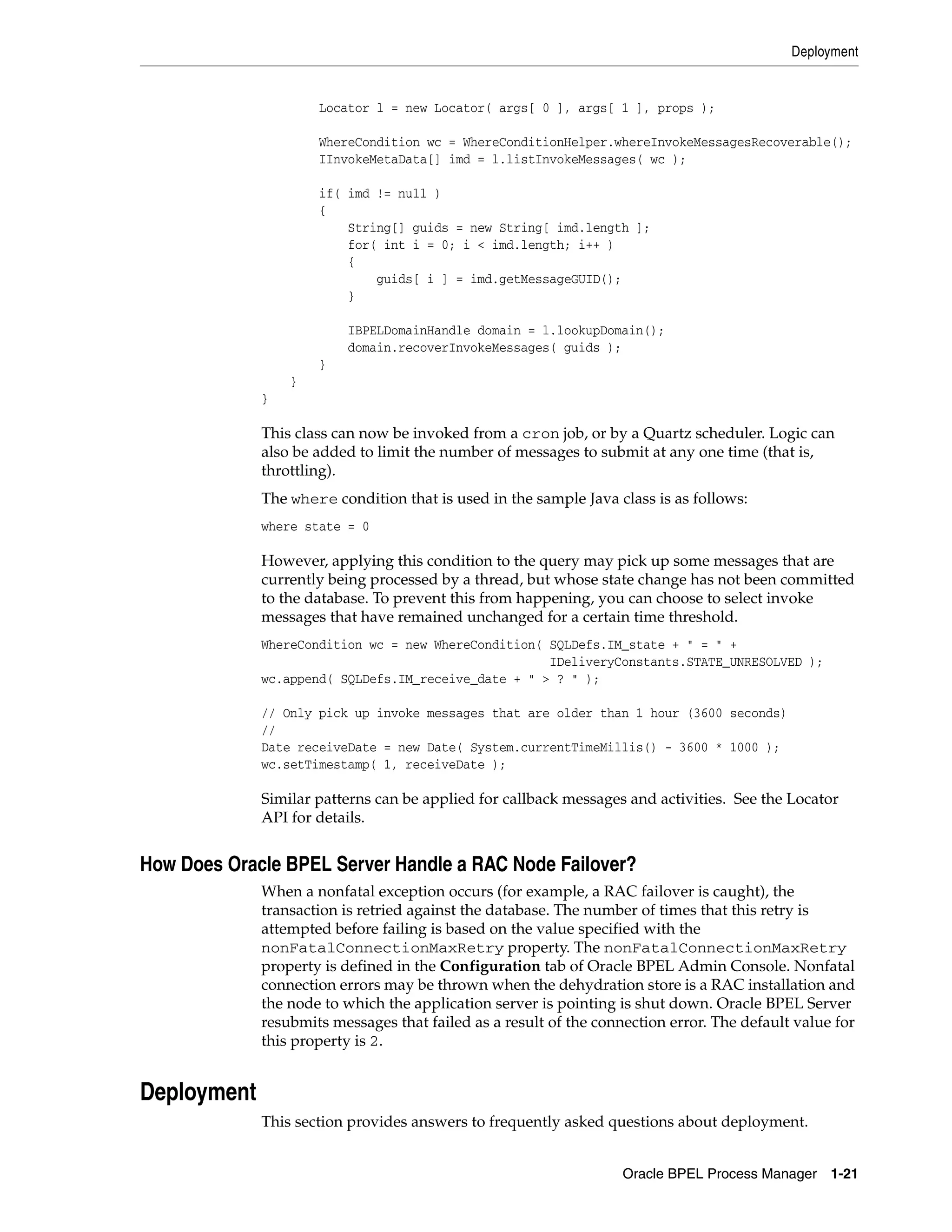 Deployment


                     Locator l = new Locator( args[ 0 ], args[ 1 ], props );

                     WhereCondition wc = WhereConditionHelper.whereInvokeMessagesRecoverable();
                     IInvokeMetaData[] imd = l.listInvokeMessages( wc );

                     if( imd != null )
                     {
                         String[] guids = new String[ imd.length ];
                         for( int i = 0; i < imd.length; i++ )
                         {
                             guids[ i ] = imd.getMessageGUID();
                         }

                         IBPELDomainHandle domain = l.lookupDomain();
                         domain.recoverInvokeMessages( guids );
                     }
                 }
             }

             This class can now be invoked from a cron job, or by a Quartz scheduler. Logic can
             also be added to limit the number of messages to submit at any one time (that is,
             throttling).
             The where condition that is used in the sample Java class is as follows:
             where state = 0

             However, applying this condition to the query may pick up some messages that are
             currently being processed by a thread, but whose state change has not been committed
             to the database. To prevent this from happening, you can choose to select invoke
             messages that have remained unchanged for a certain time threshold.
             WhereCondition wc = new WhereCondition( SQLDefs.IM_state + " = " +
                                                     IDeliveryConstants.STATE_UNRESOLVED );
             wc.append( SQLDefs.IM_receive_date + " > ? " );

             // Only pick up invoke messages that are older than 1 hour (3600 seconds)
             //
             Date receiveDate = new Date( System.currentTimeMillis() - 3600 * 1000 );
             wc.setTimestamp( 1, receiveDate );

             Similar patterns can be applied for callback messages and activities. See the Locator
             API for details.


How Does Oracle BPEL Server Handle a RAC Node Failover?
             When a nonfatal exception occurs (for example, a RAC failover is caught), the
             transaction is retried against the database. The number of times that this retry is
             attempted before failing is based on the value specified with the
             nonFatalConnectionMaxRetry property. The nonFatalConnectionMaxRetry
             property is defined in the Configuration tab of Oracle BPEL Admin Console. Nonfatal
             connection errors may be thrown when the dehydration store is a RAC installation and
             the node to which the application server is pointing is shut down. Oracle BPEL Server
             resubmits messages that failed as a result of the connection error. The default value for
             this property is 2.


Deployment
             This section provides answers to frequently asked questions about deployment.


                                                                   Oracle BPEL Process Manager 1-21
 