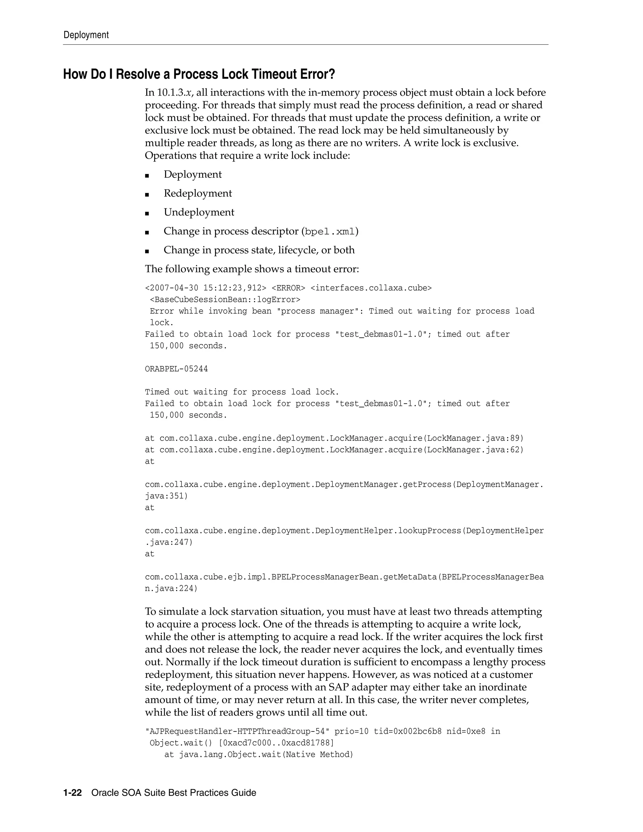 Deployment



How Do I Resolve a Process Lock Timeout Error?
                 In 10.1.3.x, all interactions with the in-memory process object must obtain a lock before
                 proceeding. For threads that simply must read the process definition, a read or shared
                 lock must be obtained. For threads that must update the process definition, a write or
                 exclusive lock must be obtained. The read lock may be held simultaneously by
                 multiple reader threads, as long as there are no writers. A write lock is exclusive.
                 Operations that require a write lock include:
                 ■   Deployment
                 ■   Redeployment
                 ■   Undeployment
                 ■   Change in process descriptor (bpel.xml)
                 ■   Change in process state, lifecycle, or both
                 The following example shows a timeout error:
                 <2007-04-30 15:12:23,912> <ERROR> <interfaces.collaxa.cube>
                  <BaseCubeSessionBean::logError>
                  Error while invoking bean "process manager": Timed out waiting for process load
                  lock.
                 Failed to obtain load lock for process "test_debmas01-1.0"; timed out after
                  150,000 seconds.

                 ORABPEL-05244

                 Timed out waiting for process load lock.
                 Failed to obtain load lock for process "test_debmas01-1.0"; timed out after
                  150,000 seconds.

                 at com.collaxa.cube.engine.deployment.LockManager.acquire(LockManager.java:89)
                 at com.collaxa.cube.engine.deployment.LockManager.acquire(LockManager.java:62)
                 at

                 com.collaxa.cube.engine.deployment.DeploymentManager.getProcess(DeploymentManager.
                 java:351)
                 at

                 com.collaxa.cube.engine.deployment.DeploymentHelper.lookupProcess(DeploymentHelper
                 .java:247)
                 at

                 com.collaxa.cube.ejb.impl.BPELProcessManagerBean.getMetaData(BPELProcessManagerBea
                 n.java:224)

                 To simulate a lock starvation situation, you must have at least two threads attempting
                 to acquire a process lock. One of the threads is attempting to acquire a write lock,
                 while the other is attempting to acquire a read lock. If the writer acquires the lock first
                 and does not release the lock, the reader never acquires the lock, and eventually times
                 out. Normally if the lock timeout duration is sufficient to encompass a lengthy process
                 redeployment, this situation never happens. However, as was noticed at a customer
                 site, redeployment of a process with an SAP adapter may either take an inordinate
                 amount of time, or may never return at all. In this case, the writer never completes,
                 while the list of readers grows until all time out.
                 "AJPRequestHandler-HTTPThreadGroup-54" prio=10 tid=0x002bc6b8 nid=0xe8 in
                  Object.wait() [0xacd7c000..0xacd81788]
                     at java.lang.Object.wait(Native Method)



1-22 Oracle SOA Suite Best Practices Guide
 