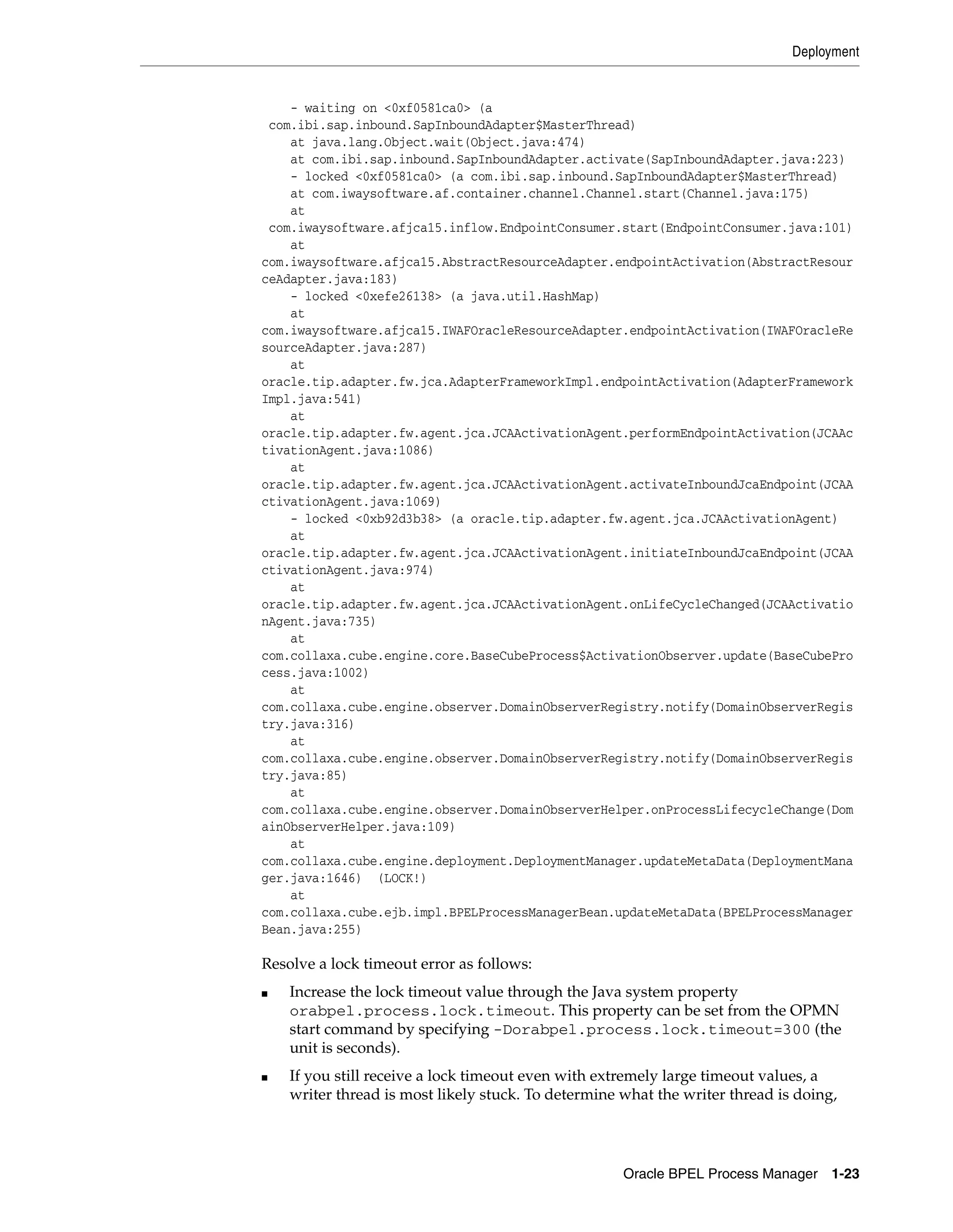 Deployment


    - waiting on <0xf0581ca0> (a
 com.ibi.sap.inbound.SapInboundAdapter$MasterThread)
    at java.lang.Object.wait(Object.java:474)
    at com.ibi.sap.inbound.SapInboundAdapter.activate(SapInboundAdapter.java:223)
    - locked <0xf0581ca0> (a com.ibi.sap.inbound.SapInboundAdapter$MasterThread)
    at com.iwaysoftware.af.container.channel.Channel.start(Channel.java:175)
    at
 com.iwaysoftware.afjca15.inflow.EndpointConsumer.start(EndpointConsumer.java:101)
    at
com.iwaysoftware.afjca15.AbstractResourceAdapter.endpointActivation(AbstractResour
ceAdapter.java:183)
    - locked <0xefe26138> (a java.util.HashMap)
    at
com.iwaysoftware.afjca15.IWAFOracleResourceAdapter.endpointActivation(IWAFOracleRe
sourceAdapter.java:287)
    at
oracle.tip.adapter.fw.jca.AdapterFrameworkImpl.endpointActivation(AdapterFramework
Impl.java:541)
    at
oracle.tip.adapter.fw.agent.jca.JCAActivationAgent.performEndpointActivation(JCAAc
tivationAgent.java:1086)
    at
oracle.tip.adapter.fw.agent.jca.JCAActivationAgent.activateInboundJcaEndpoint(JCAA
ctivationAgent.java:1069)
    - locked <0xb92d3b38> (a oracle.tip.adapter.fw.agent.jca.JCAActivationAgent)
    at
oracle.tip.adapter.fw.agent.jca.JCAActivationAgent.initiateInboundJcaEndpoint(JCAA
ctivationAgent.java:974)
    at
oracle.tip.adapter.fw.agent.jca.JCAActivationAgent.onLifeCycleChanged(JCAActivatio
nAgent.java:735)
    at
com.collaxa.cube.engine.core.BaseCubeProcess$ActivationObserver.update(BaseCubePro
cess.java:1002)
    at
com.collaxa.cube.engine.observer.DomainObserverRegistry.notify(DomainObserverRegis
try.java:316)
    at
com.collaxa.cube.engine.observer.DomainObserverRegistry.notify(DomainObserverRegis
try.java:85)
    at
com.collaxa.cube.engine.observer.DomainObserverHelper.onProcessLifecycleChange(Dom
ainObserverHelper.java:109)
    at
com.collaxa.cube.engine.deployment.DeploymentManager.updateMetaData(DeploymentMana
ger.java:1646) (LOCK!)
    at
com.collaxa.cube.ejb.impl.BPELProcessManagerBean.updateMetaData(BPELProcessManager
Bean.java:255)

Resolve a lock timeout error as follows:
■   Increase the lock timeout value through the Java system property
    orabpel.process.lock.timeout. This property can be set from the OPMN
    start command by specifying -Dorabpel.process.lock.timeout=300 (the
    unit is seconds).
■   If you still receive a lock timeout even with extremely large timeout values, a
    writer thread is most likely stuck. To determine what the writer thread is doing,




                                                     Oracle BPEL Process Manager 1-23
 