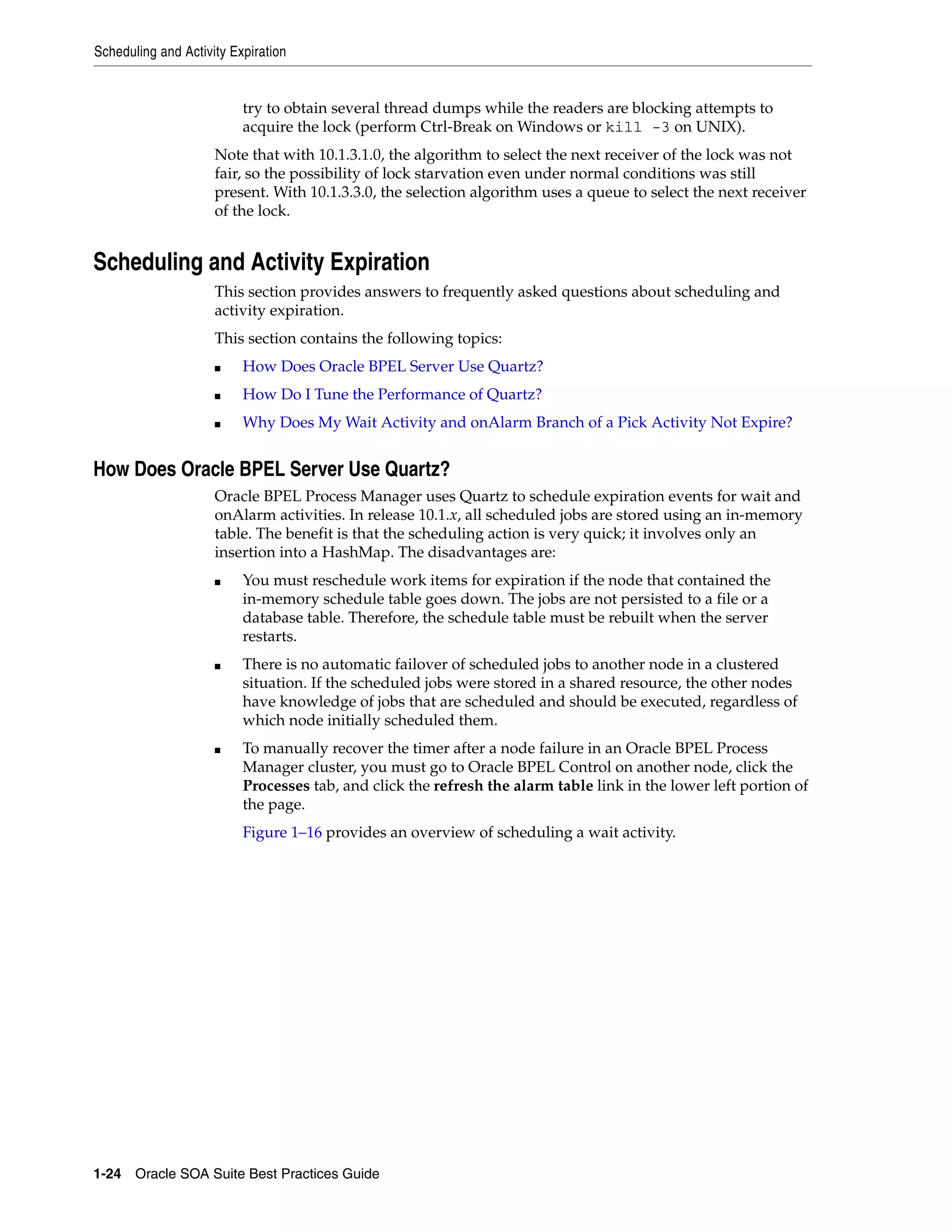 Scheduling and Activity Expiration


                          try to obtain several thread dumps while the readers are blocking attempts to
                          acquire the lock (perform Ctrl-Break on Windows or kill -3 on UNIX).
                     Note that with 10.1.3.1.0, the algorithm to select the next receiver of the lock was not
                     fair, so the possibility of lock starvation even under normal conditions was still
                     present. With 10.1.3.3.0, the selection algorithm uses a queue to select the next receiver
                     of the lock.


Scheduling and Activity Expiration
                     This section provides answers to frequently asked questions about scheduling and
                     activity expiration.
                     This section contains the following topics:
                     ■    How Does Oracle BPEL Server Use Quartz?
                     ■    How Do I Tune the Performance of Quartz?
                     ■    Why Does My Wait Activity and onAlarm Branch of a Pick Activity Not Expire?


How Does Oracle BPEL Server Use Quartz?
                     Oracle BPEL Process Manager uses Quartz to schedule expiration events for wait and
                     onAlarm activities. In release 10.1.x, all scheduled jobs are stored using an in-memory
                     table. The benefit is that the scheduling action is very quick; it involves only an
                     insertion into a HashMap. The disadvantages are:
                     ■    You must reschedule work items for expiration if the node that contained the
                          in-memory schedule table goes down. The jobs are not persisted to a file or a
                          database table. Therefore, the schedule table must be rebuilt when the server
                          restarts.
                     ■    There is no automatic failover of scheduled jobs to another node in a clustered
                          situation. If the scheduled jobs were stored in a shared resource, the other nodes
                          have knowledge of jobs that are scheduled and should be executed, regardless of
                          which node initially scheduled them.
                     ■    To manually recover the timer after a node failure in an Oracle BPEL Process
                          Manager cluster, you must go to Oracle BPEL Control on another node, click the
                          Processes tab, and click the refresh the alarm table link in the lower left portion of
                          the page.
                          Figure 1–16 provides an overview of scheduling a wait activity.




1-24 Oracle SOA Suite Best Practices Guide
 