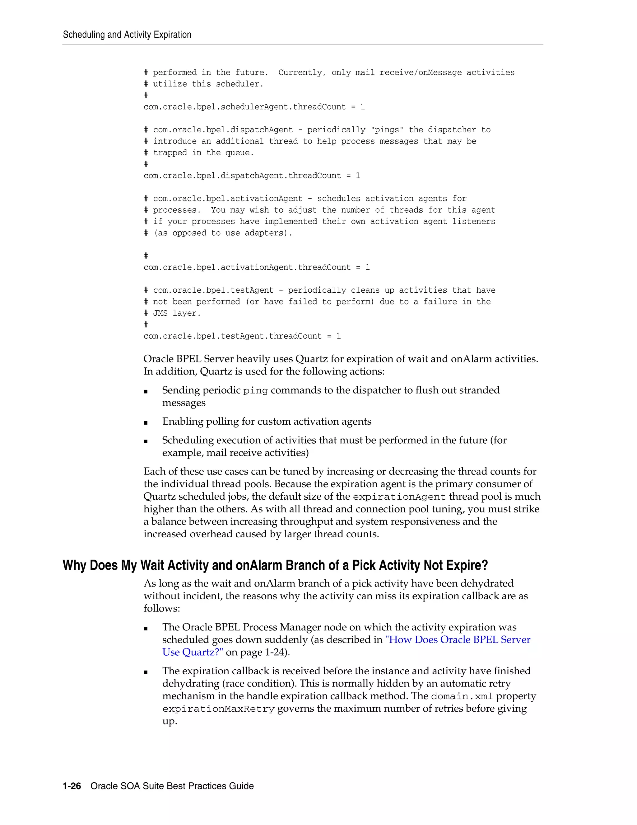 Scheduling and Activity Expiration


                     # performed in the future. Currently, only mail receive/onMessage activities
                     # utilize this scheduler.
                     #
                     com.oracle.bpel.schedulerAgent.threadCount = 1

                     # com.oracle.bpel.dispatchAgent - periodically "pings" the dispatcher to
                     # introduce an additional thread to help process messages that may be
                     # trapped in the queue.
                     #
                     com.oracle.bpel.dispatchAgent.threadCount = 1

                     #   com.oracle.bpel.activationAgent - schedules activation agents for
                     #   processes. You may wish to adjust the number of threads for this agent
                     #   if your processes have implemented their own activation agent listeners
                     #   (as opposed to use adapters).

                     #
                     com.oracle.bpel.activationAgent.threadCount = 1

                     # com.oracle.bpel.testAgent - periodically cleans up activities that have
                     # not been performed (or have failed to perform) due to a failure in the
                     # JMS layer.
                     #
                     com.oracle.bpel.testAgent.threadCount = 1

                     Oracle BPEL Server heavily uses Quartz for expiration of wait and onAlarm activities.
                     In addition, Quartz is used for the following actions:
                     ■    Sending periodic ping commands to the dispatcher to flush out stranded
                          messages
                     ■    Enabling polling for custom activation agents
                     ■    Scheduling execution of activities that must be performed in the future (for
                          example, mail receive activities)
                     Each of these use cases can be tuned by increasing or decreasing the thread counts for
                     the individual thread pools. Because the expiration agent is the primary consumer of
                     Quartz scheduled jobs, the default size of the expirationAgent thread pool is much
                     higher than the others. As with all thread and connection pool tuning, you must strike
                     a balance between increasing throughput and system responsiveness and the
                     increased overhead caused by larger thread counts.


Why Does My Wait Activity and onAlarm Branch of a Pick Activity Not Expire?
                     As long as the wait and onAlarm branch of a pick activity have been dehydrated
                     without incident, the reasons why the activity can miss its expiration callback are as
                     follows:
                     ■    The Oracle BPEL Process Manager node on which the activity expiration was
                          scheduled goes down suddenly (as described in "How Does Oracle BPEL Server
                          Use Quartz?" on page 1-24).
                     ■    The expiration callback is received before the instance and activity have finished
                          dehydrating (race condition). This is normally hidden by an automatic retry
                          mechanism in the handle expiration callback method. The domain.xml property
                          expirationMaxRetry governs the maximum number of retries before giving
                          up.




1-26 Oracle SOA Suite Best Practices Guide
 