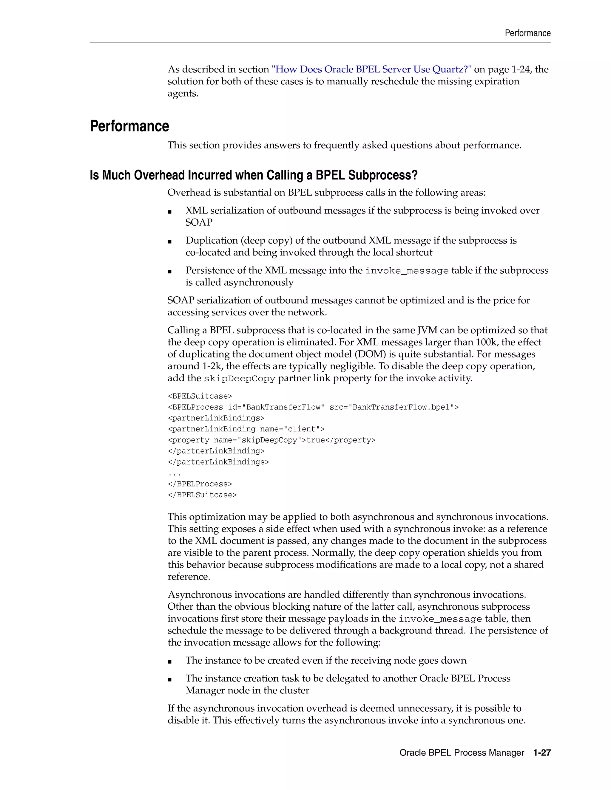 Performance


             As described in section "How Does Oracle BPEL Server Use Quartz?" on page 1-24, the
             solution for both of these cases is to manually reschedule the missing expiration
             agents.


Performance
             This section provides answers to frequently asked questions about performance.


Is Much Overhead Incurred when Calling a BPEL Subprocess?
             Overhead is substantial on BPEL subprocess calls in the following areas:
             ■   XML serialization of outbound messages if the subprocess is being invoked over
                 SOAP
             ■   Duplication (deep copy) of the outbound XML message if the subprocess is
                 co-located and being invoked through the local shortcut
             ■   Persistence of the XML message into the invoke_message table if the subprocess
                 is called asynchronously
             SOAP serialization of outbound messages cannot be optimized and is the price for
             accessing services over the network.
             Calling a BPEL subprocess that is co-located in the same JVM can be optimized so that
             the deep copy operation is eliminated. For XML messages larger than 100k, the effect
             of duplicating the document object model (DOM) is quite substantial. For messages
             around 1-2k, the effects are typically negligible. To disable the deep copy operation,
             add the skipDeepCopy partner link property for the invoke activity.
             <BPELSuitcase>
             <BPELProcess id="BankTransferFlow" src="BankTransferFlow.bpel">
             <partnerLinkBindings>
             <partnerLinkBinding name="client">
             <property name="skipDeepCopy">true</property>
             </partnerLinkBinding>
             </partnerLinkBindings>
             ...
             </BPELProcess>
             </BPELSuitcase>

             This optimization may be applied to both asynchronous and synchronous invocations.
             This setting exposes a side effect when used with a synchronous invoke: as a reference
             to the XML document is passed, any changes made to the document in the subprocess
             are visible to the parent process. Normally, the deep copy operation shields you from
             this behavior because subprocess modifications are made to a local copy, not a shared
             reference.
             Asynchronous invocations are handled differently than synchronous invocations.
             Other than the obvious blocking nature of the latter call, asynchronous subprocess
             invocations first store their message payloads in the invoke_message table, then
             schedule the message to be delivered through a background thread. The persistence of
             the invocation message allows for the following:
             ■   The instance to be created even if the receiving node goes down
             ■   The instance creation task to be delegated to another Oracle BPEL Process
                 Manager node in the cluster
             If the asynchronous invocation overhead is deemed unnecessary, it is possible to
             disable it. This effectively turns the asynchronous invoke into a synchronous one.


                                                                  Oracle BPEL Process Manager 1-27
 