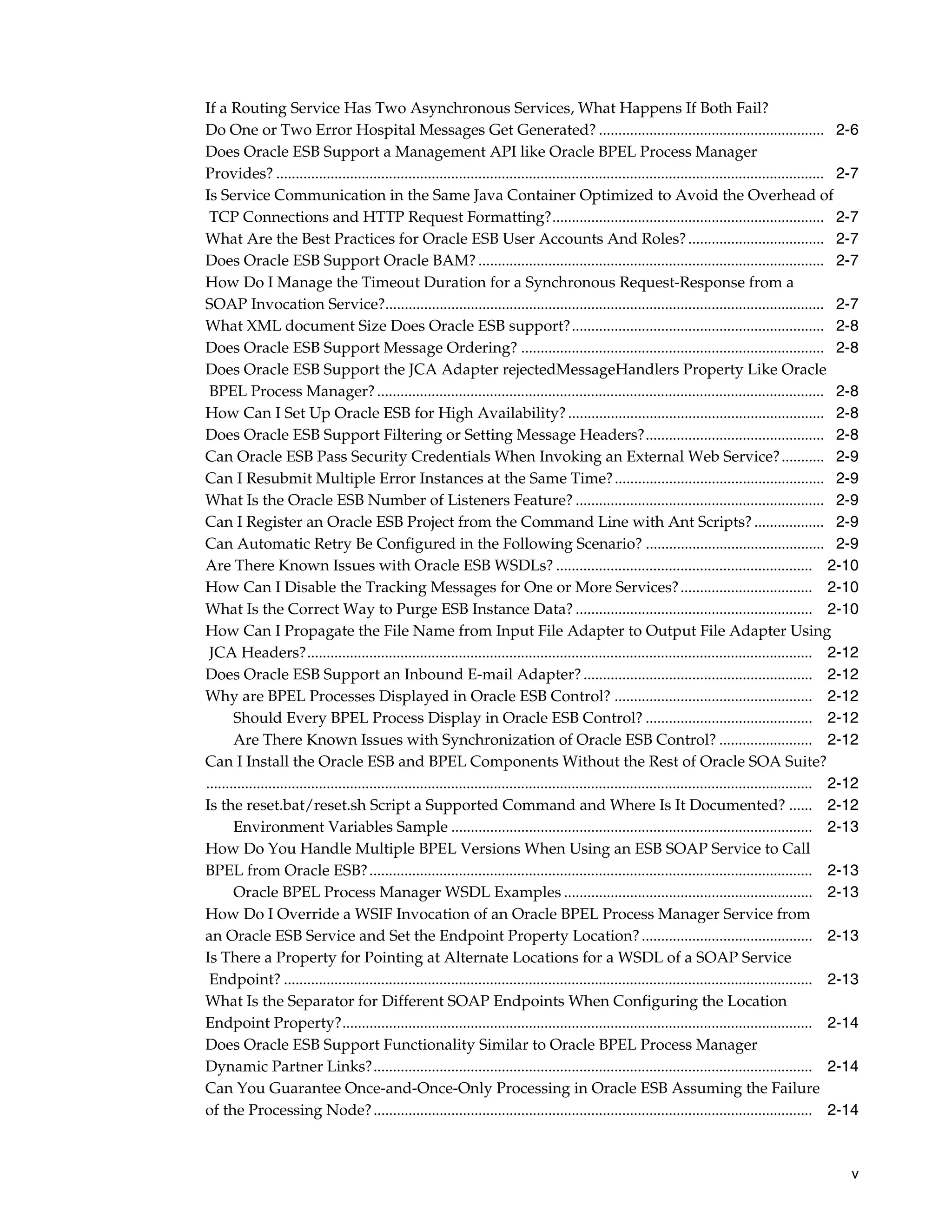 If a Routing Service Has Two Asynchronous Services, What Happens If Both Fail?
Do One or Two Error Hospital Messages Get Generated? .......................................................... 2-6
Does Oracle ESB Support a Management API like Oracle BPEL Process Manager
Provides? ............................................................................................................................................. 2-7
Is Service Communication in the Same Java Container Optimized to Avoid the Overhead of
 TCP Connections and HTTP Request Formatting?...................................................................... 2-7
What Are the Best Practices for Oracle ESB User Accounts And Roles? ................................... 2-7
Does Oracle ESB Support Oracle BAM? ......................................................................................... 2-7
How Do I Manage the Timeout Duration for a Synchronous Request-Response from a
SOAP Invocation Service?................................................................................................................. 2-7
What XML document Size Does Oracle ESB support?................................................................. 2-8
Does Oracle ESB Support Message Ordering? .............................................................................. 2-8
Does Oracle ESB Support the JCA Adapter rejectedMessageHandlers Property Like Oracle
 BPEL Process Manager? ................................................................................................................... 2-8
How Can I Set Up Oracle ESB for High Availability? .................................................................. 2-8
Does Oracle ESB Support Filtering or Setting Message Headers?.............................................. 2-8
Can Oracle ESB Pass Security Credentials When Invoking an External Web Service? ........... 2-9
Can I Resubmit Multiple Error Instances at the Same Time? ...................................................... 2-9
What Is the Oracle ESB Number of Listeners Feature? ................................................................ 2-9
Can I Register an Oracle ESB Project from the Command Line with Ant Scripts? .................. 2-9
Can Automatic Retry Be Configured in the Following Scenario? .............................................. 2-9
Are There Known Issues with Oracle ESB WSDLs? .................................................................. 2-10
How Can I Disable the Tracking Messages for One or More Services? .................................. 2-10
What Is the Correct Way to Purge ESB Instance Data? ............................................................. 2-10
How Can I Propagate the File Name from Input File Adapter to Output File Adapter Using
 JCA Headers?.................................................................................................................................. 2-12
Does Oracle ESB Support an Inbound E-mail Adapter? ........................................................... 2-12
Why are BPEL Processes Displayed in Oracle ESB Control? ................................................... 2-12
       Should Every BPEL Process Display in Oracle ESB Control? ........................................... 2-12
       Are There Known Issues with Synchronization of Oracle ESB Control? ........................ 2-12
Can I Install the Oracle ESB and BPEL Components Without the Rest of Oracle SOA Suite?
............................................................................................................................................................ 2-12
Is the reset.bat/reset.sh Script a Supported Command and Where Is It Documented? ...... 2-12
       Environment Variables Sample ............................................................................................. 2-13
How Do You Handle Multiple BPEL Versions When Using an ESB SOAP Service to Call
BPEL from Oracle ESB? .................................................................................................................. 2-13
       Oracle BPEL Process Manager WSDL Examples ................................................................ 2-13
How Do I Override a WSIF Invocation of an Oracle BPEL Process Manager Service from
an Oracle ESB Service and Set the Endpoint Property Location? ............................................ 2-13
Is There a Property for Pointing at Alternate Locations for a WSDL of a SOAP Service
 Endpoint? ........................................................................................................................................ 2-13
What Is the Separator for Different SOAP Endpoints When Configuring the Location
Endpoint Property?......................................................................................................................... 2-14
Does Oracle ESB Support Functionality Similar to Oracle BPEL Process Manager
Dynamic Partner Links?................................................................................................................. 2-14
Can You Guarantee Once-and-Once-Only Processing in Oracle ESB Assuming the Failure
of the Processing Node? ................................................................................................................. 2-14



                                                                                                                                                               v
 