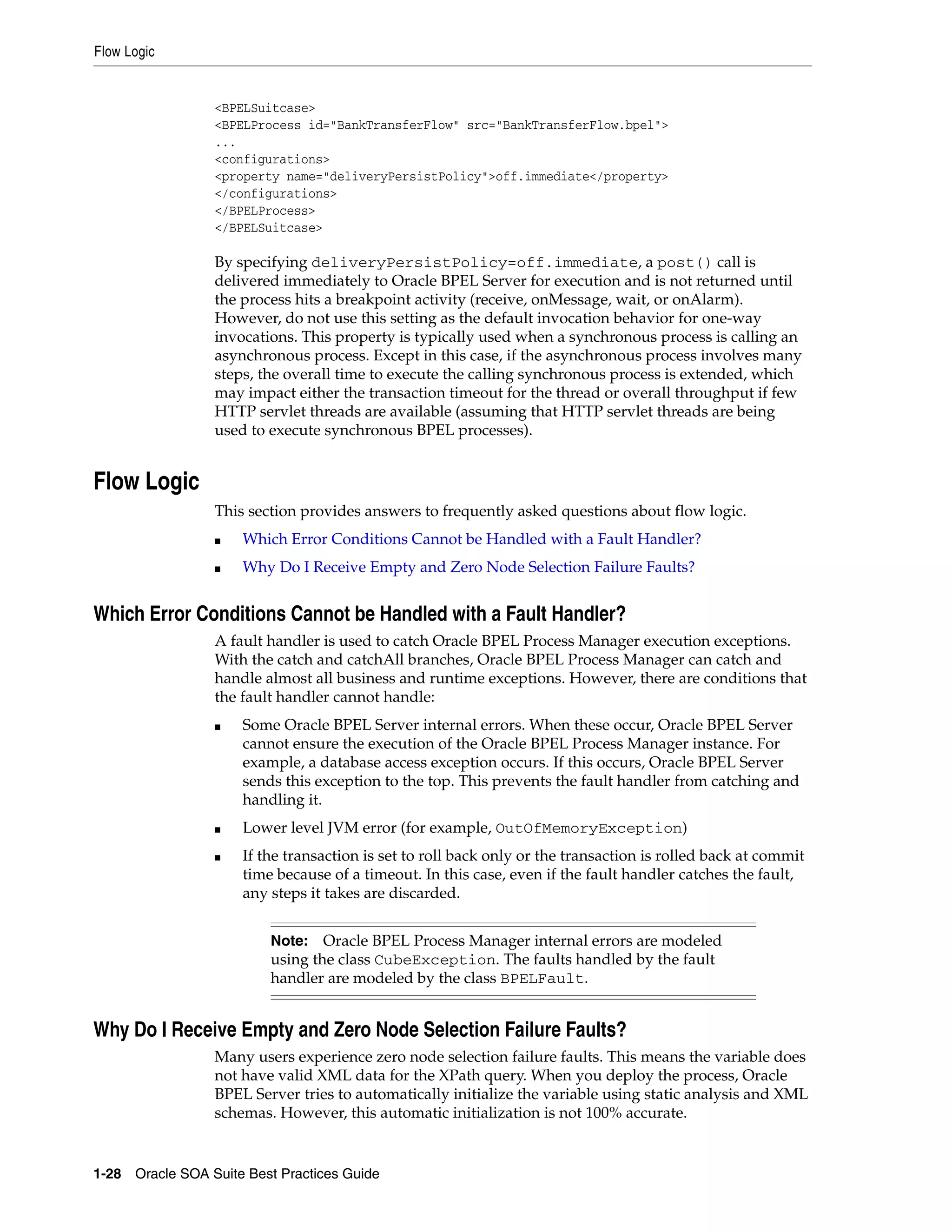 Flow Logic


                 <BPELSuitcase>
                 <BPELProcess id="BankTransferFlow" src="BankTransferFlow.bpel">
                 ...
                 <configurations>
                 <property name="deliveryPersistPolicy">off.immediate</property>
                 </configurations>
                 </BPELProcess>
                 </BPELSuitcase>

                 By specifying deliveryPersistPolicy=off.immediate, a post() call is
                 delivered immediately to Oracle BPEL Server for execution and is not returned until
                 the process hits a breakpoint activity (receive, onMessage, wait, or onAlarm).
                 However, do not use this setting as the default invocation behavior for one-way
                 invocations. This property is typically used when a synchronous process is calling an
                 asynchronous process. Except in this case, if the asynchronous process involves many
                 steps, the overall time to execute the calling synchronous process is extended, which
                 may impact either the transaction timeout for the thread or overall throughput if few
                 HTTP servlet threads are available (assuming that HTTP servlet threads are being
                 used to execute synchronous BPEL processes).


Flow Logic
                 This section provides answers to frequently asked questions about flow logic.
                 ■   Which Error Conditions Cannot be Handled with a Fault Handler?
                 ■   Why Do I Receive Empty and Zero Node Selection Failure Faults?


Which Error Conditions Cannot be Handled with a Fault Handler?
                 A fault handler is used to catch Oracle BPEL Process Manager execution exceptions.
                 With the catch and catchAll branches, Oracle BPEL Process Manager can catch and
                 handle almost all business and runtime exceptions. However, there are conditions that
                 the fault handler cannot handle:
                 ■   Some Oracle BPEL Server internal errors. When these occur, Oracle BPEL Server
                     cannot ensure the execution of the Oracle BPEL Process Manager instance. For
                     example, a database access exception occurs. If this occurs, Oracle BPEL Server
                     sends this exception to the top. This prevents the fault handler from catching and
                     handling it.
                 ■   Lower level JVM error (for example, OutOfMemoryException)
                 ■   If the transaction is set to roll back only or the transaction is rolled back at commit
                     time because of a timeout. In this case, even if the fault handler catches the fault,
                     any steps it takes are discarded.


                          Note:   Oracle BPEL Process Manager internal errors are modeled
                          using the class CubeException. The faults handled by the fault
                          handler are modeled by the class BPELFault.


Why Do I Receive Empty and Zero Node Selection Failure Faults?
                 Many users experience zero node selection failure faults. This means the variable does
                 not have valid XML data for the XPath query. When you deploy the process, Oracle
                 BPEL Server tries to automatically initialize the variable using static analysis and XML
                 schemas. However, this automatic initialization is not 100% accurate.


1-28 Oracle SOA Suite Best Practices Guide
 