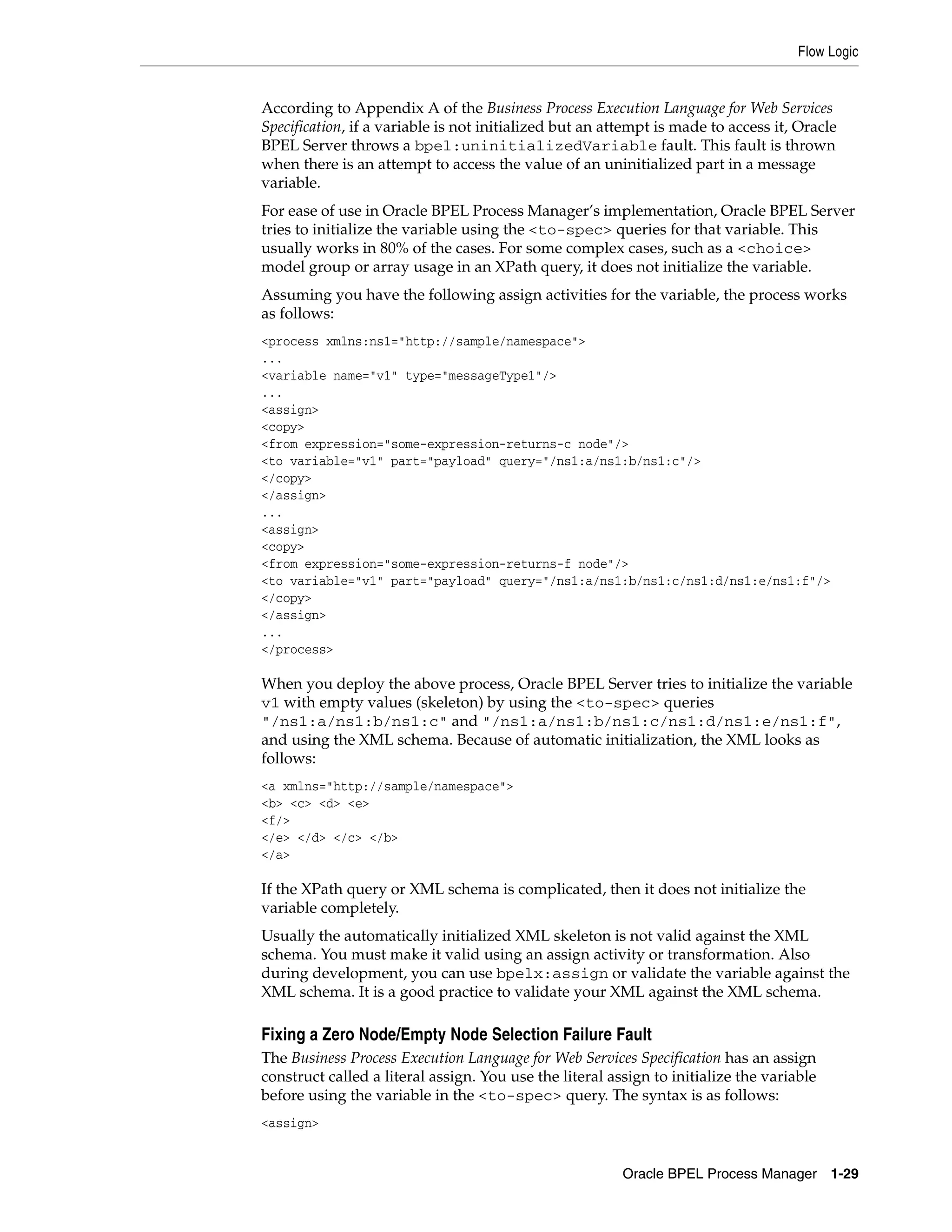 Flow Logic


According to Appendix A of the Business Process Execution Language for Web Services
Specification, if a variable is not initialized but an attempt is made to access it, Oracle
BPEL Server throws a bpel:uninitializedVariable fault. This fault is thrown
when there is an attempt to access the value of an uninitialized part in a message
variable.
For ease of use in Oracle BPEL Process Manager’s implementation, Oracle BPEL Server
tries to initialize the variable using the <to-spec> queries for that variable. This
usually works in 80% of the cases. For some complex cases, such as a <choice>
model group or array usage in an XPath query, it does not initialize the variable.
Assuming you have the following assign activities for the variable, the process works
as follows:
<process xmlns:ns1="http://sample/namespace">
...
<variable name="v1" type="messageType1"/>
...
<assign>
<copy>
<from expression="some-expression-returns-c node"/>
<to variable="v1" part="payload" query="/ns1:a/ns1:b/ns1:c"/>
</copy>
</assign>
...
<assign>
<copy>
<from expression="some-expression-returns-f node"/>
<to variable="v1" part="payload" query="/ns1:a/ns1:b/ns1:c/ns1:d/ns1:e/ns1:f"/>
</copy>
</assign>
...
</process>

When you deploy the above process, Oracle BPEL Server tries to initialize the variable
v1 with empty values (skeleton) by using the <to-spec> queries
"/ns1:a/ns1:b/ns1:c" and "/ns1:a/ns1:b/ns1:c/ns1:d/ns1:e/ns1:f",
and using the XML schema. Because of automatic initialization, the XML looks as
follows:
<a xmlns="http://sample/namespace">
<b> <c> <d> <e>
<f/>
</e> </d> </c> </b>
</a>

If the XPath query or XML schema is complicated, then it does not initialize the
variable completely.
Usually the automatically initialized XML skeleton is not valid against the XML
schema. You must make it valid using an assign activity or transformation. Also
during development, you can use bpelx:assign or validate the variable against the
XML schema. It is a good practice to validate your XML against the XML schema.

Fixing a Zero Node/Empty Node Selection Failure Fault
The Business Process Execution Language for Web Services Specification has an assign
construct called a literal assign. You use the literal assign to initialize the variable
before using the variable in the <to-spec> query. The syntax is as follows:
<assign>


                                                         Oracle BPEL Process Manager 1-29
 