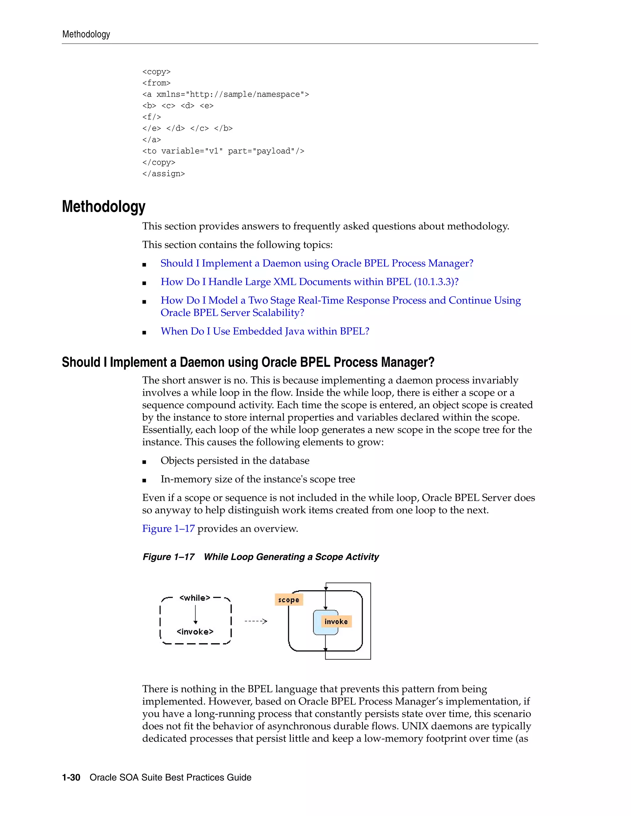 Methodology


                 <copy>
                 <from>
                 <a xmlns="http://sample/namespace">
                 <b> <c> <d> <e>
                 <f/>
                 </e> </d> </c> </b>
                 </a>
                 <to variable="v1" part="payload"/>
                 </copy>
                 </assign>


Methodology
                 This section provides answers to frequently asked questions about methodology.
                 This section contains the following topics:
                 ■   Should I Implement a Daemon using Oracle BPEL Process Manager?
                 ■   How Do I Handle Large XML Documents within BPEL (10.1.3.3)?
                 ■   How Do I Model a Two Stage Real-Time Response Process and Continue Using
                     Oracle BPEL Server Scalability?
                 ■   When Do I Use Embedded Java within BPEL?


Should I Implement a Daemon using Oracle BPEL Process Manager?
                 The short answer is no. This is because implementing a daemon process invariably
                 involves a while loop in the flow. Inside the while loop, there is either a scope or a
                 sequence compound activity. Each time the scope is entered, an object scope is created
                 by the instance to store internal properties and variables declared within the scope.
                 Essentially, each loop of the while loop generates a new scope in the scope tree for the
                 instance. This causes the following elements to grow:
                 ■   Objects persisted in the database
                 ■   In-memory size of the instance's scope tree
                 Even if a scope or sequence is not included in the while loop, Oracle BPEL Server does
                 so anyway to help distinguish work items created from one loop to the next.
                 Figure 1–17 provides an overview.

                 Figure 1–17 While Loop Generating a Scope Activity




                 There is nothing in the BPEL language that prevents this pattern from being
                 implemented. However, based on Oracle BPEL Process Manager’s implementation, if
                 you have a long-running process that constantly persists state over time, this scenario
                 does not fit the behavior of asynchronous durable flows. UNIX daemons are typically
                 dedicated processes that persist little and keep a low-memory footprint over time (as


1-30 Oracle SOA Suite Best Practices Guide
 