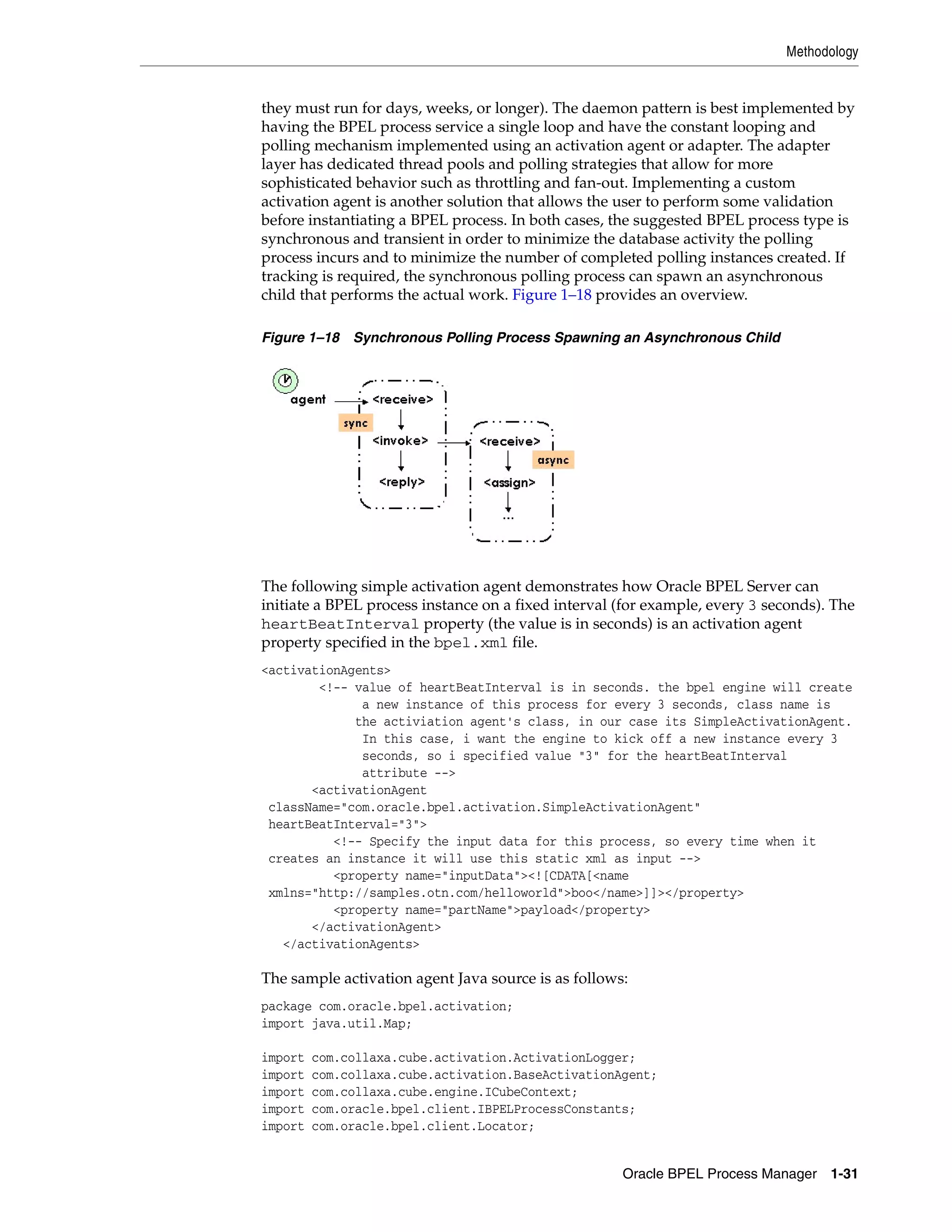 Methodology


they must run for days, weeks, or longer). The daemon pattern is best implemented by
having the BPEL process service a single loop and have the constant looping and
polling mechanism implemented using an activation agent or adapter. The adapter
layer has dedicated thread pools and polling strategies that allow for more
sophisticated behavior such as throttling and fan-out. Implementing a custom
activation agent is another solution that allows the user to perform some validation
before instantiating a BPEL process. In both cases, the suggested BPEL process type is
synchronous and transient in order to minimize the database activity the polling
process incurs and to minimize the number of completed polling instances created. If
tracking is required, the synchronous polling process can spawn an asynchronous
child that performs the actual work. Figure 1–18 provides an overview.

Figure 1–18 Synchronous Polling Process Spawning an Asynchronous Child




The following simple activation agent demonstrates how Oracle BPEL Server can
initiate a BPEL process instance on a fixed interval (for example, every 3 seconds). The
heartBeatInterval property (the value is in seconds) is an activation agent
property specified in the bpel.xml file.
<activationAgents>
        <!-- value of heartBeatInterval is in seconds. the bpel engine will create
              a new instance of this process for every 3 seconds, class name is
             the activiation agent's class, in our case its SimpleActivationAgent.
              In this case, i want the engine to kick off a new instance every 3
              seconds, so i specified value "3" for the heartBeatInterval
              attribute -->
       <activationAgent
 className="com.oracle.bpel.activation.SimpleActivationAgent"
 heartBeatInterval="3">
          <!-- Specify the input data for this process, so every time when it
 creates an instance it will use this static xml as input -->
          <property name="inputData"><![CDATA[<name
 xmlns="http://samples.otn.com/helloworld">boo</name>]]></property>
          <property name="partName">payload</property>
       </activationAgent>
   </activationAgents>

The sample activation agent Java source is as follows:
package com.oracle.bpel.activation;
import java.util.Map;

import   com.collaxa.cube.activation.ActivationLogger;
import   com.collaxa.cube.activation.BaseActivationAgent;
import   com.collaxa.cube.engine.ICubeContext;
import   com.oracle.bpel.client.IBPELProcessConstants;
import   com.oracle.bpel.client.Locator;


                                                     Oracle BPEL Process Manager 1-31
 