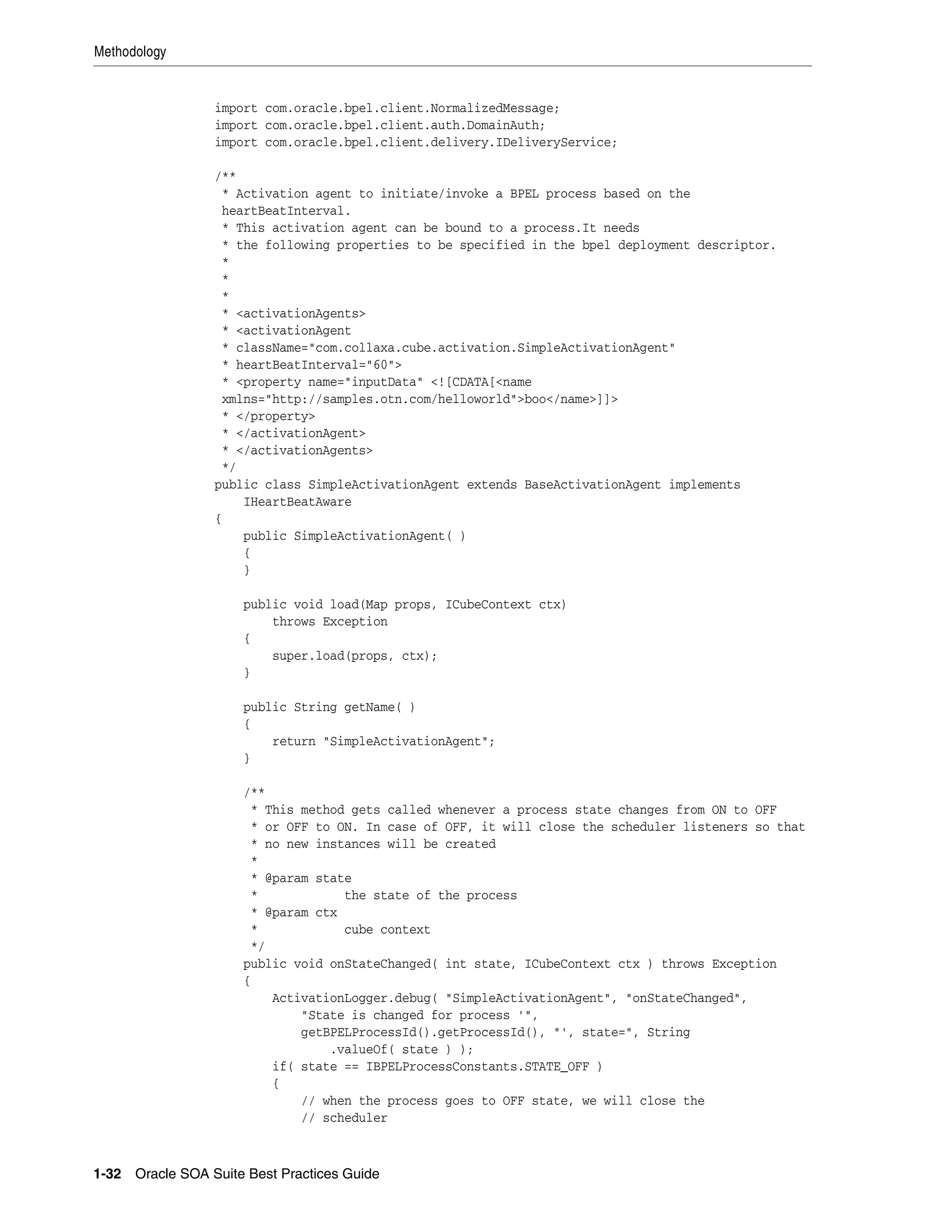Methodology


                 import com.oracle.bpel.client.NormalizedMessage;
                 import com.oracle.bpel.client.auth.DomainAuth;
                 import com.oracle.bpel.client.delivery.IDeliveryService;

                 /**
                  * Activation agent to initiate/invoke a BPEL process based on the
                  heartBeatInterval.
                  * This activation agent can be bound to a process.It needs
                  * the following properties to be specified in the bpel deployment descriptor.
                  *
                  *
                  *
                  * <activationAgents>
                  * <activationAgent
                  * className="com.collaxa.cube.activation.SimpleActivationAgent"
                  * heartBeatInterval="60">
                  * <property name="inputData" <![CDATA[<name
                  xmlns="http://samples.otn.com/helloworld">boo</name>]]>
                  * </property>
                  * </activationAgent>
                  * </activationAgents>
                  */
                 public class SimpleActivationAgent extends BaseActivationAgent implements
                     IHeartBeatAware
                 {
                     public SimpleActivationAgent( )
                     {
                     }

                      public void load(Map props, ICubeContext ctx)
                          throws Exception
                      {
                          super.load(props, ctx);
                      }

                      public String getName( )
                      {
                          return "SimpleActivationAgent";
                      }

                      /**
                       * This method gets called whenever a process state changes from ON to OFF
                       * or OFF to ON. In case of OFF, it will close the scheduler listeners so that
                       * no new instances will be created
                       *
                       * @param state
                       *            the state of the process
                       * @param ctx
                       *            cube context
                       */
                      public void onStateChanged( int state, ICubeContext ctx ) throws Exception
                      {
                          ActivationLogger.debug( "SimpleActivationAgent", "onStateChanged",
                              "State is changed for process '",
                              getBPELProcessId().getProcessId(), "', state=", String
                                  .valueOf( state ) );
                          if( state == IBPELProcessConstants.STATE_OFF )
                          {
                              // when the process goes to OFF state, we will close the
                              // scheduler



1-32 Oracle SOA Suite Best Practices Guide
 