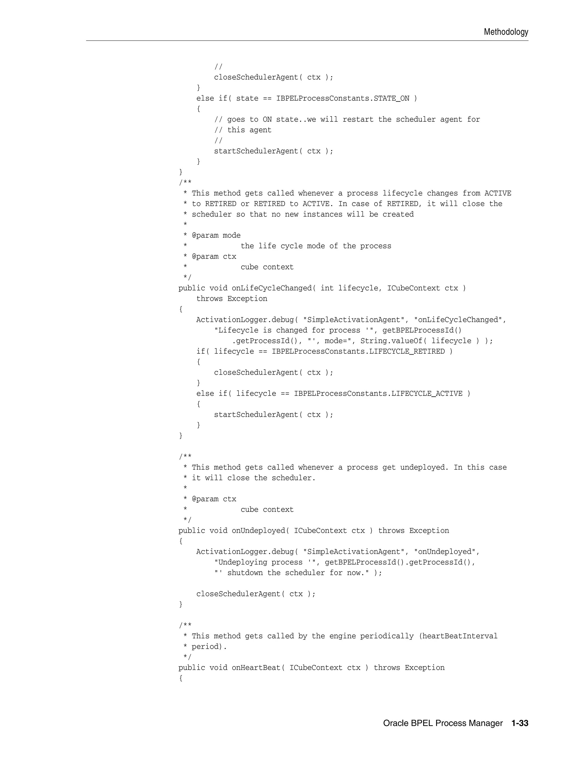 Methodology


       //
       closeSchedulerAgent( ctx );
    }
    else if( state == IBPELProcessConstants.STATE_ON )
    {
        // goes to ON state..we will restart the scheduler agent for
        // this agent
        //
        startSchedulerAgent( ctx );
    }
}
/**
 * This method gets called whenever a process lifecycle changes from ACTIVE
 * to RETIRED or RETIRED to ACTIVE. In case of RETIRED, it will close the
 * scheduler so that no new instances will be created
 *
 * @param mode
 *            the life cycle mode of the process
 * @param ctx
 *            cube context
 */
public void onLifeCycleChanged( int lifecycle, ICubeContext ctx )
    throws Exception
{
    ActivationLogger.debug( "SimpleActivationAgent", "onLifeCycleChanged",
        "Lifecycle is changed for process '", getBPELProcessId()
            .getProcessId(), "', mode=", String.valueOf( lifecycle ) );
    if( lifecycle == IBPELProcessConstants.LIFECYCLE_RETIRED )
    {
        closeSchedulerAgent( ctx );
    }
    else if( lifecycle == IBPELProcessConstants.LIFECYCLE_ACTIVE )
    {
        startSchedulerAgent( ctx );
    }
}

/**
 * This method gets called whenever a process get undeployed. In this case
 * it will close the scheduler.
 *
 * @param ctx
 *            cube context
 */
public void onUndeployed( ICubeContext ctx ) throws Exception
{
    ActivationLogger.debug( "SimpleActivationAgent", "onUndeployed",
        "Undeploying process '", getBPELProcessId().getProcessId(),
        "' shutdown the scheduler for now." );

    closeSchedulerAgent( ctx );
}

/**
 * This method gets called by the engine periodically (heartBeatInterval
 * period).
 */
public void onHeartBeat( ICubeContext ctx ) throws Exception
{




                                              Oracle BPEL Process Manager 1-33
 
