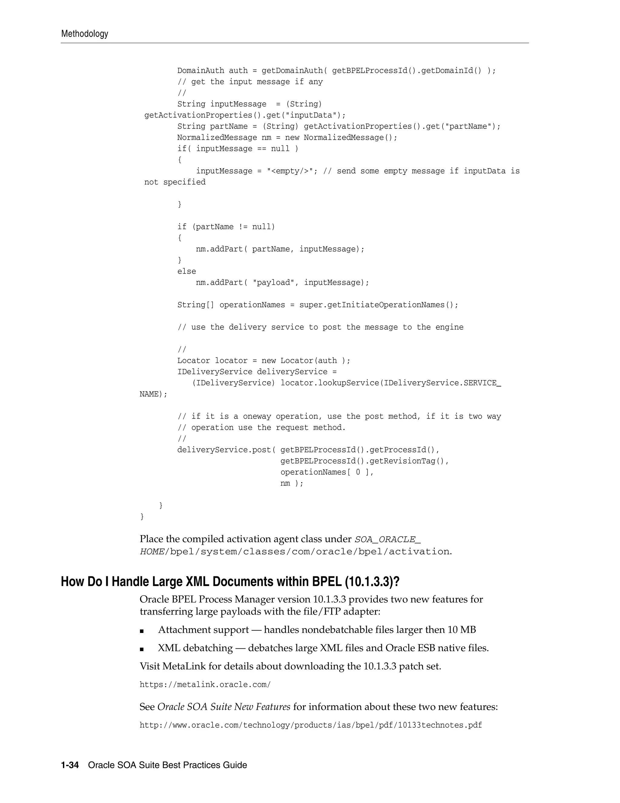 Methodology


                            DomainAuth auth = getDomainAuth( getBPELProcessId().getDomainId() );
                            // get the input message if any
                            //
                            String inputMessage = (String)
                     getActivationProperties().get("inputData");
                            String partName = (String) getActivationProperties().get("partName");
                            NormalizedMessage nm = new NormalizedMessage();
                            if( inputMessage == null )
                            {
                                inputMessage = "<empty/>"; // send some empty message if inputData is
                     not specified

                            }

                            if (partName != null)
                            {
                                nm.addPart( partName, inputMessage);
                            }
                            else
                                nm.addPart( "payload", inputMessage);

                            String[] operationNames = super.getInitiateOperationNames();

                            // use the delivery service to post the message to the engine

                            //
                            Locator locator = new Locator(auth );
                            IDeliveryService deliveryService =
                               (IDeliveryService) locator.lookupService(IDeliveryService.SERVICE_
                 NAME);

                            // if it is a oneway operation, use the post method, if it is two way
                            // operation use the request method.
                            //
                            deliveryService.post( getBPELProcessId().getProcessId(),
                                                  getBPELProcessId().getRevisionTag(),
                                                  operationNames[ 0 ],
                                                  nm );

                        }
                 }

                 Place the compiled activation agent class under SOA_ORACLE_
                 HOME/bpel/system/classes/com/oracle/bpel/activation.


How Do I Handle Large XML Documents within BPEL (10.1.3.3)?
                 Oracle BPEL Process Manager version 10.1.3.3 provides two new features for
                 transferring large payloads with the file/FTP adapter:
                 ■     Attachment support — handles nondebatchable files larger then 10 MB
                 ■     XML debatching — debatches large XML files and Oracle ESB native files.
                 Visit MetaLink for details about downloading the 10.1.3.3 patch set.
                 https://metalink.oracle.com/

                 See Oracle SOA Suite New Features for information about these two new features:
                 http://www.oracle.com/technology/products/ias/bpel/pdf/10133technotes.pdf



1-34 Oracle SOA Suite Best Practices Guide
 