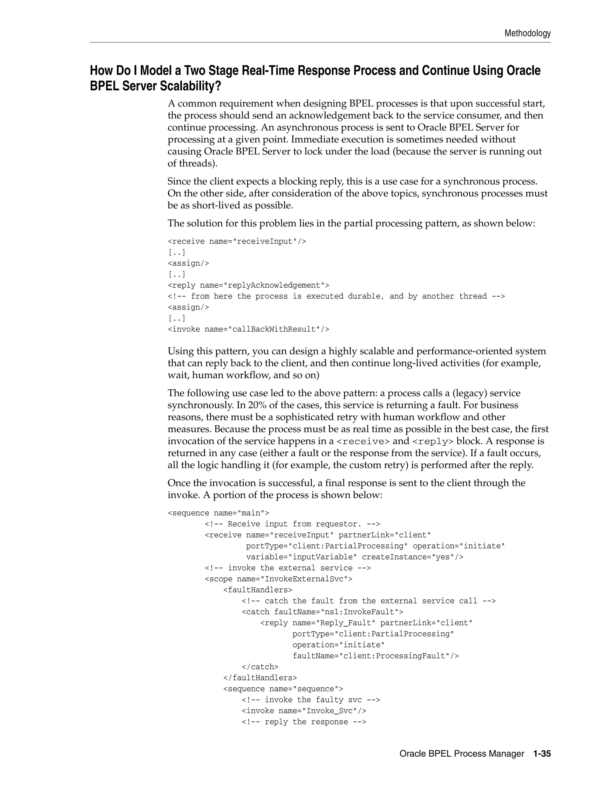 Methodology



How Do I Model a Two Stage Real-Time Response Process and Continue Using Oracle
BPEL Server Scalability?
             A common requirement when designing BPEL processes is that upon successful start,
             the process should send an acknowledgement back to the service consumer, and then
             continue processing. An asynchronous process is sent to Oracle BPEL Server for
             processing at a given point. Immediate execution is sometimes needed without
             causing Oracle BPEL Server to lock under the load (because the server is running out
             of threads).
             Since the client expects a blocking reply, this is a use case for a synchronous process.
             On the other side, after consideration of the above topics, synchronous processes must
             be as short-lived as possible.
             The solution for this problem lies in the partial processing pattern, as shown below:
             <receive name="receiveInput"/>
             [..]
             <assign/>
             [..]
             <reply name="replyAcknowledgement">
             <!-- from here the process is executed durable, and by another thread -->
             <assign/>
             [..]
             <invoke name="callBackWithResult"/>

             Using this pattern, you can design a highly scalable and performance-oriented system
             that can reply back to the client, and then continue long-lived activities (for example,
             wait, human workflow, and so on)
             The following use case led to the above pattern: a process calls a (legacy) service
             synchronously. In 20% of the cases, this service is returning a fault. For business
             reasons, there must be a sophisticated retry with human workflow and other
             measures. Because the process must be as real time as possible in the best case, the first
             invocation of the service happens in a <receive> and <reply> block. A response is
             returned in any case (either a fault or the response from the service). If a fault occurs,
             all the logic handling it (for example, the custom retry) is performed after the reply.
             Once the invocation is successful, a final response is sent to the client through the
             invoke. A portion of the process is shown below:
             <sequence name="main">
                     <!-- Receive input from requestor. -->
                     <receive name="receiveInput" partnerLink="client"
                              portType="client:PartialProcessing" operation="initiate"
                              variable="inputVariable" createInstance="yes"/>
                     <!-- invoke the external service -->
                     <scope name="InvokeExternalSvc">
                         <faultHandlers>
                             <!-- catch the fault from the external service call -->
                             <catch faultName="ns1:InvokeFault">
                                 <reply name="Reply_Fault" partnerLink="client"
                                         portType="client:PartialProcessing"
                                         operation="initiate"
                                         faultName="client:ProcessingFault"/>
                             </catch>
                         </faultHandlers>
                         <sequence name="sequence">
                             <!-- invoke the faulty svc -->
                             <invoke name="Invoke_Svc"/>
                             <!-- reply the response -->


                                                                    Oracle BPEL Process Manager 1-35
 