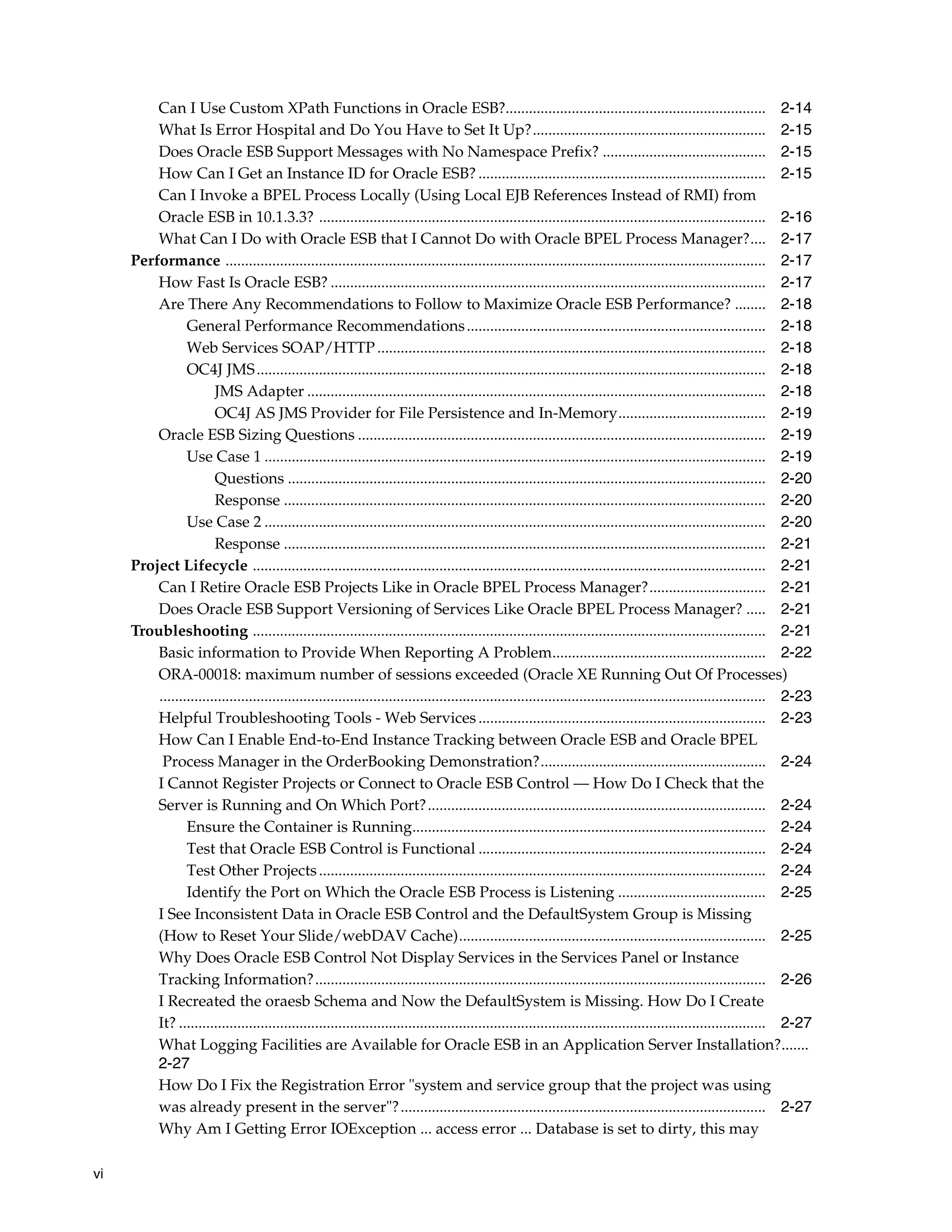 Can I Use Custom XPath Functions in Oracle ESB?................................................................... 2-14
         What Is Error Hospital and Do You Have to Set It Up?............................................................ 2-15
         Does Oracle ESB Support Messages with No Namespace Prefix? .......................................... 2-15
         How Can I Get an Instance ID for Oracle ESB? .......................................................................... 2-15
         Can I Invoke a BPEL Process Locally (Using Local EJB References Instead of RMI) from
         Oracle ESB in 10.1.3.3? ................................................................................................................... 2-16
         What Can I Do with Oracle ESB that I Cannot Do with Oracle BPEL Process Manager?.... 2-17
     Performance ........................................................................................................................................... 2-17
         How Fast Is Oracle ESB? ................................................................................................................ 2-17
         Are There Any Recommendations to Follow to Maximize Oracle ESB Performance? ........ 2-18
                General Performance Recommendations ............................................................................. 2-18
                Web Services SOAP/HTTP .................................................................................................... 2-18
                OC4J JMS ................................................................................................................................... 2-18
                       JMS Adapter ...................................................................................................................... 2-18
                       OC4J AS JMS Provider for File Persistence and In-Memory...................................... 2-19
         Oracle ESB Sizing Questions ......................................................................................................... 2-19
                Use Case 1 ................................................................................................................................. 2-19
                       Questions ........................................................................................................................... 2-20
                       Response ............................................................................................................................ 2-20
                Use Case 2 ................................................................................................................................. 2-20
                       Response ............................................................................................................................ 2-21
     Project Lifecycle .................................................................................................................................... 2-21
         Can I Retire Oracle ESB Projects Like in Oracle BPEL Process Manager?.............................. 2-21
         Does Oracle ESB Support Versioning of Services Like Oracle BPEL Process Manager? ..... 2-21
     Troubleshooting .................................................................................................................................... 2-21
         Basic information to Provide When Reporting A Problem....................................................... 2-22
         ORA-00018: maximum number of sessions exceeded (Oracle XE Running Out Of Processes)
         ............................................................................................................................................................ 2-23
         Helpful Troubleshooting Tools - Web Services .......................................................................... 2-23
         How Can I Enable End-to-End Instance Tracking between Oracle ESB and Oracle BPEL
          Process Manager in the OrderBooking Demonstration?.......................................................... 2-24
         I Cannot Register Projects or Connect to Oracle ESB Control — How Do I Check that the
         Server is Running and On Which Port? ....................................................................................... 2-24
                Ensure the Container is Running........................................................................................... 2-24
                Test that Oracle ESB Control is Functional .......................................................................... 2-24
                Test Other Projects ................................................................................................................... 2-24
                Identify the Port on Which the Oracle ESB Process is Listening ...................................... 2-25
         I See Inconsistent Data in Oracle ESB Control and the DefaultSystem Group is Missing
         (How to Reset Your Slide/webDAV Cache)............................................................................... 2-25
         Why Does Oracle ESB Control Not Display Services in the Services Panel or Instance
         Tracking Information?.................................................................................................................... 2-26
         I Recreated the oraesb Schema and Now the DefaultSystem is Missing. How Do I Create
         It? ....................................................................................................................................................... 2-27
         What Logging Facilities are Available for Oracle ESB in an Application Server Installation?.......
         2-27
         How Do I Fix the Registration Error "system and service group that the project was using
         was already present in the server"? .............................................................................................. 2-27
         Why Am I Getting Error IOException ... access error ... Database is set to dirty, this may

vi
 