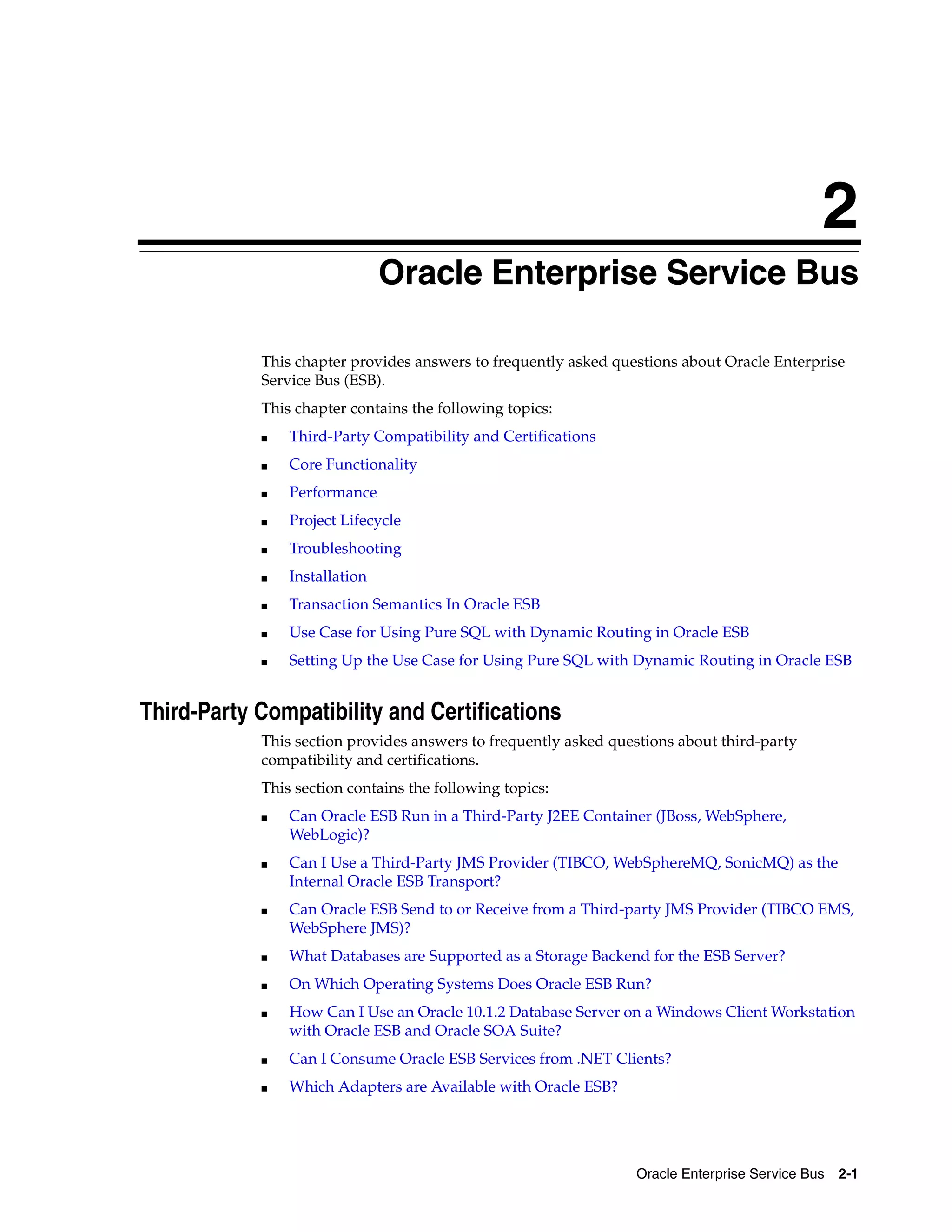 2
                               Oracle Enterprise Service Bus

            This chapter provides answers to frequently asked questions about Oracle Enterprise
            Service Bus (ESB).
            This chapter contains the following topics:
            ■   Third-Party Compatibility and Certifications
            ■   Core Functionality
            ■   Performance
            ■   Project Lifecycle
            ■   Troubleshooting
            ■   Installation
            ■   Transaction Semantics In Oracle ESB
            ■   Use Case for Using Pure SQL with Dynamic Routing in Oracle ESB
            ■   Setting Up the Use Case for Using Pure SQL with Dynamic Routing in Oracle ESB


Third-Party Compatibility and Certifications
            This section provides answers to frequently asked questions about third-party
            compatibility and certifications.
            This section contains the following topics:
            ■   Can Oracle ESB Run in a Third-Party J2EE Container (JBoss, WebSphere,
                WebLogic)?
            ■   Can I Use a Third-Party JMS Provider (TIBCO, WebSphereMQ, SonicMQ) as the
                Internal Oracle ESB Transport?
            ■   Can Oracle ESB Send to or Receive from a Third-party JMS Provider (TIBCO EMS,
                WebSphere JMS)?
            ■   What Databases are Supported as a Storage Backend for the ESB Server?
            ■   On Which Operating Systems Does Oracle ESB Run?
            ■   How Can I Use an Oracle 10.1.2 Database Server on a Windows Client Workstation
                with Oracle ESB and Oracle SOA Suite?
            ■   Can I Consume Oracle ESB Services from .NET Clients?
            ■   Which Adapters are Available with Oracle ESB?




                                                                 Oracle Enterprise Service Bus   2-1
 