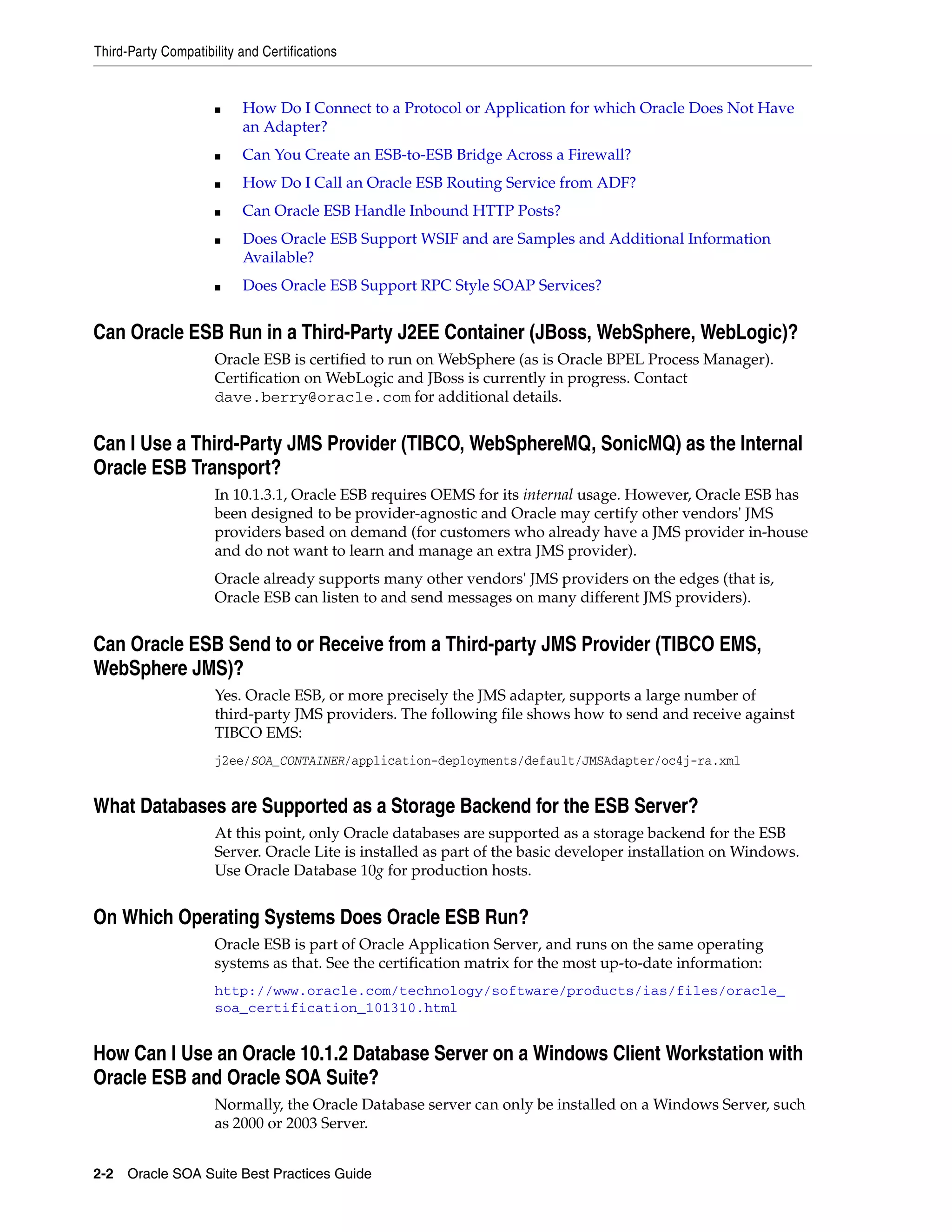 Third-Party Compatibility and Certifications


                     ■    How Do I Connect to a Protocol or Application for which Oracle Does Not Have
                          an Adapter?
                     ■    Can You Create an ESB-to-ESB Bridge Across a Firewall?
                     ■    How Do I Call an Oracle ESB Routing Service from ADF?
                     ■    Can Oracle ESB Handle Inbound HTTP Posts?
                     ■    Does Oracle ESB Support WSIF and are Samples and Additional Information
                          Available?
                     ■    Does Oracle ESB Support RPC Style SOAP Services?


Can Oracle ESB Run in a Third-Party J2EE Container (JBoss, WebSphere, WebLogic)?
                     Oracle ESB is certified to run on WebSphere (as is Oracle BPEL Process Manager).
                     Certification on WebLogic and JBoss is currently in progress. Contact
                     dave.berry@oracle.com for additional details.


Can I Use a Third-Party JMS Provider (TIBCO, WebSphereMQ, SonicMQ) as the Internal
Oracle ESB Transport?
                     In 10.1.3.1, Oracle ESB requires OEMS for its internal usage. However, Oracle ESB has
                     been designed to be provider-agnostic and Oracle may certify other vendors' JMS
                     providers based on demand (for customers who already have a JMS provider in-house
                     and do not want to learn and manage an extra JMS provider).
                     Oracle already supports many other vendors' JMS providers on the edges (that is,
                     Oracle ESB can listen to and send messages on many different JMS providers).


Can Oracle ESB Send to or Receive from a Third-party JMS Provider (TIBCO EMS,
WebSphere JMS)?
                     Yes. Oracle ESB, or more precisely the JMS adapter, supports a large number of
                     third-party JMS providers. The following file shows how to send and receive against
                     TIBCO EMS:
                     j2ee/SOA_CONTAINER/application-deployments/default/JMSAdapter/oc4j-ra.xml


What Databases are Supported as a Storage Backend for the ESB Server?
                     At this point, only Oracle databases are supported as a storage backend for the ESB
                     Server. Oracle Lite is installed as part of the basic developer installation on Windows.
                     Use Oracle Database 10g for production hosts.


On Which Operating Systems Does Oracle ESB Run?
                     Oracle ESB is part of Oracle Application Server, and runs on the same operating
                     systems as that. See the certification matrix for the most up-to-date information:
                     http://www.oracle.com/technology/software/products/ias/files/oracle_
                     soa_certification_101310.html


How Can I Use an Oracle 10.1.2 Database Server on a Windows Client Workstation with
Oracle ESB and Oracle SOA Suite?
                     Normally, the Oracle Database server can only be installed on a Windows Server, such
                     as 2000 or 2003 Server.


2-2 Oracle SOA Suite Best Practices Guide
 