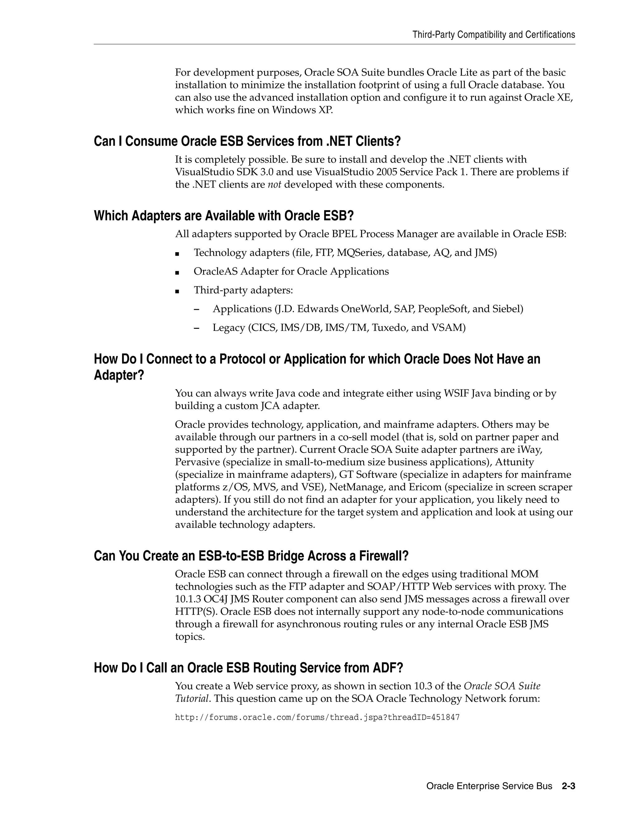 Third-Party Compatibility and Certifications


              For development purposes, Oracle SOA Suite bundles Oracle Lite as part of the basic
              installation to minimize the installation footprint of using a full Oracle database. You
              can also use the advanced installation option and configure it to run against Oracle XE,
              which works fine on Windows XP.


Can I Consume Oracle ESB Services from .NET Clients?
              It is completely possible. Be sure to install and develop the .NET clients with
              VisualStudio SDK 3.0 and use VisualStudio 2005 Service Pack 1. There are problems if
              the .NET clients are not developed with these components.


Which Adapters are Available with Oracle ESB?
              All adapters supported by Oracle BPEL Process Manager are available in Oracle ESB:
              ■   Technology adapters (file, FTP, MQSeries, database, AQ, and JMS)
              ■   OracleAS Adapter for Oracle Applications
              ■   Third-party adapters:
                  –   Applications (J.D. Edwards OneWorld, SAP, PeopleSoft, and Siebel)
                  –   Legacy (CICS, IMS/DB, IMS/TM, Tuxedo, and VSAM)


How Do I Connect to a Protocol or Application for which Oracle Does Not Have an
Adapter?
              You can always write Java code and integrate either using WSIF Java binding or by
              building a custom JCA adapter.
              Oracle provides technology, application, and mainframe adapters. Others may be
              available through our partners in a co-sell model (that is, sold on partner paper and
              supported by the partner). Current Oracle SOA Suite adapter partners are iWay,
              Pervasive (specialize in small-to-medium size business applications), Attunity
              (specialize in mainframe adapters), GT Software (specialize in adapters for mainframe
              platforms z/OS, MVS, and VSE), NetManage, and Ericom (specialize in screen scraper
              adapters). If you still do not find an adapter for your application, you likely need to
              understand the architecture for the target system and application and look at using our
              available technology adapters.


Can You Create an ESB-to-ESB Bridge Across a Firewall?
              Oracle ESB can connect through a firewall on the edges using traditional MOM
              technologies such as the FTP adapter and SOAP/HTTP Web services with proxy. The
              10.1.3 OC4J JMS Router component can also send JMS messages across a firewall over
              HTTP(S). Oracle ESB does not internally support any node-to-node communications
              through a firewall for asynchronous routing rules or any internal Oracle ESB JMS
              topics.


How Do I Call an Oracle ESB Routing Service from ADF?
              You create a Web service proxy, as shown in section 10.3 of the Oracle SOA Suite
              Tutorial. This question came up on the SOA Oracle Technology Network forum:
              http://forums.oracle.com/forums/thread.jspa?threadID=451847




                                                                     Oracle Enterprise Service Bus        2-3
 