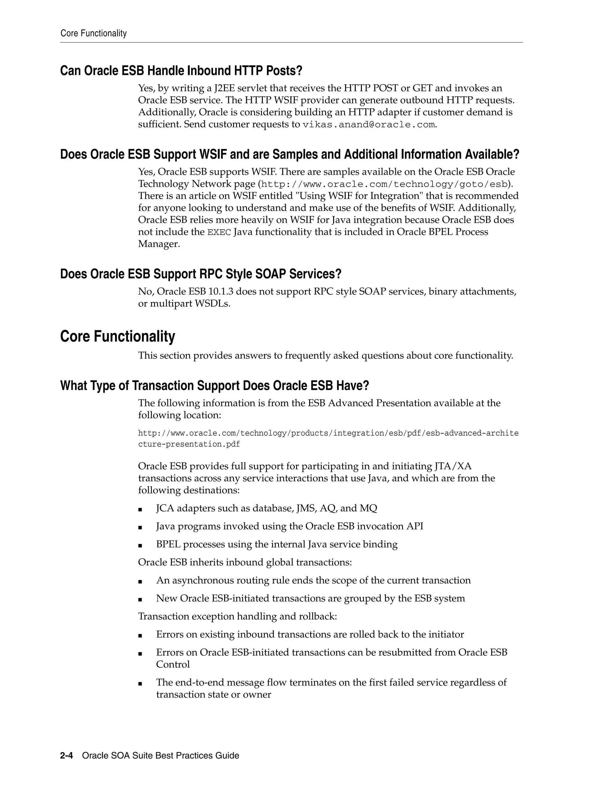 Core Functionality



Can Oracle ESB Handle Inbound HTTP Posts?
                     Yes, by writing a J2EE servlet that receives the HTTP POST or GET and invokes an
                     Oracle ESB service. The HTTP WSIF provider can generate outbound HTTP requests.
                     Additionally, Oracle is considering building an HTTP adapter if customer demand is
                     sufficient. Send customer requests to vikas.anand@oracle.com.


Does Oracle ESB Support WSIF and are Samples and Additional Information Available?
                     Yes, Oracle ESB supports WSIF. There are samples available on the Oracle ESB Oracle
                     Technology Network page (http://www.oracle.com/technology/goto/esb).
                     There is an article on WSIF entitled "Using WSIF for Integration" that is recommended
                     for anyone looking to understand and make use of the benefits of WSIF. Additionally,
                     Oracle ESB relies more heavily on WSIF for Java integration because Oracle ESB does
                     not include the EXEC Java functionality that is included in Oracle BPEL Process
                     Manager.


Does Oracle ESB Support RPC Style SOAP Services?
                     No, Oracle ESB 10.1.3 does not support RPC style SOAP services, binary attachments,
                     or multipart WSDLs.


Core Functionality
                     This section provides answers to frequently asked questions about core functionality.


What Type of Transaction Support Does Oracle ESB Have?
                     The following information is from the ESB Advanced Presentation available at the
                     following location:
                     http://www.oracle.com/technology/products/integration/esb/pdf/esb-advanced-archite
                     cture-presentation.pdf

                     Oracle ESB provides full support for participating in and initiating JTA/XA
                     transactions across any service interactions that use Java, and which are from the
                     following destinations:
                     ■   JCA adapters such as database, JMS, AQ, and MQ
                     ■   Java programs invoked using the Oracle ESB invocation API
                     ■   BPEL processes using the internal Java service binding
                     Oracle ESB inherits inbound global transactions:
                     ■   An asynchronous routing rule ends the scope of the current transaction
                     ■   New Oracle ESB-initiated transactions are grouped by the ESB system
                     Transaction exception handling and rollback:
                     ■   Errors on existing inbound transactions are rolled back to the initiator
                     ■   Errors on Oracle ESB-initiated transactions can be resubmitted from Oracle ESB
                         Control
                     ■   The end-to-end message flow terminates on the first failed service regardless of
                         transaction state or owner




2-4 Oracle SOA Suite Best Practices Guide
 