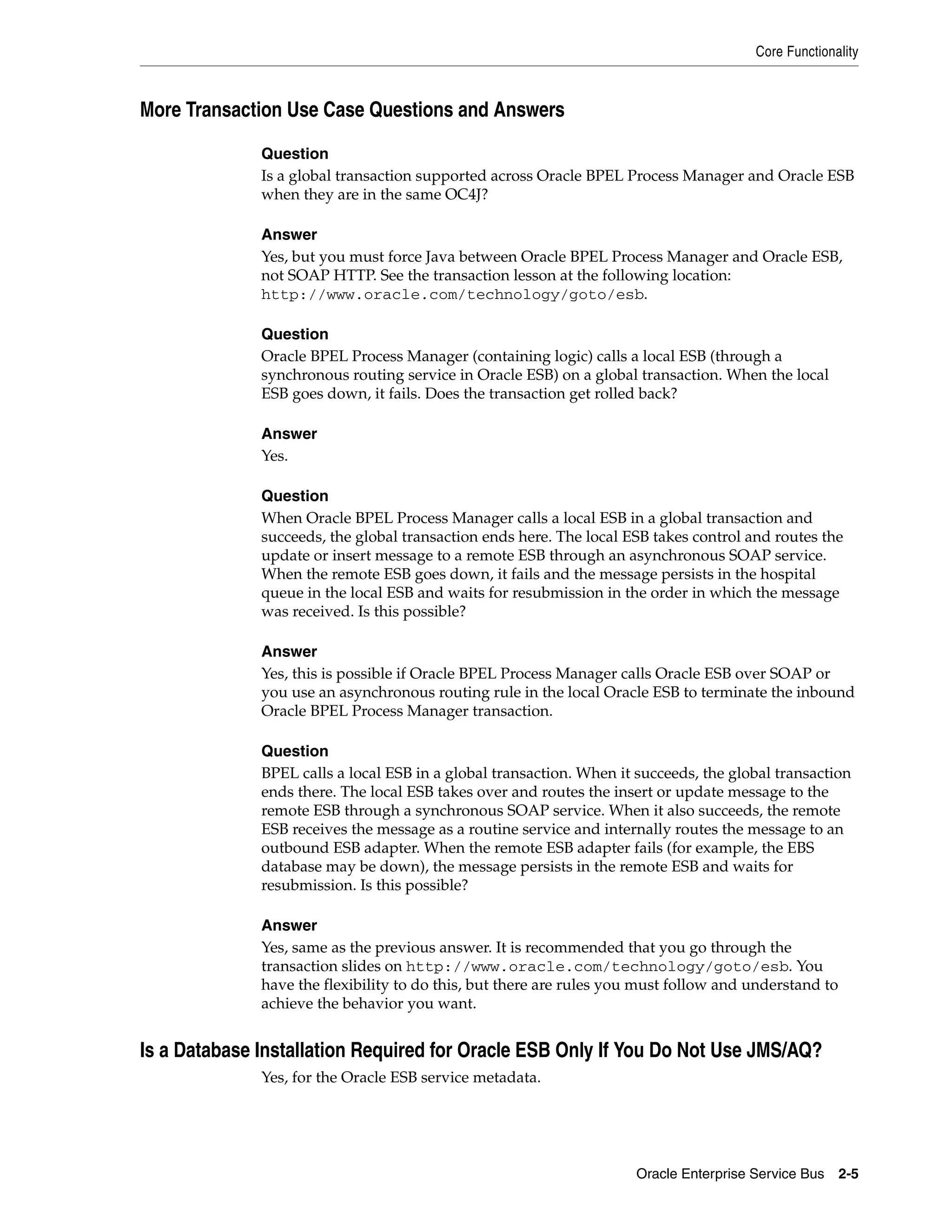 Core Functionality



More Transaction Use Case Questions and Answers

              Question
              Is a global transaction supported across Oracle BPEL Process Manager and Oracle ESB
              when they are in the same OC4J?

              Answer
              Yes, but you must force Java between Oracle BPEL Process Manager and Oracle ESB,
              not SOAP HTTP. See the transaction lesson at the following location:
              http://www.oracle.com/technology/goto/esb.

              Question
              Oracle BPEL Process Manager (containing logic) calls a local ESB (through a
              synchronous routing service in Oracle ESB) on a global transaction. When the local
              ESB goes down, it fails. Does the transaction get rolled back?

              Answer
              Yes.

              Question
              When Oracle BPEL Process Manager calls a local ESB in a global transaction and
              succeeds, the global transaction ends here. The local ESB takes control and routes the
              update or insert message to a remote ESB through an asynchronous SOAP service.
              When the remote ESB goes down, it fails and the message persists in the hospital
              queue in the local ESB and waits for resubmission in the order in which the message
              was received. Is this possible?

              Answer
              Yes, this is possible if Oracle BPEL Process Manager calls Oracle ESB over SOAP or
              you use an asynchronous routing rule in the local Oracle ESB to terminate the inbound
              Oracle BPEL Process Manager transaction.

              Question
              BPEL calls a local ESB in a global transaction. When it succeeds, the global transaction
              ends there. The local ESB takes over and routes the insert or update message to the
              remote ESB through a synchronous SOAP service. When it also succeeds, the remote
              ESB receives the message as a routine service and internally routes the message to an
              outbound ESB adapter. When the remote ESB adapter fails (for example, the EBS
              database may be down), the message persists in the remote ESB and waits for
              resubmission. Is this possible?

              Answer
              Yes, same as the previous answer. It is recommended that you go through the
              transaction slides on http://www.oracle.com/technology/goto/esb. You
              have the flexibility to do this, but there are rules you must follow and understand to
              achieve the behavior you want.


Is a Database Installation Required for Oracle ESB Only If You Do Not Use JMS/AQ?
              Yes, for the Oracle ESB service metadata.




                                                                     Oracle Enterprise Service Bus     2-5
 