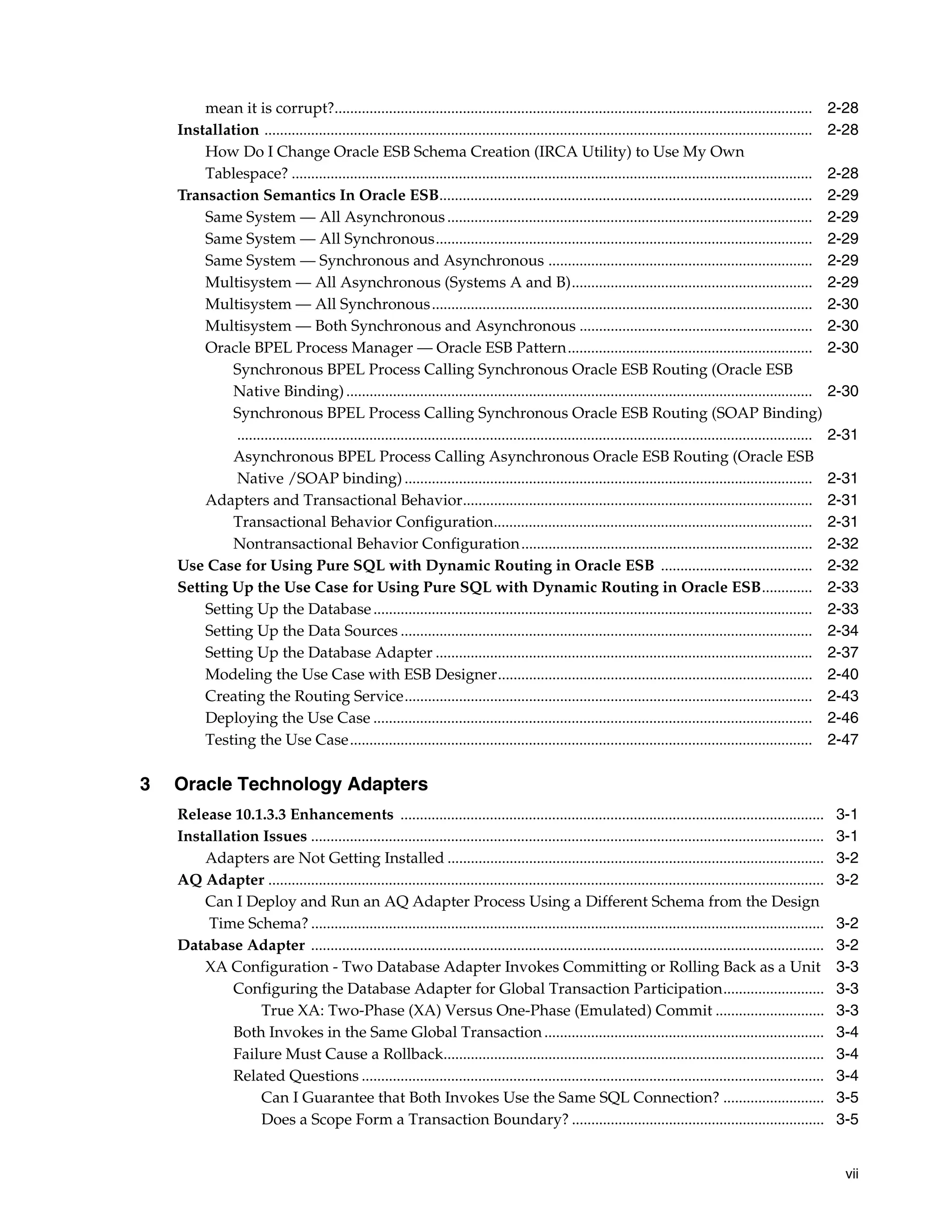 mean it is corrupt?...........................................................................................................................              2-28
    Installation .............................................................................................................................................      2-28
        How Do I Change Oracle ESB Schema Creation (IRCA Utility) to Use My Own
        Tablespace? ......................................................................................................................................          2-28
    Transaction Semantics In Oracle ESB................................................................................................                             2-29
        Same System — All Asynchronous ..............................................................................................                               2-29
        Same System — All Synchronous.................................................................................................                              2-29
        Same System — Synchronous and Asynchronous ....................................................................                                             2-29
        Multisystem — All Asynchronous (Systems A and B)..............................................................                                              2-29
        Multisystem — All Synchronous ..................................................................................................                            2-30
        Multisystem — Both Synchronous and Asynchronous ............................................................                                                2-30
        Oracle BPEL Process Manager — Oracle ESB Pattern...............................................................                                             2-30
            Synchronous BPEL Process Calling Synchronous Oracle ESB Routing (Oracle ESB
            Native Binding) ........................................................................................................................                2-30
            Synchronous BPEL Process Calling Synchronous Oracle ESB Routing (SOAP Binding)
             ....................................................................................................................................................   2-31
            Asynchronous BPEL Process Calling Asynchronous Oracle ESB Routing (Oracle ESB
             Native /SOAP binding) .........................................................................................................                        2-31
        Adapters and Transactional Behavior..........................................................................................                               2-31
            Transactional Behavior Configuration..................................................................................                                  2-31
            Nontransactional Behavior Configuration...........................................................................                                      2-32
    Use Case for Using Pure SQL with Dynamic Routing in Oracle ESB .......................................                                                          2-32
    Setting Up the Use Case for Using Pure SQL with Dynamic Routing in Oracle ESB.............                                                                      2-33
        Setting Up the Database .................................................................................................................                   2-33
        Setting Up the Data Sources ..........................................................................................................                      2-34
        Setting Up the Database Adapter .................................................................................................                           2-37
        Modeling the Use Case with ESB Designer.................................................................................                                    2-40
        Creating the Routing Service.........................................................................................................                       2-43
        Deploying the Use Case .................................................................................................................                    2-46
        Testing the Use Case.......................................................................................................................                 2-47

3   Oracle Technology Adapters
    Release 10.1.3.3 Enhancements .............................................................................................................                      3-1
    Installation Issues ....................................................................................................................................         3-1
        Adapters are Not Getting Installed .................................................................................................                         3-2
    AQ Adapter ...............................................................................................................................................       3-2
        Can I Deploy and Run an AQ Adapter Process Using a Different Schema from the Design
         Time Schema? ....................................................................................................................................           3-2
    Database Adapter ....................................................................................................................................            3-2
        XA Configuration - Two Database Adapter Invokes Committing or Rolling Back as a Unit                                                                         3-3
            Configuring the Database Adapter for Global Transaction Participation..........................                                                          3-3
                 True XA: Two-Phase (XA) Versus One-Phase (Emulated) Commit ............................                                                             3-3
            Both Invokes in the Same Global Transaction ........................................................................                                     3-4
            Failure Must Cause a Rollback..................................................................................................                          3-4
            Related Questions .......................................................................................................................                3-4
                 Can I Guarantee that Both Invokes Use the Same SQL Connection? ..........................                                                           3-5
                 Does a Scope Form a Transaction Boundary? .................................................................                                         3-5


                                                                                                                                                                      vii
 