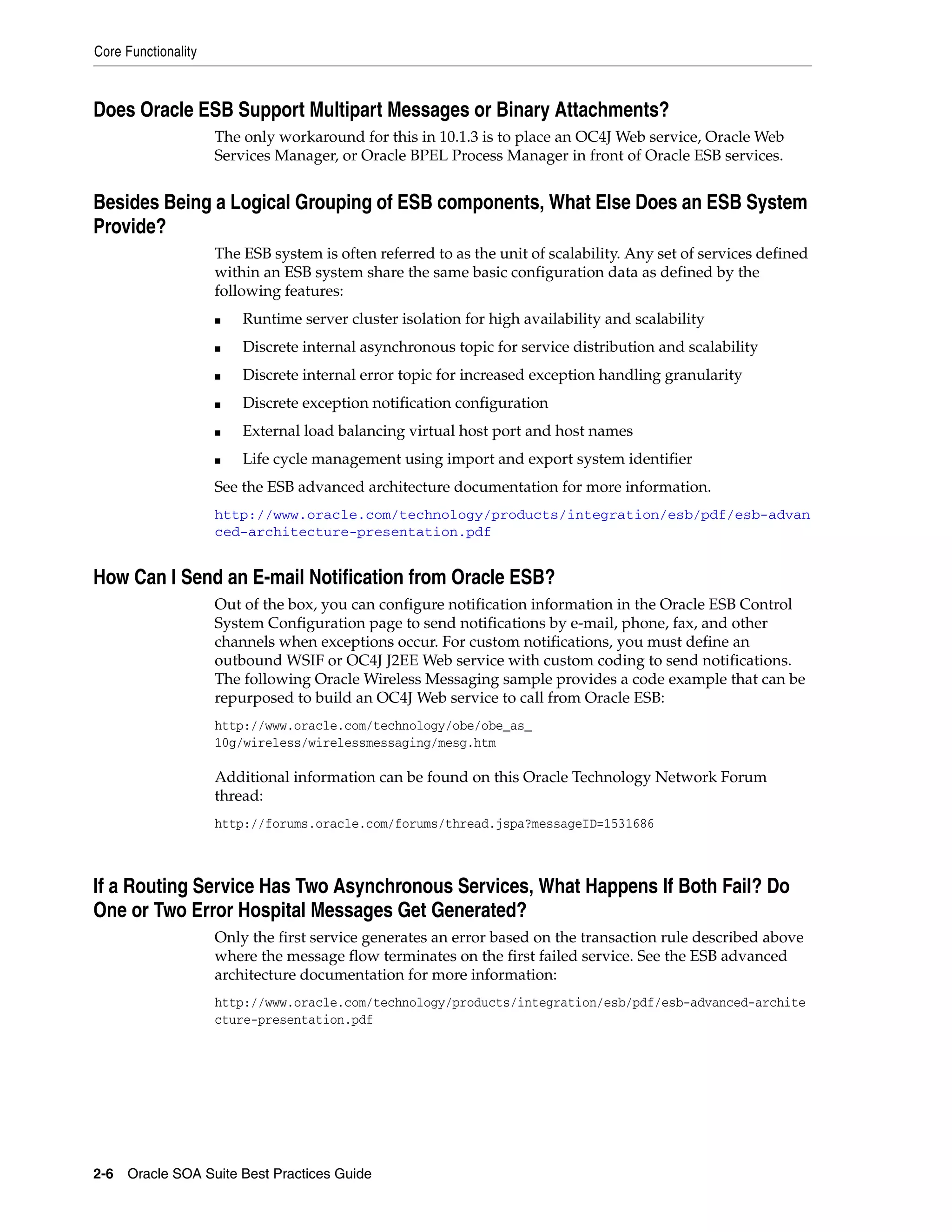 Core Functionality



Does Oracle ESB Support Multipart Messages or Binary Attachments?
                     The only workaround for this in 10.1.3 is to place an OC4J Web service, Oracle Web
                     Services Manager, or Oracle BPEL Process Manager in front of Oracle ESB services.


Besides Being a Logical Grouping of ESB components, What Else Does an ESB System
Provide?
                     The ESB system is often referred to as the unit of scalability. Any set of services defined
                     within an ESB system share the same basic configuration data as defined by the
                     following features:
                     ■   Runtime server cluster isolation for high availability and scalability
                     ■   Discrete internal asynchronous topic for service distribution and scalability
                     ■   Discrete internal error topic for increased exception handling granularity
                     ■   Discrete exception notification configuration
                     ■   External load balancing virtual host port and host names
                     ■   Life cycle management using import and export system identifier
                     See the ESB advanced architecture documentation for more information.
                     http://www.oracle.com/technology/products/integration/esb/pdf/esb-advan
                     ced-architecture-presentation.pdf


How Can I Send an E-mail Notification from Oracle ESB?
                     Out of the box, you can configure notification information in the Oracle ESB Control
                     System Configuration page to send notifications by e-mail, phone, fax, and other
                     channels when exceptions occur. For custom notifications, you must define an
                     outbound WSIF or OC4J J2EE Web service with custom coding to send notifications.
                     The following Oracle Wireless Messaging sample provides a code example that can be
                     repurposed to build an OC4J Web service to call from Oracle ESB:
                     http://www.oracle.com/technology/obe/obe_as_
                     10g/wireless/wirelessmessaging/mesg.htm

                     Additional information can be found on this Oracle Technology Network Forum
                     thread:
                     http://forums.oracle.com/forums/thread.jspa?messageID=1531686



If a Routing Service Has Two Asynchronous Services, What Happens If Both Fail? Do
One or Two Error Hospital Messages Get Generated?
                     Only the first service generates an error based on the transaction rule described above
                     where the message flow terminates on the first failed service. See the ESB advanced
                     architecture documentation for more information:
                     http://www.oracle.com/technology/products/integration/esb/pdf/esb-advanced-archite
                     cture-presentation.pdf




2-6 Oracle SOA Suite Best Practices Guide
 