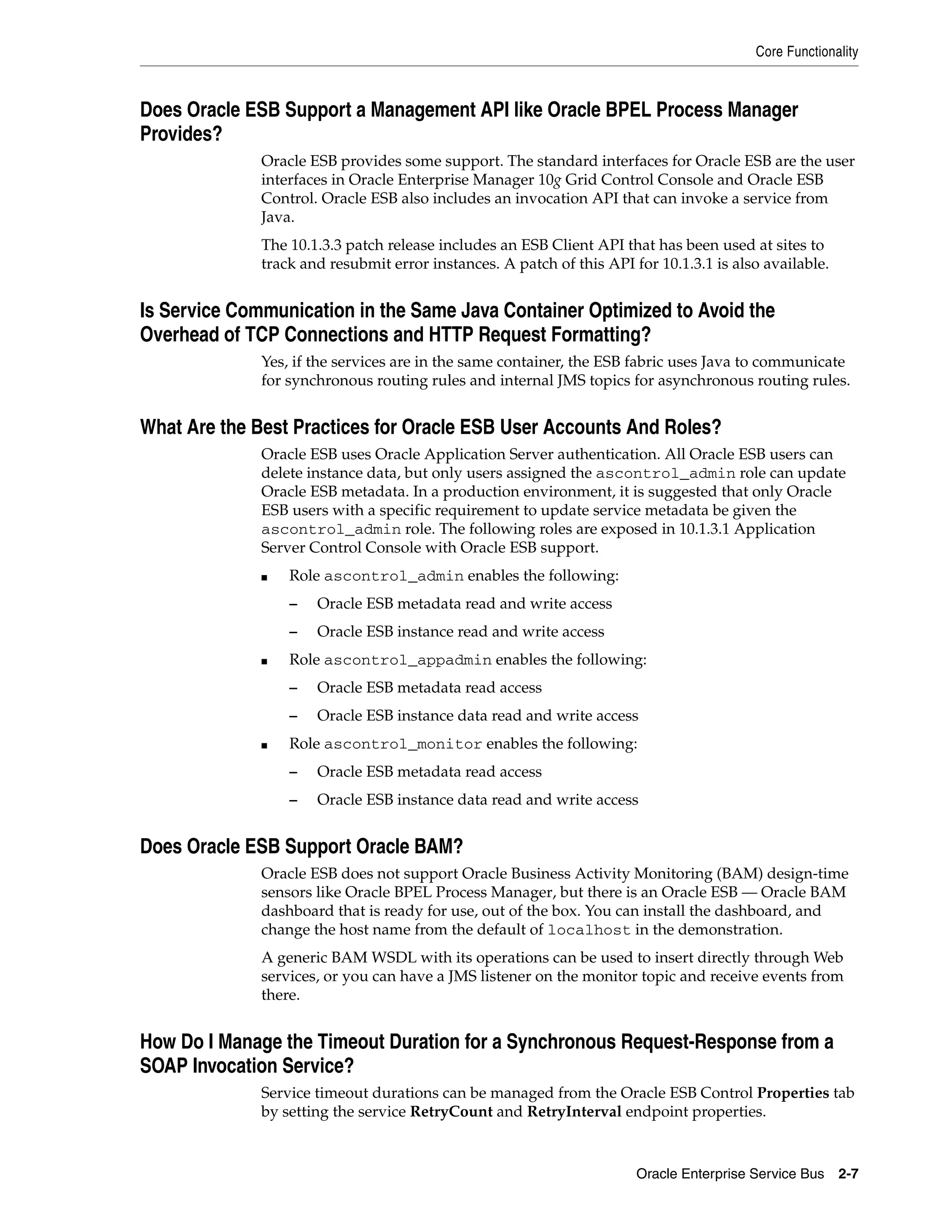 Core Functionality



Does Oracle ESB Support a Management API like Oracle BPEL Process Manager
Provides?
              Oracle ESB provides some support. The standard interfaces for Oracle ESB are the user
              interfaces in Oracle Enterprise Manager 10g Grid Control Console and Oracle ESB
              Control. Oracle ESB also includes an invocation API that can invoke a service from
              Java.
              The 10.1.3.3 patch release includes an ESB Client API that has been used at sites to
              track and resubmit error instances. A patch of this API for 10.1.3.1 is also available.


Is Service Communication in the Same Java Container Optimized to Avoid the
Overhead of TCP Connections and HTTP Request Formatting?
              Yes, if the services are in the same container, the ESB fabric uses Java to communicate
              for synchronous routing rules and internal JMS topics for asynchronous routing rules.


What Are the Best Practices for Oracle ESB User Accounts And Roles?
              Oracle ESB uses Oracle Application Server authentication. All Oracle ESB users can
              delete instance data, but only users assigned the ascontrol_admin role can update
              Oracle ESB metadata. In a production environment, it is suggested that only Oracle
              ESB users with a specific requirement to update service metadata be given the
              ascontrol_admin role. The following roles are exposed in 10.1.3.1 Application
              Server Control Console with Oracle ESB support.
              ■   Role ascontrol_admin enables the following:
                  –   Oracle ESB metadata read and write access
                  –   Oracle ESB instance read and write access
              ■   Role ascontrol_appadmin enables the following:
                  –   Oracle ESB metadata read access
                  –   Oracle ESB instance data read and write access
              ■   Role ascontrol_monitor enables the following:
                  –   Oracle ESB metadata read access
                  –   Oracle ESB instance data read and write access


Does Oracle ESB Support Oracle BAM?
              Oracle ESB does not support Oracle Business Activity Monitoring (BAM) design-time
              sensors like Oracle BPEL Process Manager, but there is an Oracle ESB — Oracle BAM
              dashboard that is ready for use, out of the box. You can install the dashboard, and
              change the host name from the default of localhost in the demonstration.
              A generic BAM WSDL with its operations can be used to insert directly through Web
              services, or you can have a JMS listener on the monitor topic and receive events from
              there.


How Do I Manage the Timeout Duration for a Synchronous Request-Response from a
SOAP Invocation Service?
              Service timeout durations can be managed from the Oracle ESB Control Properties tab
              by setting the service RetryCount and RetryInterval endpoint properties.



                                                                       Oracle Enterprise Service Bus    2-7
 