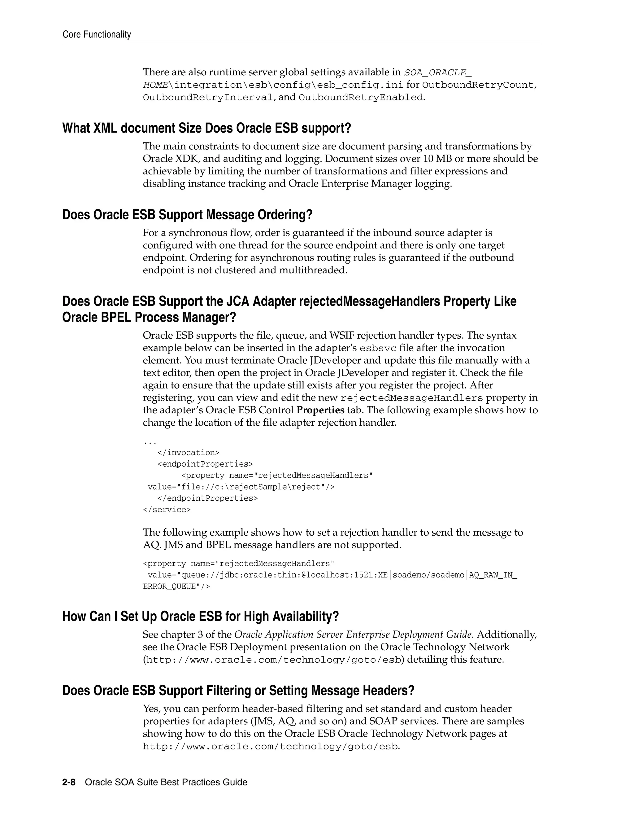 Core Functionality


                     There are also runtime server global settings available in SOA_ORACLE_
                     HOMEintegrationesbconfigesb_config.ini for OutboundRetryCount,
                     OutboundRetryInterval, and OutboundRetryEnabled.


What XML document Size Does Oracle ESB support?
                     The main constraints to document size are document parsing and transformations by
                     Oracle XDK, and auditing and logging. Document sizes over 10 MB or more should be
                     achievable by limiting the number of transformations and filter expressions and
                     disabling instance tracking and Oracle Enterprise Manager logging.


Does Oracle ESB Support Message Ordering?
                     For a synchronous flow, order is guaranteed if the inbound source adapter is
                     configured with one thread for the source endpoint and there is only one target
                     endpoint. Ordering for asynchronous routing rules is guaranteed if the outbound
                     endpoint is not clustered and multithreaded.


Does Oracle ESB Support the JCA Adapter rejectedMessageHandlers Property Like
Oracle BPEL Process Manager?
                     Oracle ESB supports the file, queue, and WSIF rejection handler types. The syntax
                     example below can be inserted in the adapter's esbsvc file after the invocation
                     element. You must terminate Oracle JDeveloper and update this file manually with a
                     text editor, then open the project in Oracle JDeveloper and register it. Check the file
                     again to ensure that the update still exists after you register the project. After
                     registering, you can view and edit the new rejectedMessageHandlers property in
                     the adapter’s Oracle ESB Control Properties tab. The following example shows how to
                     change the location of the file adapter rejection handler.
                     ...
                        </invocation>
                        <endpointProperties>
                             <property name="rejectedMessageHandlers"
                      value="file://c:rejectSamplereject"/>
                        </endpointProperties>
                     </service>

                     The following example shows how to set a rejection handler to send the message to
                     AQ. JMS and BPEL message handlers are not supported.
                     <property name="rejectedMessageHandlers"
                      value="queue://jdbc:oracle:thin:@localhost:1521:XE|soademo/soademo|AQ_RAW_IN_
                     ERROR_QUEUE"/>


How Can I Set Up Oracle ESB for High Availability?
                     See chapter 3 of the Oracle Application Server Enterprise Deployment Guide. Additionally,
                     see the Oracle ESB Deployment presentation on the Oracle Technology Network
                     (http://www.oracle.com/technology/goto/esb) detailing this feature.


Does Oracle ESB Support Filtering or Setting Message Headers?
                     Yes, you can perform header-based filtering and set standard and custom header
                     properties for adapters (JMS, AQ, and so on) and SOAP services. There are samples
                     showing how to do this on the Oracle ESB Oracle Technology Network pages at
                     http://www.oracle.com/technology/goto/esb.


2-8 Oracle SOA Suite Best Practices Guide
 