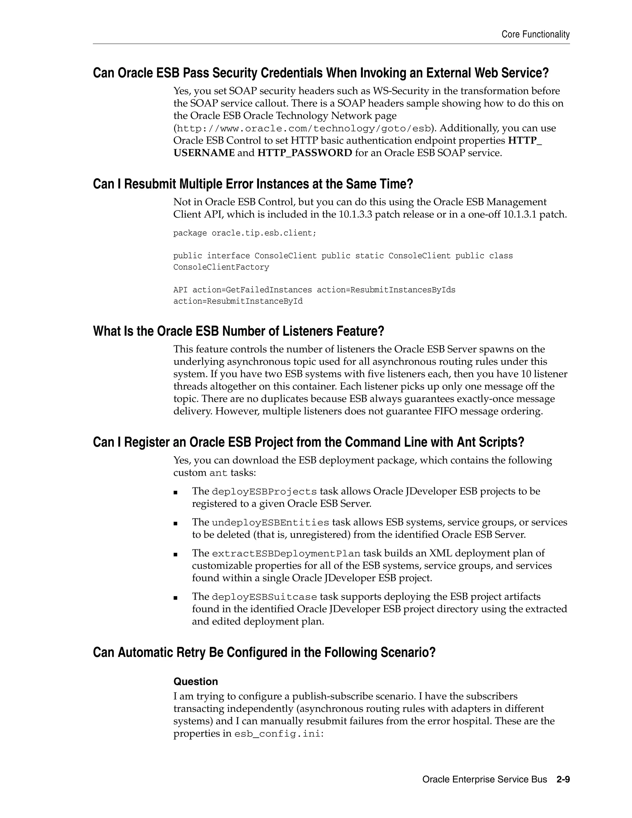Core Functionality



Can Oracle ESB Pass Security Credentials When Invoking an External Web Service?
              Yes, you set SOAP security headers such as WS-Security in the transformation before
              the SOAP service callout. There is a SOAP headers sample showing how to do this on
              the Oracle ESB Oracle Technology Network page
              (http://www.oracle.com/technology/goto/esb). Additionally, you can use
              Oracle ESB Control to set HTTP basic authentication endpoint properties HTTP_
              USERNAME and HTTP_PASSWORD for an Oracle ESB SOAP service.


Can I Resubmit Multiple Error Instances at the Same Time?
              Not in Oracle ESB Control, but you can do this using the Oracle ESB Management
              Client API, which is included in the 10.1.3.3 patch release or in a one-off 10.1.3.1 patch.
              package oracle.tip.esb.client;

              public interface ConsoleClient public static ConsoleClient public class
              ConsoleClientFactory

              API action=GetFailedInstances action=ResubmitInstancesByIds
              action=ResubmitInstanceById


What Is the Oracle ESB Number of Listeners Feature?
              This feature controls the number of listeners the Oracle ESB Server spawns on the
              underlying asynchronous topic used for all asynchronous routing rules under this
              system. If you have two ESB systems with five listeners each, then you have 10 listener
              threads altogether on this container. Each listener picks up only one message off the
              topic. There are no duplicates because ESB always guarantees exactly-once message
              delivery. However, multiple listeners does not guarantee FIFO message ordering.


Can I Register an Oracle ESB Project from the Command Line with Ant Scripts?
              Yes, you can download the ESB deployment package, which contains the following
              custom ant tasks:
              ■   The deployESBProjects task allows Oracle JDeveloper ESB projects to be
                  registered to a given Oracle ESB Server.
              ■   The undeployESBEntities task allows ESB systems, service groups, or services
                  to be deleted (that is, unregistered) from the identified Oracle ESB Server.
              ■   The extractESBDeploymentPlan task builds an XML deployment plan of
                  customizable properties for all of the ESB systems, service groups, and services
                  found within a single Oracle JDeveloper ESB project.
              ■   The deployESBSuitcase task supports deploying the ESB project artifacts
                  found in the identified Oracle JDeveloper ESB project directory using the extracted
                  and edited deployment plan.


Can Automatic Retry Be Configured in the Following Scenario?

              Question
              I am trying to configure a publish-subscribe scenario. I have the subscribers
              transacting independently (asynchronous routing rules with adapters in different
              systems) and I can manually resubmit failures from the error hospital. These are the
              properties in esb_config.ini:



                                                                       Oracle Enterprise Service Bus   2-9
 