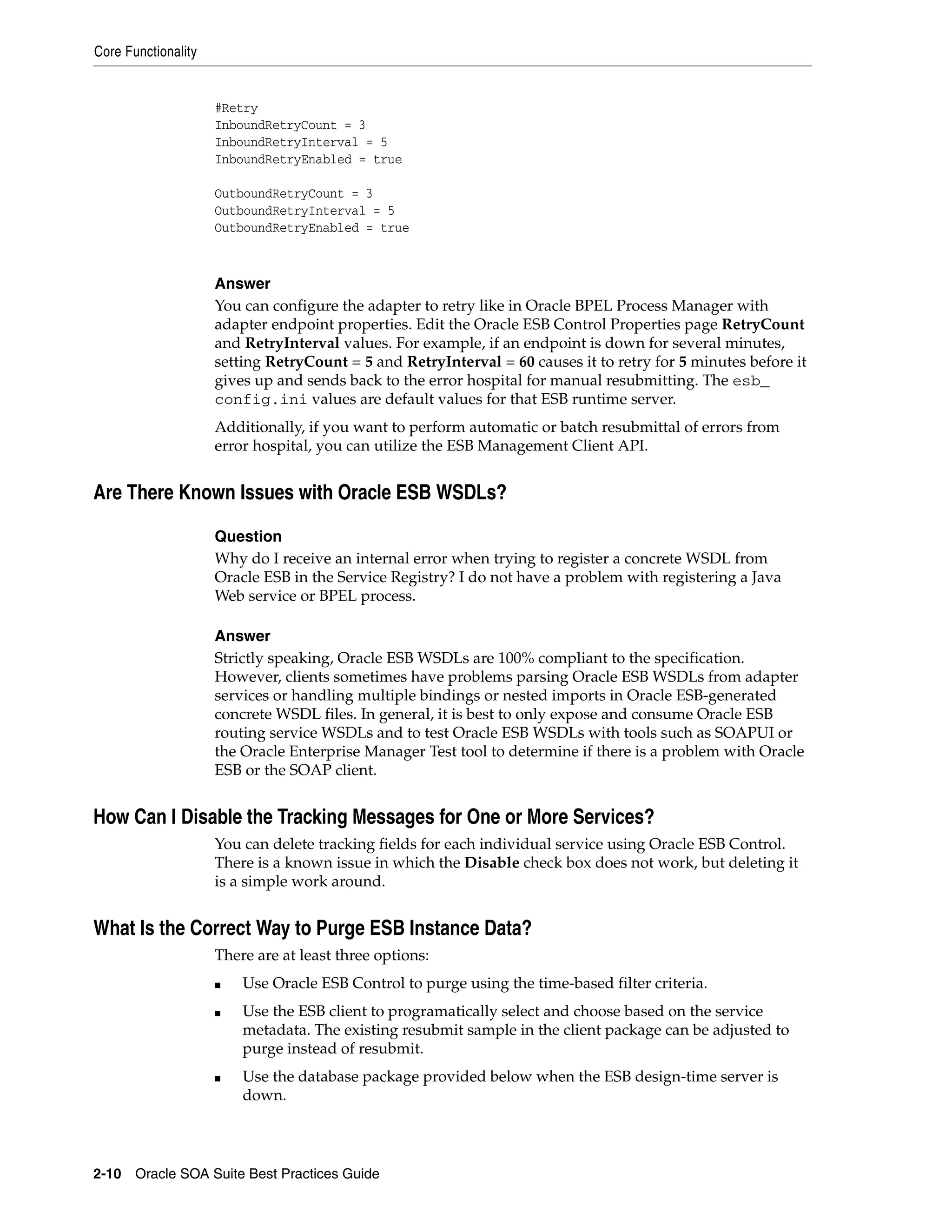 Core Functionality


                     #Retry
                     InboundRetryCount = 3
                     InboundRetryInterval = 5
                     InboundRetryEnabled = true

                     OutboundRetryCount = 3
                     OutboundRetryInterval = 5
                     OutboundRetryEnabled = true



                     Answer
                     You can configure the adapter to retry like in Oracle BPEL Process Manager with
                     adapter endpoint properties. Edit the Oracle ESB Control Properties page RetryCount
                     and RetryInterval values. For example, if an endpoint is down for several minutes,
                     setting RetryCount = 5 and RetryInterval = 60 causes it to retry for 5 minutes before it
                     gives up and sends back to the error hospital for manual resubmitting. The esb_
                     config.ini values are default values for that ESB runtime server.
                     Additionally, if you want to perform automatic or batch resubmittal of errors from
                     error hospital, you can utilize the ESB Management Client API.


Are There Known Issues with Oracle ESB WSDLs?

                     Question
                     Why do I receive an internal error when trying to register a concrete WSDL from
                     Oracle ESB in the Service Registry? I do not have a problem with registering a Java
                     Web service or BPEL process.

                     Answer
                     Strictly speaking, Oracle ESB WSDLs are 100% compliant to the specification.
                     However, clients sometimes have problems parsing Oracle ESB WSDLs from adapter
                     services or handling multiple bindings or nested imports in Oracle ESB-generated
                     concrete WSDL files. In general, it is best to only expose and consume Oracle ESB
                     routing service WSDLs and to test Oracle ESB WSDLs with tools such as SOAPUI or
                     the Oracle Enterprise Manager Test tool to determine if there is a problem with Oracle
                     ESB or the SOAP client.


How Can I Disable the Tracking Messages for One or More Services?
                     You can delete tracking fields for each individual service using Oracle ESB Control.
                     There is a known issue in which the Disable check box does not work, but deleting it
                     is a simple work around.


What Is the Correct Way to Purge ESB Instance Data?
                     There are at least three options:
                     ■   Use Oracle ESB Control to purge using the time-based filter criteria.
                     ■   Use the ESB client to programatically select and choose based on the service
                         metadata. The existing resubmit sample in the client package can be adjusted to
                         purge instead of resubmit.
                     ■   Use the database package provided below when the ESB design-time server is
                         down.




2-10 Oracle SOA Suite Best Practices Guide
 