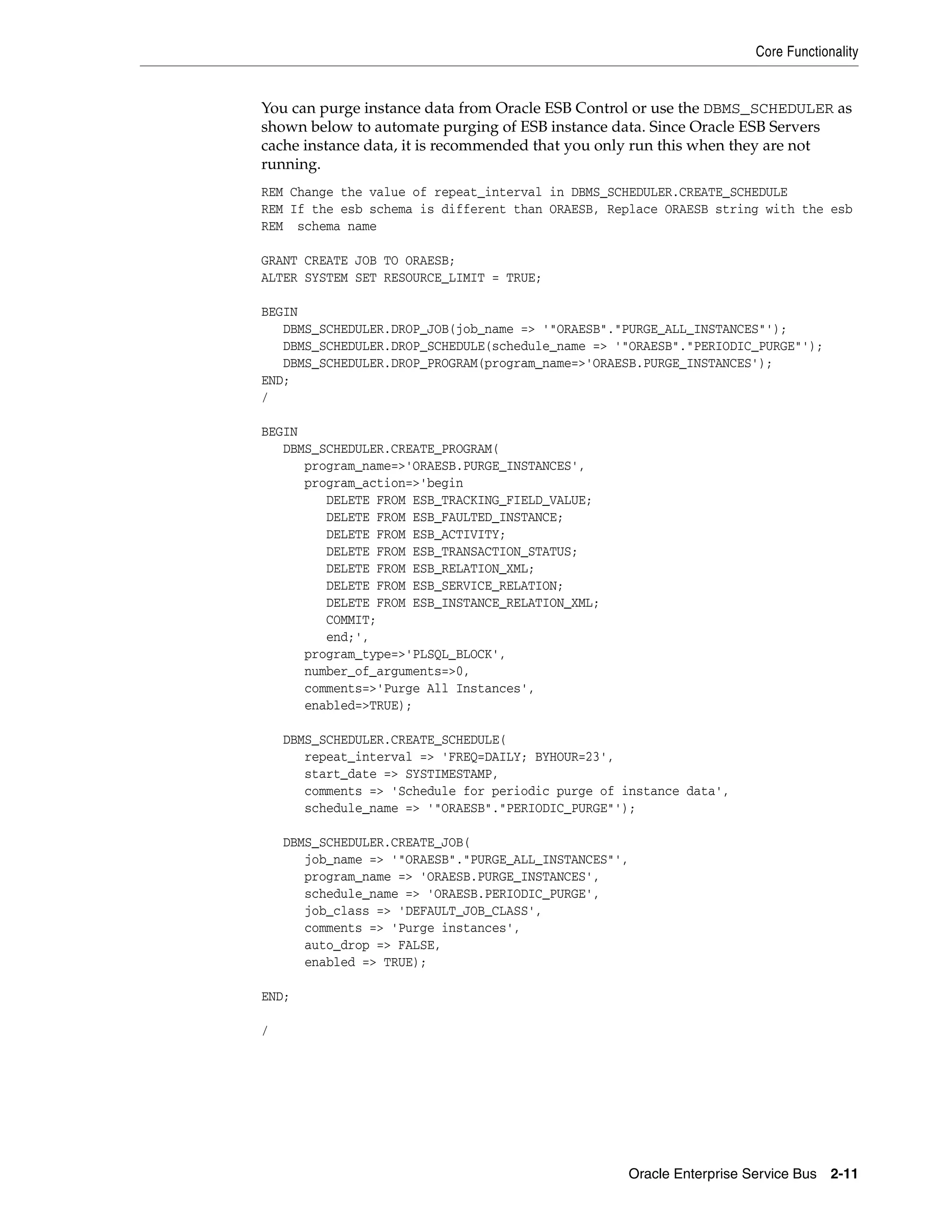 Core Functionality


You can purge instance data from Oracle ESB Control or use the DBMS_SCHEDULER as
shown below to automate purging of ESB instance data. Since Oracle ESB Servers
cache instance data, it is recommended that you only run this when they are not
running.
REM Change the value of repeat_interval in DBMS_SCHEDULER.CREATE_SCHEDULE
REM If the esb schema is different than ORAESB, Replace ORAESB string with the esb
REM schema name

GRANT CREATE JOB TO ORAESB;
ALTER SYSTEM SET RESOURCE_LIMIT = TRUE;

BEGIN
   DBMS_SCHEDULER.DROP_JOB(job_name => '"ORAESB"."PURGE_ALL_INSTANCES"');
   DBMS_SCHEDULER.DROP_SCHEDULE(schedule_name => '"ORAESB"."PERIODIC_PURGE"');
   DBMS_SCHEDULER.DROP_PROGRAM(program_name=>'ORAESB.PURGE_INSTANCES');
END;
/

BEGIN
   DBMS_SCHEDULER.CREATE_PROGRAM(
      program_name=>'ORAESB.PURGE_INSTANCES',
      program_action=>'begin
         DELETE FROM ESB_TRACKING_FIELD_VALUE;
         DELETE FROM ESB_FAULTED_INSTANCE;
         DELETE FROM ESB_ACTIVITY;
         DELETE FROM ESB_TRANSACTION_STATUS;
         DELETE FROM ESB_RELATION_XML;
         DELETE FROM ESB_SERVICE_RELATION;
         DELETE FROM ESB_INSTANCE_RELATION_XML;
         COMMIT;
         end;',
      program_type=>'PLSQL_BLOCK',
      number_of_arguments=>0,
      comments=>'Purge All Instances',
      enabled=>TRUE);

    DBMS_SCHEDULER.CREATE_SCHEDULE(
       repeat_interval => 'FREQ=DAILY; BYHOUR=23',
       start_date => SYSTIMESTAMP,
       comments => 'Schedule for periodic purge of instance data',
       schedule_name => '"ORAESB"."PERIODIC_PURGE"');

    DBMS_SCHEDULER.CREATE_JOB(
       job_name => '"ORAESB"."PURGE_ALL_INSTANCES"',
       program_name => 'ORAESB.PURGE_INSTANCES',
       schedule_name => 'ORAESB.PERIODIC_PURGE',
       job_class => 'DEFAULT_JOB_CLASS',
       comments => 'Purge instances',
       auto_drop => FALSE,
       enabled => TRUE);

END;

/




                                                   Oracle Enterprise Service Bus 2-11
 