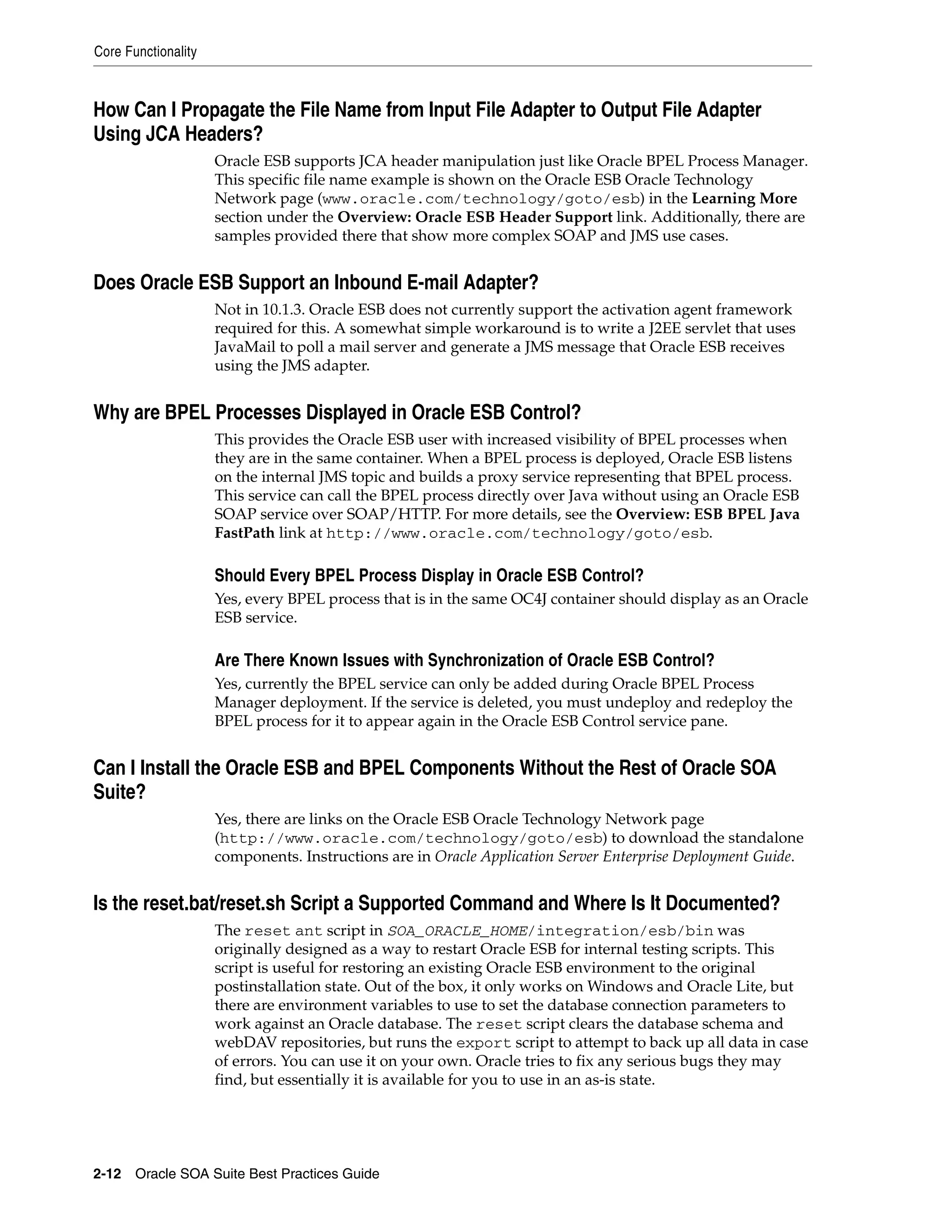 Core Functionality



How Can I Propagate the File Name from Input File Adapter to Output File Adapter
Using JCA Headers?
                     Oracle ESB supports JCA header manipulation just like Oracle BPEL Process Manager.
                     This specific file name example is shown on the Oracle ESB Oracle Technology
                     Network page (www.oracle.com/technology/goto/esb) in the Learning More
                     section under the Overview: Oracle ESB Header Support link. Additionally, there are
                     samples provided there that show more complex SOAP and JMS use cases.


Does Oracle ESB Support an Inbound E-mail Adapter?
                     Not in 10.1.3. Oracle ESB does not currently support the activation agent framework
                     required for this. A somewhat simple workaround is to write a J2EE servlet that uses
                     JavaMail to poll a mail server and generate a JMS message that Oracle ESB receives
                     using the JMS adapter.


Why are BPEL Processes Displayed in Oracle ESB Control?
                     This provides the Oracle ESB user with increased visibility of BPEL processes when
                     they are in the same container. When a BPEL process is deployed, Oracle ESB listens
                     on the internal JMS topic and builds a proxy service representing that BPEL process.
                     This service can call the BPEL process directly over Java without using an Oracle ESB
                     SOAP service over SOAP/HTTP. For more details, see the Overview: ESB BPEL Java
                     FastPath link at http://www.oracle.com/technology/goto/esb.

                     Should Every BPEL Process Display in Oracle ESB Control?
                     Yes, every BPEL process that is in the same OC4J container should display as an Oracle
                     ESB service.

                     Are There Known Issues with Synchronization of Oracle ESB Control?
                     Yes, currently the BPEL service can only be added during Oracle BPEL Process
                     Manager deployment. If the service is deleted, you must undeploy and redeploy the
                     BPEL process for it to appear again in the Oracle ESB Control service pane.


Can I Install the Oracle ESB and BPEL Components Without the Rest of Oracle SOA
Suite?
                     Yes, there are links on the Oracle ESB Oracle Technology Network page
                     (http://www.oracle.com/technology/goto/esb) to download the standalone
                     components. Instructions are in Oracle Application Server Enterprise Deployment Guide.


Is the reset.bat/reset.sh Script a Supported Command and Where Is It Documented?
                     The reset ant script in SOA_ORACLE_HOME/integration/esb/bin was
                     originally designed as a way to restart Oracle ESB for internal testing scripts. This
                     script is useful for restoring an existing Oracle ESB environment to the original
                     postinstallation state. Out of the box, it only works on Windows and Oracle Lite, but
                     there are environment variables to use to set the database connection parameters to
                     work against an Oracle database. The reset script clears the database schema and
                     webDAV repositories, but runs the export script to attempt to back up all data in case
                     of errors. You can use it on your own. Oracle tries to fix any serious bugs they may
                     find, but essentially it is available for you to use in an as-is state.




2-12 Oracle SOA Suite Best Practices Guide
 